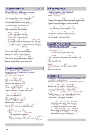 104
FILHO PRÓDIGO (Lc 15.11-24)
Letra e Música: Gerson Isidoro
CD: ENCONTRO E COMPROMISSO – KADOSHI
Intr. [ Bm7 D/A , G7M , Em A , D ] (2x)
A D G/D
Um filho perdido, voltou arrependido
D A/C# D
Com os pés feridos de tanto andar.
A D G/D
Viveu nesta vida tantas fantasias
D A/C# D
Não teve alegria, foi só ilusão.
A A/G D/F# G D
Vendo o pai, alegre chorou.
A A/G D/F# G D
Vendo o pai, alegre abraçou.
A A/G D/F# G D Bm7 E7(9) A
O seu filho voltou de novo para o lar do pai.
A/G D/F# G D G A D
O seu filho chegou e o banquete a ele entregou.
Intr. (1x)
A A/G D/F#
E você que anda em rumo da chama
G D A D
O inferno é terrível: lugar de pavor.
A A/G D/F#
Mas Cristo te espera de braços abertos
G D A D
Ó vem, sem demora, andar com Jesus.
COMPROMISSO
Letra e Música: César Furtado & Silas Furtado
CD: ENCONTRO E COMPROMISSO – KADOSHI
TOM ORIGINAL: D
Intr. [ A7M E/A , D/A Dm/A ] (2x)
A A7M(9) D/A
Não existe nada melhor
D/E E/D C#m
Do que estar diante de Deus
F#m7 F#m7/E B/D#
Pode o mundo se abalar
D/E E7 D/E E7
Seguro estou em ti, seguro estou em ti.
A A7M(9) D/A
Tudo foi criado por ti,
D/E E/D C#m
Nós também, pra teu louvor.
F#m7 F#m7/E B/D#
Quero sempre te exaltar
D/E E7 D/E Bm7 E7
Pois és fiel a mim, pois tu és fiel a mim.
D7M(9) E/D
/: Bom é estar te servindo
C#m7 F#m F#m/E
Com compromisso contigo
Bm7 D/E E7 A [ G/A A7 ]
Nada vai nos separar do teu amor, Jesus. :/
2ª vez [ Intr. ]
HÁ MOMENTOS
Letra e Música: Silas Furtado & César Furtado
CD: OS GRANDES SUCESSOS – KADOSHI
ENCONTRO – ACTOS 2
Intr. [ A , C#m , D , D/E ]
A C#m D D/E
Há momentos que, na vida, pensamos em olhar atrás,
A C#m D D/E
É preciso pedir ajuda para poder continuar.
D E C#m F#m
E clamamos o nome de Jesus. (2x)
D E C# F#m
E clamamos o nome, o nome de Jesus,
D E A
Ele nos ajuda a carregar a cruz.
RAZÃO PARA VIVER
Letra e Música: Silas Furtado & Isaías
CD: ENCONTRO E COMPROMISSO – KADOSHI
Am(add9) Bm7 Em
Só Jesus, razão para viver. (4x)
Am(add9) Bm7
Com Cristo meu barco nunca vai afundar. (3x)
Em
Não, não, não, não.
Am(add9) Bm7
Cristo me ajuda a carregar essa cruz. (3x)
Em
Sim, sim, sim, sim.
REFRIGÉRIO
Letra e Música: César Furtado, Silas Furtado, Priscila Angel & Ted
CD: TUDO EM MIM – KADOSHI
Intr. [ E B/D# , C#m C#m/B , A , A/B , E B/D# , C#m C6 , A/B , B7 ]
E B/D# C#m C#m/B A A/B
Tua voz me traz consolo e refrigério
E B/D# C#m C#m/B A#m7(b5) B
Como águas de nascente a transbordar;
G#4 G# D7(9
b5) C#m C#m/B A#m7(b5)
Purifica o meu viver, inundando o meu ser
F#m7 G#m7 A A/B E4 E
Dando vida e forças para caminhar.
Am7 C7M C/D D/F# G7M C7M
Ah, Jesus, o teu amor é tão imenso
F#m7(b5) B7(b9) E4 E
Ao ponto de estender-se até a mim;
Am7 C7M C/D D/F# G7M C7M
Renovando cada dia o meu caminho,
F#m7(b5) B7(b9) E4 E
Me mantendo para sempre junto a ti.
 