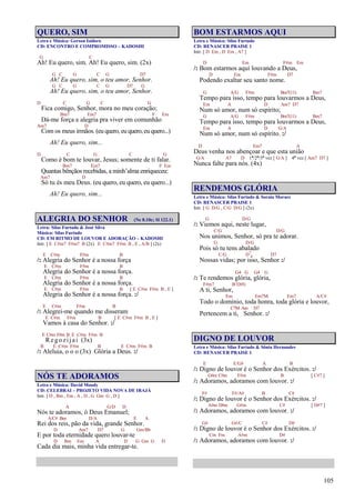 105
QUERO, SIM
Letra e Música: Gerson Isidoro
CD: ENCONTRO E COMPROMISSO – KADOSHI
G C
Ah! Eu quero, sim. Ah! Eu quero, sim. (2x)
G C G C G D7
Ah! Eu quero, sim, o teu amor, Senhor.
G C G C G D7 G
Ah! Eu quero, sim, o teu amor, Senhor.
D C G C G
Fica comigo, Senhor, mora no meu coração;
Bm7 Em7 F Em
Dá-me força e alegria pra viver em comunhão
Am7 D
Com os meus irmãos. (eu quero, eu quero, eu quero...)
Ah! Eu quero, sim...
D C G C G
Como é bom te louvar, Jesus; somente de ti falar.
Bm7 Em7 F Em
Quantas bênçãos recebidas, a minh’alma enriqueceu:
Am7 D
Só tu és meu Deus. (eu quero, eu quero, eu quero...)
Ah! Eu quero, sim...
ALEGRIA DO SENHOR (Ne 8.10c; Sl 122.1)
Letra: Silas Furtado & José Silva
Música: Silas Furtado
CD: EM RITMO DE LOUVOR E ADORAÇÃO – KADOSHI
Intr. [ E C#m7 F#m7 B (2x) E C#m7 F#m B , E , A/B ] (2x)
E C#m F#m B
/: Alegria do Senhor é a nossa força
E C#m F#m B
Alegria do Senhor é a nossa força.
E C#m F#m B
Alegria do Senhor é a nossa força.
E C#m F#m B [ E C#m F#m B , E ]
Alegria do Senhor é a nossa força. :/
E C#m F#m B
/: Alegrei-me quando me disseram
E C#m F#m B [ E C#m F#m B , E ]
Vamos à casa do Senhor. :/
E C#m F#m B E C#m F#m B
Regozijai (3x)
B E C#m F#m B E C#m F#m B
/: Aleluia, o o o (3x) Glória a Deus. :/
NÓS TE ADORAMOS
Letra e Música: David Moody
CD: CELEBRAI – PROJETO VIDA NOVA DE IRAJÁ
Intr. [ D , Bm , Em , A , D , G Gm G , D ]
A G/D D
Nós te adoramos, ó Deus Emanuel;
A/C# Bm D/A E A
Rei dos reis, pão da vida, grande Senhor.
D Am7 D7 G Gm/Bb
E por toda eternidade quero louvar-te
D Bm Em A D G Gm G D
Cada dia mais, minha vida entregar-te.
BOM ESTARMOS AQUI
Letra e Música: Silas Furtado
CD: RENASCER PRAISE 1
Intr. [ D Em , D Em , A7 ]
D Em F#m Em
/: Bom estarmos aqui louvando a Deus,
D Em F#m D7
Podendo exaltar seu santo nome.
G A/G F#m Bm7(11) Bm7
Tempo para isso, tempo para louvarmos a Deus,
Em A D Am7 D7
Num só amor, num só espírito;
G A/G F#m Bm7(11) Bm7
Tempo para isso, tempo para louvarmos a Deus,
Em A D G/A
Num só amor, num só espírito. :/
D Em7 A
Deus venha nos abençoar e que esta união
G/A A7 D 1ª/2ª/3ª vez [ G/A ] 4ª vez [ Am7 D7 ]
Nunca falte para nós. (4x)
RENDEMOS GLÓRIA
Letra e Música: Silas Furtado & Soraia Moraes
CD: RENASCER PRAISE 1
Intr. [ G D/G , C/G D/G ] (2x)
G D/G
/: Viemos aqui, neste lugar,
C/G D/G
Nos unimos, Senhor, só pra te adorar.
G D/G
Pois só tu tens abalado
C/G D7
4 D7
Nossas vidas; por isso, Senhor :/
G4 G G4 G
/: Te rendemos glória, glória,
F#m7 B7(b9)
A ti, Senhor,
Em Em7M Em7 A/C#
Todo o domínio, toda honra, toda glória e louvor,
C7M Am D7
Pertencem a ti, Senhor. :/
DIGNO DE LOUVOR
Letra e Música: Silas Furtado & Sônia Hernandes
CD: RENASCER PRAISE 1
E E/G# A B
/: Digno de louvor é o Senhor dos Exércitos. :/
G#m C#m F#m B [ C#7 ]
/: Adoramos, adoramos com louvor. :/
F# F#/A# B C#
/: Digno de louvor é o Senhor dos Exércitos. :/
A#m D#m G#m C# [ D#7 ]
/: Adoramos, adoramos com louvor. :/
G# G#/C C# D#
/: Digno de louvor é o Senhor dos Exércitos. :/
Cm Fm A#m D#
/: Adoramos, adoramos com louvor. :/
 