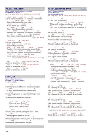 106
PLANO MELHOR
Letra e Música: Sônia Hernandes & Ney Gomes
CD: RENASCER PRAISE V
Intr. [ Cm7 Bb/D , Eb7M F4 G4 , Cm7 F4 , Bb F/Eb Eb , Bb ]
Dm7 Gm7 Cm7 Eb/F F/Eb Bb
/: É só esperar acontecer, é só continuar e não deixar
Eb7M Dm7 Gm7
Que as lágrimas embacem o olhar...
Cm7 Cm/Bb
E não deixar que a tristeza
Ab7M Eb/F Bb
Tire a força do caminhar, continuar...
Eb7M Dm7 Gm7
Olhando nos seus olhos, enxergando a verdade:
Cm7 Eb/F Bb [ F/Eb Eb ]
Que nada e ninguém pode impedir. :/
2ª vez [ Ab/C Bb/D ]
Eb7M Eb/F Bb Ab/C Bb/D
/: Jesus, plano melhor,
Eb7M Eb/F Bb Ab/C Bb/D
Nunca chega atrasado;
Eb7M D7 D/F# Gm7 Gm7/F Em7(b5)
Sua hora é perfeita, sua maneira, a mais linda
Cm7 Bb/D Eb7M Eb/F Gm7
Seja feita a tua vontade, eu só quero tua vontade,
Cm7 F7 [ Bb Ab/C Bb/D ]
Assim na terra como no céu. :/
2ª vez [ Em7(b5) Ebm7(b5) , Dm7 Gm7 , Cm7 Eb/F , Bb ]
Cm7 F7 Em7(b5) Ebm7(b5) , Dm7 Gm7
Assim na terra como no céu.
Cm7 F7 Em7(b5) Ebm7(b5) , Dm7 Gm7
Assim na terra como no céu.
Cm7 F7 Eb Bb
Assim na terra como no céu.
GRAÇAS
Letra e Música: Marcos Witt
CD: VENCEU – MARCOS WITT
Intr.: [ F#m7 , E ] (2x)
F#m7 E
Me tomaste em teus braços e me deste salvação;
F#m7 E
Teu amor tens derramado em meu coração.
F#m7 E
Eu não sei agradecer-te o que tens feito por mim
F#m7 E
Só posso dar-te agora meu coração...
A E Bm F#m E/G#
Graças, graças, Senhor!
A E D(add9)
Graças, meu Senhor Jesus!
F#m7 E
Na cruz deste tua vida, entregaste tudo a mim.
F#m7 E
Vida eterna concedeste ao morrer.
F#m7 E
Por teu sangue tenho entrada junto ao trono celestial,
F#m7 E
Posso entrar confiadamente ante a ti.
O SEGREDO DE DAR (Lc 6.38)
Letra e Música: Ron Kenoly
Versão: Ney Gomes
CD: RENASCER PRAISE V
Intr. [ Bb/C (3x) F Dm , Bb F/A Gm Bb/C , Am Dm , Gm Bb/C F ]
F Dm
/: Dê e Deus te devolverá,
Bb F/A G7(9) Bb/C Bb
Mui grande medida sacudida e transbordante
Am Dm Gm Bb/C F
Dê e Deus te devolverá, então dê, dê ao Senhor. :/
F Dm
Dê em amor, dê em fé,
Bb F/A G7(9) Bb/C
Dê feliz com um sorriso no rosto
Am Dm
Como o Senhor tem dado a você
Gm F/A Bo Bb/C
Quando você der a Deus ele te abençoará.
F Dm
De coração dê o melhor,
Bb F/A G7(9) Bb/C
Crê em Deus pois as bênçãos vêm dele
Am Dm
Não segure e nem retenha,
Gm F/A Bo Bb/C
Quando você der a Deus ele te abençoará.
F7(#9) Fm F7(#9) Fm F7(#9) Fm F7(#9)
Muita gente erra quando não oferta a Deus
F7(#9) Fm F7(#9)
E não entende que só é dessa forma
Fm F7(#9) Fm Notas [ F F G G G# G# ]
Que as bênçãos vêm.
Em7(11) Eb7(9
#11) Dm7
E a vida abundante você poderá ter
Gm7 Bb/C B/C#
Quando você realmente der... prove a ele então...
F# D#m
Dê e Deus te devolverá,
B F#/A# G#7(9) B/C# B
Mui grande medida sacudida e transbordante
A#m D#m G#m B/C# F#
Dê e Deus te devolverá, então dê, dê ao Senhor.
G Em
Dê e Deus te devolverá,
C G/B A7(9) C/D C
Mui grande medida sacudida e transbordante
Bm Em Am C/D G
Dê e Deus te devolverá, então dê, dê ao Senhor.
Solo [ G Em , C G/B Am C/D , Bm Em , Am C/D G (2x) Em7 ]
Am C/D G Em7 Am C/D G
Então dê, dê ao Senhor... então dê, dê ao Senhor.
 