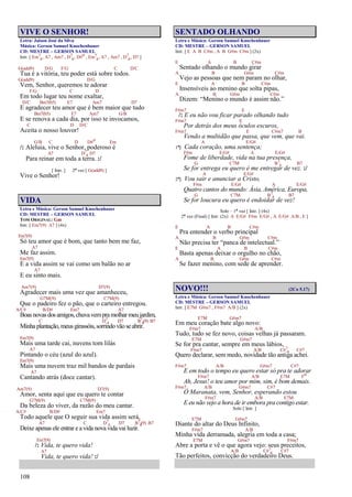 108
VIVE O SENHOR!
Letra: Jaison José da Silva
Música: Gerson Samuel Knochenhauer
CD: MESTRE – GERSON SAMUEL
Intr. [ Em7
4, A7 , Am7 , D7
4, D#o , Em7
4, A7 , Am7 , D7
4, D7 ]
G(add9) D/G F/G C D/C
Tua é a vitória, teu poder está sobre todos.
G(add9) D/G
Vem, Senhor, queremos te adorar
F/G C D
Em todo lugar teu nome exaltar,
D/C Bm7(b5) E7 Am7 D7
E agradecer teu amor que é bem maior que tudo
Bm7(b5) E7 Am7 G/B
E se renova a cada dia, por isso te invocamos,
C D D/C
Aceita o nosso louvor!
G/B C D D#o Em
/: Aleluia, vive o Senhor, poderoso é
A7 D7
4 D7
Para reinar em toda a terra. :/
[ Intr. ] 2ª vez [ G(add9) ]
Vive o Senhor!
VIDA
Letra e Música: Gerson Samuel Knochenhauer
CD: MESTRE – GERSON SAMUEL
TOM ORIGINAL: Gm
Intr. [ Em7(9) A7 ] (4x)
Em7(9)
Só teu amor que é bom, que tanto bem me faz,
A7
Me faz assim.
Em7(9)
E a vida assim se vai como um balão no ar
A7
E eu sinto mais.
Am7(9) D7(9)
Agradecer mais uma vez que amanheceu,
G7M(9) C7M(9)
Que o padeiro fez o pão, que o carteiro entregou.
A/C# B/D# Em7 A7
Boasnovasdosamigos,chuvavempramolharmeujardim,
C D7
4 D7 B7
4(9) B7
Minhaplantação,meusgirassóis,sorrindovãoseabrir.
Em7(9)
Mais uma tarde cai, nuvens tom lilás
A7
Pintando o céu (azul do azul).
Em7(9)
Mais uma nuvem traz mil bandos de pardais
A7
Cantando atrás (doce cantar).
Am7(9) D7(9)
Amor, senta aqui que eu quero te contar
G7M(9) C7M(9)
Da beleza do viver, da razão do meu cantar.
A/C# B/D# Em7
Todo aquele que O seguir sua vida assim será,
A7 C D7
4 D7 B7
4(9) B7
Deixe apenas ele entrar e a vida nova vida vai luzir.
Em7(9)
/: Vida, te quero vida!
A7
Vida, te quero vida! :/
SENTADO OLHANDO
Letra e Música: Gerson Samuel Knochenhauer
CD: MESTRE – GERSON SAMUEL
Intr. [ E A B C#m , A B G#m C#m ] (2x)
E A B C#m
Sentado olhando o mundo girar
A B G#m C#m
Vejo as pessoas que nem param no olhar,
E A B C#m
Insensíveis ao menino que solta pipas,
A B G#m C#m
Dizem: “Menino o mundo é assim não.”
F#m7 E
/: E eu não vou ficar parado olhando tudo
F#m7 E
Por detrás dos meus óculos escuros,
F#m7 E C#m7 B
Vendo a multidão que passa, que vem, que vai.
A E/G#
1ª} Cada coração, uma sentença;
F#m E/G# A E/G#
Fome de liberdade, vida na tua presença,
G C7M B7
4 B7
Se for entrega eu quero é me entregar de vez. :/
A E/G#
2ª} Vou sair e anunciar a Cristo,
F#m E/G# A E/G#
Quatro cantos do mundo: Ásia, América, Europa,
G C7M B7
4 B7
Se for loucura eu quero é endoidar de vez!
Solo – 1ª vez [ Intr. ] (4x)
2ª vez (Final) [ Intr. (2x) A E/G# F#m E/G# , A E/G# A/B , E ]
E A B C#m
Pra entender o verbo principal
A B G#m C#m
Não precisa ter “panca de intelectual.”
E A B C#m
Basta apenas deixar o orgulho no chão,
A B G#m C#m
Se fazer menino, com sede de aprender.
NOVO!!! (2Co 5.17)
Letra e Música: Gerson Samuel Knochenhauer
CD: MESTRE – GERSON SAMUEL
Intr. [ E7M G#m7 , F#m7 A/B ] (2x)
E7M G#m7
Em meu coração bate algo novo:
F#m7 A/B
Tudo, tudo se fez novo, coisas velhas já passaram.
E7M G#m7
Se for pra cantar, sempre em meus lábios,
F#m7 A/B C#7
4 C#7
Quero declarar, sem medo, novidade tão antiga achei.
F#m7 A/B G#m7 C#7
E em todo o tempo eu quero estar só pra te adorar
F#m7 A/B E7M Fo
Ah, Jesus! o teu amor por mim, sim, é bom demais.
F#m7 A/B G#m7 C#7
Ó Maranata, vem, Senhor, esperando estou
F#m7 A/B E7M
E eu não vejo a hora de ir embora pra contigo estar.
Solo [ Intr. ]
E7M G#m7
Diante do altar do Deus Infinito,
F#m7 A/B
Minha vida derramada, alegria em toda a casa;
E7M G#m7 F#m7
Abre a porta e vê o que agora vejo: seus preceitos,
A/B C#7
4 C#7
Tão perfeitos, convicção do verdadeiro Deus.
 