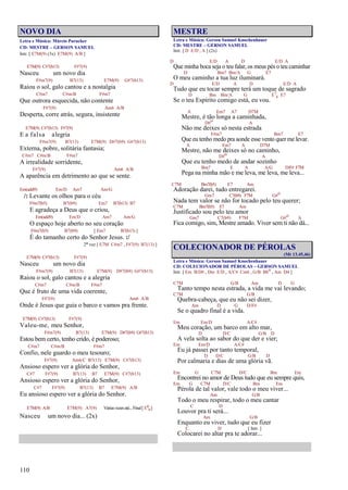 110
NOVO DIA
Letra e Música: Márcio Parucker
CD: MESTRE – GERSON SAMUEL
Intr. [ E7M(9) (3x) E7M(9) A/B ]
E7M(9) C#7(b13) F#7(9)
Nasceu um novo dia
F#m7(9) B7(13) E7M(9) G#7(b13)
Raiou o sol, galo cantou e a nostalgia
C#m7 C#m/B F#m7
Que outrora esquecida, não contente
F#7(9) Am6 A/B
Desperta, corre atrás, segura, insistente
E7M(9) C#7(b13) F#7(9)
E a falsa alegria
F#m7(9) B7(13) E7M(9) D#7(b9) G#7(b13)
Externa, pobre, solitária fantasia;
C#m7 C#m/B F#m7
A irrealidade sorridente,
F#7(9) Am6 A/B
A aparência em detrimento ao que se sente.
Em(add9) Em/D Am7 Am/G
/: Levante os olhos para o céu
F#m7(b5) B7(b9) Em7 B7(b13) B7
E agradeça a Deus que o criou,
Em(add9) Em/D Am7 Am/G
O espaço hoje aberto no seu coração
F#m7(b5) B7(b9) [ Em7 B7(b13) ]
É do tamanho certo do Senhor Jesus. :/
2ª vez [ E7M C#m7 , F#7(9) B7(13) ]
E7M(9) C#7(b13) F#7(9)
Nasceu um novo dia
F#m7(9) B7(13) E7M(9) D#7(b9) G#7(b13)
Raiou o sol, galo cantou e a alegria
C#m7 C#m/B F#m7
Que é fruto de uma vida coerente,
F#7(9) Am6 A/B
Onde é Jesus que guia o barco e vamos pra frente.
E7M(9) C#7(b13) F#7(9)
Valeu-me, meu Senhor,
F#m7(9) B7(13) E7M(9) D#7(b9) G#7(b13)
Estou bem certo, tenho crido, é poderoso;
C#m7 C#m/B F#m7
Confio, nele guardo o meu tesouro;
F#7(9) Am6/C B7(13) E7M(9) C#7(b13)
Ansioso espero ver a glória do Senhor,
C#7 F#7(9) B7(13) B7 E7M(9) C#7(b13)
Ansioso espero ver a glória do Senhor,
C#7 F#7(9) B7(13) B7 E7M(9) A/B
Eu ansioso espero ver a glória do Senhor.
E7M(9) A/B E7M(9) A7(9) Váriasvezesaté...Final[ E6
9]
Nasceu um novo dia... (2x)
MESTRE
Letra e Música: Gerson Samuel Knochenhauer
CD: MESTRE – GERSON SAMUEL
Intr. [ D E/D , A ] (2x)
D E/D A D E/D A
Que minha boca seja o teu falar, os meus pés o teu caminhar
D Bm7 Bm/A G E7
O meu caminho a tua luz iluminará.
D E/D A D E/D A
Tudo que eu tocar sempre terá um toque de sagrado
D Bm Bm/A G E7
4 E7
Se o teu Espírito comigo está, eu vou.
A Em7 A7 D7M
Mestre, é tão longa a caminhada,
D#o A
Não me deixes só nesta estrada
F#m7 Bm7 E7
Que eu tenho medo pra aonde esse vento quer me levar.
A Em7 A D7M
Mestre, não me deixes só no caminho,
D#o A
Que eu tenho medo de andar sozinho
Bm7 E A A/G D/F# F7M
Pega na minha mão e me leva, me leva, me leva...
C7M Bm7(b5) E7 Am
Adoração darei, tudo entregarei.
Gm7 C7(b9) F7M G#o
Nada tem valor se não for tocado pelo teu querer;
C7M Bm7(b5) E7 Am
Justificado sou pelo teu amor
Gm7 C7(b9) F7M G#o A
Fica comigo, sim, Mestre amado. Viver sem ti não dá...
COLECIONADOR DE PÉROLAS
(Mt 13.45,46)
Letra e Música: Gerson Samuel Knochenhauer
CD: COLECIONADOR DE PÉROLAS – GERSON SAMUEL
Intr. [ Em B/D# , Dm E/D , A/C# Cm6 , G/B Bbo , Am D4 ]
C7M G/B Am D G
Tanto tempo nesta estrada, a vida me vai levando;
C7M G/B
Quebra-cabeça, que eu não sei dizer,
Am D G D/F#
Se o quadro final é a vida.
Em Em/D A/C#
Meu coração, um barco em alto mar,
D D/C G/B D
A vela solta ao sabor do que der e vier;
Em Em/D A/C#
Eu já passei por tanto temporal,
D D/C G/B D
Por calmaria e dias de uma glória vã.
Em G C7M D/C Bm Em
Encontrei no amor de Deus tudo que eu sempre quis,
Em G C7M D/C Bm Em
Pérola de tal valor, vale todo o meu viver...
Am G/B
Todo o meu respirar, todo o meu cantar
C D
Louvor pra ti será...
Am G/B
Enquanto eu viver, tudo que eu fizer
C D [ Intr. ]
Colocarei no altar pra te adorar...
 