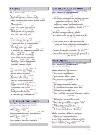 111
GALILEU
Letra e Música: Gerson Samuel Knochenhauer
Intr. [ A A/C# D E/D (4x) ]
A A/C# D E/D
Frente a frente, cara a cara no espelho,
F#m7M Fo A/E D#o D7M
Trago em mim as marcas que o passado deixou:
C#7
4 C#7
Marcou demais.
A A/C# D E/D
Tanta coisa, tantas fugas, pessoas,
F#m7M Fo A/E D#o
Ideologias que o tempo mostrou
D7M C#7
4 C#7
Não valer a pena viver, não.
D7M A Fo F#m7
A não ser o que tinha que ser
B7
4(9) B7 C#7
4 C#7
Algo que enche-se de vida minha vida;
D7M A Fo F#m7
Quis dizer tantas vezes andei
B7
4(9) B7 C#7
4 C#7
A procurar o que sempre esteve ao meu redor.
F#m F#m7M F#m7 F#m6
Sábio é aquele que compreender
F#m(b6) G#/F#
Ver o mundo em três dimensões:
F#m F#m7M F#m7 F#m6
Pai, Filho e Espírito Santo atuante,
F#m(b6) G#/F#
Tamanho, sentido e direção.
D7M E/D E4/D E/D
Às vezes eu me sinto Galileu
D7M E/D E4/D E/D
Perante a Santa Inquisição,
D7M E/D E4/D E/D
Falando a todos o óbvio
F#m7 G/A A7(9)
Que eles insistem não entender.
D7M E/D E4/D E/D
Tempo insensível, jurado,
D7M E/D E4/D E/D
Apontará seu dedo à razão;
D7M E/D E4/D E/D
Cairão as vendas dos olhos
D Dm6 [ Intr. ]
E verão a luz que sempre brilhou.
ALELUIA, GLÓRIA A DEUS
Letra e Música: Gerson Samuel Knochenhauer
Intr. [ D , A/C# , G/B Gm/Bb , D (2x) Am7 D7(9) ]
G7M A/G F#m7 Bm7
Aleluia, glória a Deus,
Em7 A7 Am7 D7(9)
Muitas as maravilhas que o nosso Deus fez.
G7M A/G F#m7 Bm7
Aleluia, glória a Deus,
Em7 A7 G A D
Quero louvar-te dia a dia, ó meu Deus.
IMPORTA NASCER DE NOVO (Jo 3.1-21)
CD: COLECIONADOR DE PÉROLAS – GERSON SAMUEL
Letra e Música: Gerson Samuel Knochenhauer
Intr. [ Em , G , Am C , Em D/E (2x) ]
Em7 D/F# G
/: Sozinho em seu caminho, um horizonte pra seguir,
Am7 G/B C D Em [ D/E ]
O ser-humano não sabe pra onde ir.
Em7 D/F# G
Angústias e temores assolando sua razão;
Am7 G/B C D Em 1ª vez [ D/E ]
Tudo que sabe não lhe aponta a direção. :/
C D/C Bm Em
Sabedoria humana, teorias da evolução,
C D/C Bm E
Se o espírito evolui, por que pior é cada geração?
[ Am G/B C D ]
G F C G
/: Aonde está o sábio, o poeta ou compositor,
G F C D
Que em suas teorias, iludiu-se e a muitos enganou? :/
[ Am G/B C D ]
E B A E B A [ G#m A ]
/: Importa nascer de novo, deixando Deus atuar,
E B A E B A
Modificando a história do homem que quer mudar. :/
Final [ G#m A ]
PENSAMENTO
CD: COLECIONADOR DE PÉROLAS – GERSON SAMUEL
Letra e Música: Gerson Samuel Knochenhauer
Intr. [ A , F#m , C#m7 , D/E ] (2x)
A F#m
O meu pensamento voa livre e vai,
C#m7 D/E
Vai ao céu na forma da oração
A F#m
Aquela conversa franca e aberta,
C#m7 D/E
Nada pra esconder, pra temer ou ser.
D7M(9) C#m7
Eu sempre tive tanto pra sonhar
Bm7 Bm/A G7M E
E a felicidade não batia em minha porta
D7M(9) C#m7
Planos eu tive tantos pra fazer
Bm7 Bm/A G7M E
Mas a realidade como rolha, insistia em vir à tona.
[ Intr. ] (2x)
D7M(9) C#m7
Ele chegou e me envolveu de amor,
Bm7 Bm/A G7M E
Disse: Pra quê manter esse orgulho à toa?
D7M(9) C#m7
Vida eu tenho tanta pra te dar,
Bm7 Bm/A G7M E
E tô te esperando desde a vida inteira.
D7M(9) Dm7
O meu sentimento corroendo o meu peito
C#m7 F#7
A lágrima que rola rosto abaixo vai
Bm7 C#m7 Bm7 C#m7
Com o sangue derramado, lavar todo o pecado
D/E D7M(9) D/E D7M(9) D/E [ Intr. ]
Passou o temporal, chegou a paz.
 