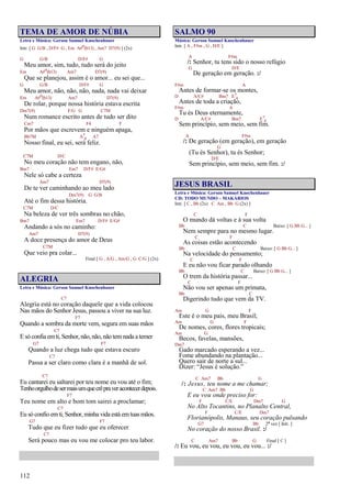 112
TEMA DE AMOR DE NÚBIA
Letra e Música: Gerson Samuel Knochenhauer
Intr. [ G G/B , D/F# G , Em A#o(b13) , Am7 D7(9) ] (2x)
G G/B D/F# G
Meu amor, sim, tudo, tudo será do jeito
Em A#o(b13) Am7 D7(9)
Que se planejou, assim é o amor... eu sei que...
G G/B D/F# G
Meu amor, não, não, não, nada, nada vai deixar
Em A#o(b13) Am7 D7(9)
De rolar, porque nossa história estava escrita
Dm7(9) F/G G C7M
Num romance escrito antes de tudo ser dito
Cm7 F4 F
Por mãos que escrevem e ninguém apaga,
Bb7M A7
4 A7
Nosso final, eu sei, será feliz.
C7M D/C
No meu coração não tem engano, não,
Bm7 Em7 D/F# E/G#
Nele só cabe a certeza
Am7 D7(9)
De te ver caminhando ao meu lado
Dm7(9) G G/B
Até o fim dessa história.
C7M D/C
Na beleza de ver três sombras no chão,
Bm7 Em7 D/F# E/G#
Andando a sós no caminho:
Am7 D7(9)
A doce presença do amor de Deus
C7M
Que veio pra colar...
Final [ G , A/G , Am/G , G C/G ] (2x)
ALEGRIA
Letra e Música: Gerson Samuel Knochenhauer
C7
Alegria está no coração daquele que a vida colocou
Nas mãos do Senhor Jesus, passou a viver na sua luz.
F7
Quando a sombra da morte vem, segura em suas mãos
C7
E só confia emti, Senhor, não,não, não temnada a temer
G7 F7
Quando a luz chega tudo que estava escuro
C7
Passa a ser claro como clara é a manhã de sol.
C7
Eu cantarei eu saltarei por teu nome eu vou até o fim;
Tenhoorgulhodesermaisumquecrêpraveracontecerdepois.
F7
Teu nome em alto e bom tom sairei a proclamar;
C7
Eu só confio emti, Senhor, minha vida está emtuas mãos.
G7 F7
Tudo que eu fizer tudo que eu oferecer
C7
Será pouco mas eu vou me colocar pro teu labor.
SALMO 90
Música: Gerson Samuel Knochenhauer
Intr. [ A , F#m , G , D/E ]
A F#m
/: Senhor, tu tens sido o nosso refúgio
G D/E
De geração em geração. :/
F#m A
Antes de formar-se os montes,
D A/C# Bm7 E7
4
Antes de toda a criação,
F#m A
Tu és Deus eternamente,
D A/C# Bm7 E7
4
Sem princípio, sem meio, sem fim.
A F#m
/: De geração (em geração), em geração
G
(Tu és Senhor), tu és Senhor;
D/E
Sem princípio, sem meio, sem fim. :/
JESUS BRASIL
Letra e Música: Gerson Samuel Knochenhauer
CD: TODO MUNDO – MAKÁRIOS
Intr. [ C , Bb (2x) C Am , Bb G (2x) ]
C F
O mundo dá voltas e à sua volta
Bb C Baixo: [ G Bb G... ]
Nem sempre para no mesmo lugar.
C F
As coisas estão acontecendo
Bb C Baixo: [ G Bb G... ]
Na velocidade do pensamento;
C F
E eu não vou ficar parado olhando
Bb C Baixo: [ G Bb G... ]
O trem da história passar...
C F
Não vou ser apenas um primata,
Bb C
Digerindo tudo que vem da TV.
Am G F
Este é o meu país, meu Brasil;
Am G F
De nomes, cores, flores tropicais;
Am G
Becos, favelas, mansões,
Dm7
Gado marcado esperando a vez...
Fome abundando na plantação...
Quero sair de norte a sul...
Dizer: “Jesus é solução.”
C Am7 Bb G
/: Jesus, teu nome a me chamar;
C Am7 Bb G
E eu vou onde preciso for:
F C/E Dm7 G
No Alto Tocantins, no Planalto Central,
F C/E Dm7
Florianópolis, Manaus, seu coração pulsando
G7 Bb 2ª vez [ Intr. ]
No coração do nosso Brasil. :/
C Am7 Bb G Final [ C ]
/: Eu vou, eu vou, eu vou, eu vou... :/
 