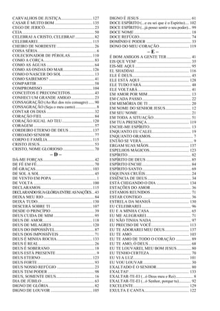CARVALHOS DE JUSTIÇA...............................127
CASAR É MUITO BOM .....................................135
CEGO DE JERICÓ.................................................23
CEIA.......................................................................50
CELEBRAI A CRISTO, CELEBRAI!...................82
CELEBRAREI......................................................115
CHEIRO DE NORDESTE .....................................26
COISA SÉRIA..........................................................6
COLECIONADOR DE PÉROLAS......................110
COMO A CORÇA..................................................83
COMO AS ÁGUAS ...............................................64
COMO AS ONDAS DO MAR.............................126
COMO O NASCER DO SOL ................................13
COMO SAIREMOS? .............................................41
COMPARTIR.........................................................58
COMPROMISSO .................................................104
CONCEITOS E PRECONCEITOS........................43
CONHECI UM GRANDE AMIGO.......................23
CONSAGRAÇÃO (Ao Rei dos reis consagro)......90
CONSAGRAÇÃO (Seja o meu canto).....................8
CONTAR OS DIAS ...............................................32
CORAÇÃO FIEL ...................................................84
CORAÇÃO IGUAL AO TEU..............................120
CORAGEM ............................................................57
CORDEIRO ETERNO DE DEUS .......................137
COROADO SENHOR............................................77
CORPO E FAMÍLIA............................................115
CRISTO JESUS......................................................53
CRISTO, NOME GLORIOSO ...............................70
– D –
DÁ-ME FORÇAS...................................................42
DE FÉ EM FÉ.........................................................70
DÊ GRAÇAS........................................................103
DE SOL A SOL......................................................45
DE VENTO EM POPA ............................................1
DE VOLTA ..........................................................100
DECLARAMOS...................................................115
DECLARANDOSUAGLÓRIAENTREASNAÇÕES...43
DEIXA MEU RIO..................................................84
DEIXA TUDO......................................................130
DESCERÁ SOBRE TI .........................................107
DESDE O PRINCÍPIO...........................................39
DEUS CUIDA DE MIM ........................................95
DEUS DE AMOR.................................................118
DEUS DE MILAGRES ........................................120
DEUS DO IMPOSSÍVEL.......................................87
DEUS DOS IMPOSSÍVEIS ...................................71
DEUS É MINHA ROCHA...................................133
DEUS É REAL.......................................................26
DEUS É SOBERANO............................................18
DEUS ESTÁ PRESENTE........................................9
DEUS ETERNO...................................................123
DEUS FORTE ........................................................93
DEUS NOSSO REFÚGIO .....................................23
DEUS TEM PODER ..............................................98
DEUS, SOMENTE DEUS......................................16
DIA DE JÚBILO....................................................63
DIGNO DE GLÓRIA.............................................82
DIGNO DE LOUVOR .........................................105
DIGNO É JESUS................................................... 61
DOCE ESPÍRITO (...e eu sei que é o Espírito).... 102
DOCE ESPÍRITO (...já posso sentir o seu poder)... 99
DOCE NOME........................................................ 18
DOCE REFÚGIO................................................... 74
DOMÍNIO E PODER ............................................ 33
DONO DO MEU CORAÇÃO............................. 119
– E –
É BOM AMIGOS A GENTE TER........................ 41
EIS QUE VEM! ..................................................... 35
EIS-ME AQUI ....................................................... 95
EL SHADDAI...................................................... 116
ELE É DEUS.......................................................... 45
ELE ESTÁ AQUI ................................................ 128
ELE TUDO FARÁ................................................. 48
ELE VOLTARÁ .................................................... 41
EM AMOR POR MIM........................................... 13
EM CADA PASSO................................................ 22
EM MEMÓRIA DE TI .......................................... 20
EM NOME DO SENHOR JESUS......................... 12
EM SEU NOME .................................................... 21
EM TODA A SITUAÇÃO..................................... 51
EM TUA PRESENÇA ......................................... 119
ENCHE-ME ESPÍRITO......................................... 13
ENQUANTO EU CALEI....................................... 19
ENQUANTO ORAMOS.......................................... 7
ENTÃO SE VERÁ................................................... 9
ERGAM SUAS MÃOS........................................ 137
ESPELHOS MÁGICOS....................................... 123
ESPÍRITO .............................................................. 82
ESPÍRITO DE DEUS ............................................ 85
ESPÍRITO ENCHE................................................ 84
ESPÍRITO SANTO................................................ 69
ESQUINAS CRUÉIS............................................. 24
ESSÊNCIA DE DEUS........................................... 34
ESTÁ CHEGANDO O DIA ................................ 134
ESTAÇÕES DO AMOR........................................ 36
ESTAMOS REUNIDOS........................................ 71
ESTAR CONTIGO ................................................ 36
ESTRELA DA MANHÃ ..................................... 130
EU CELEBRAREI................................................. 96
EU E A MINHA CASA......................................... 65
EU ME ALEGRAREI............................................ 71
EU NÃO TINHA NADA....................................... 97
EU PRECISO DE VOCÊ..................................... 113
EU TE ADORAREI MEU DEUS........................ 137
EU TE AMO ........................................................ 103
EU TE AMO DE TODO O CORAÇÃO ............... 89
EU TE AMO, Ó DEUS.......................................... 68
EU TE LOUVAREI, MEU BOM JESUS.............. 80
EU TENHO CERTEZA......................................... 70
EU VI A LUZ....................................................... 101
EU VOU LOUVAR............................................... 30
EXALTADO É O SENHOR.................................. 80
EXALTAI!........................................................... 133
EXALTAR-TE-EI (...ó Deus meu e Rei)................. 8
EXALTAR-TE-EI (...ó Senhor, porque tu)............ 92
EXCELENTE....................................................... 129
EXULTA E CANTA............................................ 122
 
