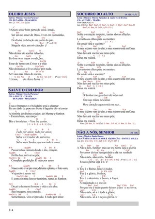 114
OLEIRO JESUS
Letra e Música: Márcio Parucker
CD: DUNAMIS – MAKÁRIOS
Intr. [ C D/C , Em ] (2x)
C D/C
/: Quero estar bem perto de você, irmão,
Bm Em
Ser um no amor de Deus, viver em comunhão,
C D/C
Desfrutar da bênção do partir do pão.
Bm [ Em ] 2ª vez [ E4 ]
Singela vida, um só coração. :/
Am Am/G D
Não deixar de acertar relações,
Am Am/G D
Perdoar sem impor condições;
Em Em7M
Estar de bem com Cristo e a vida
Em7/D C#m7(b5)
Não deixando a fé se abalar por nada.
C Am D D4 D
Ser vaso nas mãos do oleiro,
G Em Am D G Em Am [ D ] 2ª vez [ Cm6 ]
/: Jesus, do oleiro Jesus. :/
SALVE O CRIADOR
Letra e Música: Márcio Parucker
CD: A FONTE – TRAMA
DUNAMIS – MAKÁRIOS
E
Toca o berrante e o boiadeiro está a chamar
Pra um dedo de prosa em frente à fogueira ele vai contar
A E
A história do divino criador, do Mestre e Senhor.
Escuta bem, seu moço!
B E
Diz o boiadeiro, – Vou lhe cantar.
[ E , A B , E A B , E ] (2x)
E A E A B E
Tudo por amor, tudo por amor,
C#m7 C#m/B A(add9) E
Salve o Criador do universo,
A B E A B4 E
Salve meu Senhor que em tudo é amor.
B/A A(add9) A B4 E
Passarinhos cantam desde o dia, criação.
A(add9) E C#m7
Brilha lua, sol vai se pôr,
F#m7(11) B4 E A(add9) B4 E
Completa perfeição. E tudo por amor
B/A A(add9) A B4 E
Nasce o rio e vai pro mar; da terra a planta, o fruto vem,
A(add9) E C#m7
Viajando o vento vai
F#m7(11) B4 E A(add9) B4 E
E com ele meu louvor também, rumo ao Senhor.
F#/E B/A A B4 E
Do pó o homem formou e vida a ele deu.
A(add9) E C#m7
Sua imagem, seu coração,
F#m7(11) B4 E A(add9) B4 E
Semelhança, viva expressão. E tudo por amor.
SOCORRO DO ALTO (Sl 121.1-3,7)
Letra e Música: Márcio Parucker & Lúcio M. de Freitas
CD: A FONTE – TRAMA
TOM ORIGINAL: A
Intr. [ D (3x) Bm7 Em7 , D Bm7 , G Em7 , D Bm7 , Em7 Bm , D
Bm7 , G Bm , D G/D , A/D G/D ]
Bm7 Em7 D Bm7
Sofre o coração no peito, tantas são as aflições.
G Em7
Levanto os olhos para os montes;
C A [ C A ]
De onde virá o socorro?
D Bm7 G Em7
O meu socorro vem do alto, o meu socorro está em Deus.
Bm G
Não deixará vacilar os meus pés;
C A [ C A ]
Deus me valerá.
D G/D D G/D
Sofre o coração no peito, tantas são as aflições.
Bm E/G#
Levanto os olhos para os montes;
G Em A
De onde virá o socorro?
D G/D D G/D
O meu socorro vem do alto, o meu socorro está em Deus.
Bm Bm/A E/G#
Não deixará vacilar os meus pés;
G Em7 A [ G/B ]
Deus me valerá.
C G/B A
O Senhor me guardará de todo mal
C G/B
Em suas mãos descanso
A
Meu coração agora está em paz...
Bm Em Bm D/A
O meu socorro vem do alto, o meu socorro está em Deus.
G Em
Não deixará vacilar os meus pés;
C A
Deus me valerá.
Final [ D Bm , G Em (2x) D Bm , D/A G , D Bm , G Em , D ]
NÃO A NÓS, SENHOR (Sl 115)
Letra e Música: Daniel Souza
CD: CÂNTICOS DE LOUVOR E ADORAÇÃO – DANIEL SOUZA
Intr. [ G C/G D/G C/G , G/F C/E D7
4(9) D7 ]
G D/F# Em Am Am/G D
/: Não a nós, Senhor, mas ao teu nome seja a glória
Bm B7 Em C G/B
Por amor da tua benignidade e da tua verdade
C G/B Am
Não a nós, não a nós, Senhor
C/D D7 [ G C/G D/G C/G ] 2ª vez [ G, D C G ]
Toda a glória seja a ti. :/
F C/E
/: Teu é o Reino, teu é o poder,
Am7 G F/A G/B
Tua é a glória, Senhor;
F C/E
Teu é o domínio, a honra, a força,
Am7 G
A majestade e o louvor.
Bm7 Em7 Bm7 F7(9) Em7
Porque teu é tudo quanto há nos céus e na terra;
Am7 C/G F G
Não a nós, só a ti toda a glória;
Am7 C/G F G
Não a nós, só a ti seja a glória. :/
 