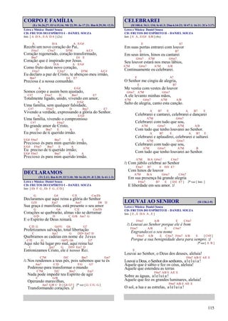 115
CORPO E FAMÍLIA
(Ez 36.26,27; Ef 4.15,16; Mt 22.39; Jo 17.21; Rm 8.29,30; 12.5)
Letra e Música: Daniel Souza
CD: FRUTOS DO ESPÍRITO I – DANIEL SOUZA
Intr. [ A D/A , E/A D/A ] (2x)
A D/A A E/G#
Recebi um novo coração do Pai,
F#m7 C#m7 D7M A/C#
Coração regenerado, coração transformado,
Bm7 E4 E
Coração que é inspirado por Jesus.
A D/A A E/G#
Como fruto deste novo coração,
F#m7 C#m7 D7M A/C#
Eu declaro a paz de Cristo, te abençoo meu irmão,
Bm7 E4 E7
Preciosa é a nossa comunhão.
A E/G#
Somos corpo e assim bem ajustado,
C#7 F#m7 D Bm7 E7
Totalmente ligado, unido, vivendo em amor,
A E/G#
Uma família, sem qualquer falsidade,
C#7 F#m7 D Bm7 E7
Vivendo a verdade, expressando a glória do Senhor.
A E/G#
Uma família, vivendo o compromisso
C#7 F#m7
Do grande amor de Cristo,
D Bm7 E A
Eu preciso de ti querido irmão.
E/G# F#m7 Bm7 E A
Precioso és para mim querido irmão,
E/G# F#m7 Bm7 E A
Eu preciso de ti querido irmão;
E/G# F#m7 Bm7 E A
Precioso és para mim querido irmão.
DECLARAMOS
(Tt 2.11; Rm 8.19; Ef 3.10; Mt 16.18,19; Jl 2.28; Is 61.1-3)
Letra e Música: Daniel Souza
CD: FRUTOS DO ESPÍRITO I – DANIEL SOUZA
Intr. [ Eb F G , Eb F G , C/D ]
G G4 C/E Cm/Eb
Declaramos que aqui reina a glória do Senhor
G/D Em7 Am7 D4 D
Sua graça é manifesta, está presente o seu amor
G G4 C/E Cm/Eb
Corações se quebrarão, almas vão se derramar
G/D D C G/B Am7 G
E o Espírito de Deus reinará.
C/D G G(#5) G6 G7
Profetizamos salvação, total libertação
C Am7 G D/F# Em7 D
Quebramos as cadeias em nome de Jesus
C/D G G(#5) G6 G7
Aqui não há lugar pro mal, aqui reina luz
C Am7 G D/F# Em7 D
Entronizamos Cristo, ele é nosso Rei.
C7M D/C Bm7 Em7
/: Nos rendemos a teus pés, pois sabemos que tu és
Am7 C/D F/G G7
Poderoso para transformar o mundo
C7M D/C Bm7 Em7
Nada pode impedir teu Espírito de agir
C G/B
Operando maravilhas,
Am7 G/B C D [ G4 G7 ] 2ª vez [ G C/G G ]
Transformando corações. :/
CELEBRAREI
(Sl 100.4; 34.1; 134; Is 61.3; 2Sm 6.14-21; Sl 47.1; 16.11; 2Co 3.17)
Letra e Música: Daniel Souza
CD: FRUTOS DO ESPÍRITO II – DANIEL SOUZA
Intr. [ E A , E/G# A/B ] (4x)
E A7
Em suas portas entrarei com louvor
E B7
Em seus átrios, hinos eu cantarei
G#m7 A7M G#m7
Seu louvor estará nos meus lábios,
A7M G#m7 A7M A/B
Continuamente eu celebrarei.
E A7
O Senhor me cingiu de alegria,
E B7
Me vestiu com vestes de louvor
G#m7 A7M G#m7
A ele levanto minhas mãos,
A7M G#m7 A7M A/B
Salto de alegria, canto esta canção.
A B7 E A B7 E
Celebrarei e cantarei, celebrarei e dançarei
A7M G#m7
Celebrarei com tudo que sou,
A7M G#m7 A7M A/B
Com tudo que tenho louvarei ao Senhor.
A B7 E A B7 E
Celebrarei e aplaudirei, celebrarei e saltarei
A7M G#m7
Celebrarei com tudo que sou,
A7M G#m7 A7M B
Com tudo que tenho louvarei ao Senhor.
A7M B/A G#m7 C#m7
/: Com júbilo celebrai ao Senhor
F#m7 B7 E D/E E7
Com hinos de louvor
A7M B/A G#m7 C#m7
Em sua presença há grande alegria
F#m7 B7 E [ D/E E7 ] 2ª vez [ Intr. ]
E liberdade em seu amor. :/
LOUVAI AO SENHOR (Sl 136.1-9)
Letra e Música: Daniel Souza
CD: FRUTOS DO ESPÍRITO II – DANIEL SOUZA
Intr. [ E , E D/A A , E ]
F#m7 A/B E C#m7
/: Louvai ao Senhor porque ele é bom
F#m7 A/B E C#m7
Engrandecei o seu nome
F#m7 A/B E C#m7 F#m7 A/B E [ C#/F]
Porque a sua benignidade dura para sempre. :/
2ª vez [ A B ]
E
Louvai ao Senhor, o Deus dos deuses, aleluia!
F#m7 A/B E A/E E
Louvai a Deus, o Senhor dos senhores, aleluia!
Aquele que é sábio e fez os céus, aleluia!
Aquele que estendeu as terras
F#m7 A/B E A/E E
Sobre as águas, aleluia!
Aquele que fez os grandes luminares, aleluia!
F#m7 A/B E A/E E
O sol, a lua e as estrelas, aleluia!
 