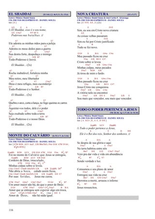 116
EL SHADDAI (Sl 144.1,2; 46.9,11; Ex 15.6)
Letra e Música: Daniel Souza
CD: FRUTOS DO ESPÍRITO II – DANIEL SOUZA
Intr. [ E ]
A/E E A E
/: El Shaddai, esse é o seu nome,
A/E C#m7 F#7 B7 E
Poderoso nas batalhas. :/
A7 E7
Ele adestra as minhas mãos para a peleja
A7 E7
Adestra os meus dedos para a guerra
A7 E7 C#m7
Sua destra forte, despedaça o inimigo
F#7 A/B B7
Todo-Poderoso é Jeová.
El Shaddai... (2x)
A7 E7
Rocha inabalável, fortaleza minha
A7 E7
Meu retiro, meu libertador
A7 E7 C#m7
Deus é meu refúgio, meu esconderijo
F#7 A/B B7
Todo-Poderoso é o Senhor.
El Shaddai... (2x)
A7 E7
Quebra o arco, corta a lança, no fogo queima os carros
A7 E7
Aquietai-vos todos, dele é o poder
A7 E7 C#m7
Seja exaltado sobre toda a terra
F#7 A/B B7
Todo-Poderoso é o nosso Deus.
El Shaddai... (2x)
MONTE DO CALVÁRIO (Is 53.1-7; Jo 3.16)
Letra e Música: Daniel Souza
CD: FRUTOS DO ESPÍRITO II – DANIEL SOUZA
Intr. [ E7M B/D# , A/C# Am/C , E/B Bbm7(b5) , F#m E/G# A7M F#/A# ,
B7
4(9) B7(9) ]
E(add9) B/D# A/C# E/B E/G# A7M E/G# F#m B7
4 B7
Foi no monte do Calvário que Jesus se entregou,
E(add9) B/D# A/C# E/B E/G#
Cordeiro de Deus, imaculado,
A7M E/G# F#m B7
4 Co
Minhas culpas sobre si levou.
C#m C#m/C C#m/B A#m7(#5) E/B A/B E(add9) D#o
Não abriu a boca, calado assim ficou,
C#m C#m/C C#m/B A#m7(#5) E/B A/B E(add9) D/E E7
Por suas feridas, Jesus me curou.
A7M F#m7 G#m7 C#m7 F#m7 F#/A# B7
4 B7
Um amor maior não há, do que o amor de Deus:
E/G# A7M F#m7 G#m7 C#7
4 F#m7 B B/A
Amor que se entregou sem esperar algo em troca,
G#m7 C#7
4(9) C#7(b9) F#m7 B7
4 [ Intr. ] D/E E
Amor de Deus, não há nada igual.
NOVA CRIATURA (2Co 5.17)
Letra e Música: Daniel Souza & José Carlos F. Alvarenga
CD: FRUTOS DO ESPÍRITO II – DANIEL SOUZA
Intr. [ E F#/E A/E , E ] (2x)
E F#/E
Sim, eu sou em Cristo nova criatura
A/E E
As coisas velhas passaram
E F#/E
Sim eu fui por Cristo justificado
A B
Tudo se fez novo.
E/G# A B/A G#m C#m
Meu passado ficou na cruz
F#m A/B B/C# C#7
Cristo sobre si levou
F#m7 A/B G#m C#m
Minhas culpas, meus pecados
F#m7 B/D# A/B
Já tirou de mim o fardo.
E/G# A B/A G#m C#m
Meu passado ficou na cruz
F#m A/B B/C# C#7
Jesus Cristo me conquistou
F#m7 A/B G#m C#m
A vitória nele eu encontrei
F#m7 A/B D/E E F#m7 A/B E
Sou mais que vencedor, sou mais que vencedor.
TODO O PODER PERTENCE A JESUS
(Mt 28.18; Ap 1.17,18; Jo 10.10)
Letra e Música: Daniel Souza
CD: FRUTOS DO ESPÍRITO II – DANIEL SOUZA
Intr. [ A A/C# , D , A E , D D/E ]
A(add9) A/C# D(add9)
/: Todo o poder pertence a Jesus,
A E D D/E
Ele é o Rei dos reis, Senhor dos senhores. :/
A D/A A
Se despiu de sua glória e aqui
F#m7 E A F#m7
Na terra habitou entre nós
Bm7 D/E E/D C#m7 F#m7
Veio pra dar vida e vida em abundância
B7
4 B7 E7
4 E7
Sendo verdade e luz.
A D/A A
Consumou o seu plano de amor
F#m7 E A F#m7
Entregou sua vida na cruz
Bm7 D/E E/D C#m7 F#m7
Derrotou a morte, arrasou o inferno
B7
4 B7 D/E
Jesus ressuscitou.
 