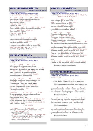 117
MARAVILHOSO ESPÍRITO
(Jo 14.16,17,26; 15.26; 16.13,14)
Letra e Música: Daniel Souza
CD: FRUTOS DO ESPÍRITO II – DANIEL SOUZA
Intr. [ E A , E/G# F#m7 B7 , E/G# A , E/G# A A/B ]
E B/D# C#m7 A B/A E/G# A A/B
Maravilhoso Espírito, maravilhoso Espírito
E B/D# C#m7 F#7(13) F#7
Maravilhoso Espírito
E/B A/B E/G# A A/B
Espírito de Deus.
E B/D# C#m7 A B/A E/G# A A/B
Doce e bendito Espírito, doce e bendito Espírito,
E B/D# C#m7 F#7(13) F#7
Doce e bendito Espírito
E/B A/B E/G# A A/B
Espírito de Deus.
E C#m7 F#m7 A/B
Porque fostes enviado da parte de Deus;
E C#m7 F#m7 A/B
Sim, tu és promessa do Pai
E G# A F#m7
Companheiro bendito, Senhor da minha vida,
G#m7 C#m7 F#m7 E/G# A A/B E [ A E ]
Espírito, Espírito de Deus.
ABUNDANTE GRAÇA
(Ef 2.8-10; Rm 3.26; 6.4,14; Hb 9.15)
Letra e Música: Daniel Souza
CD: FRUTOS DO ESPÍRITO III – DANIEL SOUZA
Intr. [ G ]
G G/B C/E D/C G/B
Nós estamos debaixo da graça divina,
Am7 C/D G F/G
As correntes do pecado já não podem nos prender.
C7M D/C B/D# Em7
Jesus é mediador de uma nova aliança,
A4 A7 Am7 Cm(add9)
Sumo sacerdote, o nosso Senhor.
G G/B C/E D/C G/B
Sepultados com Cristo ressurgimos com ele
Am7 C/D G F/G
Pela glória do Pai por seu grande poder
C7M D/C B/D# Em7
Que nos faz prosseguir firmes para o alvo
A4 A7 Am7 Cm6
Em novidade de vida.
G D/G C/G G Em7 Am7 D D/C
Graça, abundante graça, revelada em Jesus,
Bm7 Em7 Am7 D7
O presente de Deus a nós.
G D/G C/G G Em7 Am7 D D/C Bm7 Em7
Graça, abundante graça, justo e justificador,
Am7 G/B C D7 G [ C/G Cm/G G , Em7 A7 , C/D D7 ]
Jesus é o nosso Senhor.
2ª vez [ D/E E7 ]
A E/A D/A A F#m7 Bm7 E E/D
/: Graça, abundante graça, revelada em Jesus,
C#m7 F#m7 Bm7 E7
O presente de Deus a nós.
A E/A D/A A F#m7 Bm7 E E/D C#m7 F#m7
Graça, abundante graça, justo e justificador,
Bm7 A/C# D E7 A [ D/E E7 ] 2ª vez [ D/A A ]
Jesus é o nosso Senhor. :/
VIDA EM ABUNDÂNCIA
(Jo 10.10; Fp 4.7; Jo 17.3; Rm 5.17; 8.17)
Letra e Música: Daniel Souza
CD: FRUTOS DO ESPÍRITO III – DANIEL SOUZA
Intr. BAIXO [ E G# A , B C# B C# , E G# A , B C# B E , G# A ,
B C# B C# , E G# A , D , G A B ]
E B/D# C#m7
Jesus veio pra que eu tenha vida
G#m7 A B/A A A/B
E vida em abundância, de graça.
E B/D# C#m7
Sim, ele veio e me deixou a paz
G#m7 A B/A A
Que o mundo não conhece, herança.
A7M B/A G#m7
Esta vida, conhecimento dele,
C#m7 F#m7 A/B Bm7 E7
Comunhão com ele, vida eterna;
A7M B/A G#m7
Esta paz: que excede o entendimento
C#m7 F#m7 F#/A# B7
Que guarda o coração, que guarda a minha mente emJesus.
E G#m7 C#m7 G#m7 C#m7
Herdeiro de Deus, participante de tudo o que é seu
G#m7 C#m7 F#m7 E/G# A7M B/A A A/B
Reinando em vida através de Jesus, vida eterna.
E G#m7 C#m7 G#m7 C#m7
Filho de Deus, participante de tudo o que é seu
G#m7 C#m7 F#m7 E/G# A7M B/A A A/B
Reinando em vida através de Jesus, vida eterna.
(1ª vez...)
E B/D# C#m7 G#m7 A B/A A
O ladrão só vem para roubar, matar e destruir, desgraça.
Jesus veio pra que eu tenha vida...
SÓ O SENHOR É DEUS (Gn 1; Ex 14.15-31; Jo 3.16)
Letra e Música: Daniel Souza
CD: FRUTOS DO ESPÍRITO III – DANIEL SOUZA
Intr. [ B A E ] (4x)
E A E
/: Só o Senhor é Deus (Deus forte, poderoso)!
E A E
Só o Senhor é Deus (não há um outro igual)! :/ (4x)
B A E B A E
Quem criou os céus e a terra e tudo o que neles há,
B A E F# B
Fez o homem à sua imagem para a terra dominar.
Só o Senhor é Deus...
B A E B A E
Quem abriu o mar vermelho para o povo de Israel,
B A E F# B
Que passou em terra seca - este é um Deus fiel!
Só o Senhor é Deus...
B A E B A E
Nos amou de tal maneira que seu Filho entregou;
B A E F# B
Quebrou todas as cadeias e da morte nos livrou.
Só o Senhor é Deus...
 