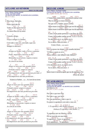 118
ACLAME AO SENHOR
SHOUT TO THE LORD
Letra e Música: Darlene Zschech
Versão: Ana Paula Valadão
CD: DIANTE DO TRONO – IG. BATISTA DA LAGOINHA
Intr. [ A E (2x) ]
A E
/: Meu Jesus, Salvador,
F#m E D
Outro igual não há
A/C# D A/E
Todos os dias quero louvar
F#m7 G D/F# E4 E
As maravilhas de teu amor.
A E
Consolo, abrigo,
F#m E D
Força e refúgio é o Senhor;
A/C# D A/E
Com todo o meu ser, com tudo o que sou
F#m G D/F# E4 E
Sempre te adorarei.
A F#m D E4 E
Aclame ao Senhor, toda a Terra e cantemos
A F#m D7M E4 E
Poder, majestade e louvores ao Rei
F#m F#m/E D7M
Montanhas se prostrem e rujam os mares
E D/F# E/G#
Ao som de teu nome.
A F#m D E4 E
Alegre te louvo por teus grandes feitos
A F#m D7M E4 E
Firmado estarei, sempre te amarei
F#m F#m/E D7M D/E [ Intr. ]
1ª Incomparáveis são tuas promessas pra mim. :/
F#m F#m/E D7M D/E
2ª Incomparáveis são tuas promessas...
Aclame ao Senhor... (até) ...Ao som de teu nome.
B G#m E F#4 F#
Alegre te louvo por teus grandes feitos
B G#m E7M F#4 F#
Firmado estarei, sempre te amarei
G#m G#m/F# E7M E/F# B
Incomparáveis são tuas promessas pra mim.
B G#m E F#4 F#
Aclame ao Senhor, toda a Terra e cantemos
B G#m E7M F#4 F#
Poder, majestade e louvores ao Rei
G#m G#m/F# E7M
Montanhas se prostrem e rujam os mares
F# E/G# F#/G#
Ao som de teu nome.
B G#m E F#4 F#
Alegre te louvo por teus grandes feitos
B G#m E7M F#4 F#
Firmado estarei, sempre te amarei
G#m G#m/F# E7M E/F#
/: Incomparáveis são tuas promessas... :/
G#m G#m/F# E7M E/F# B
Incomparáveis são tuas promessas pra mim.
DEUS DE AMOR (Lm 3.21)
Letra e Música: Ana Paula Valadão
CD: DIANTE DO TRONO – IG. BATISTA DA LAGOINHA
Intr. [ A(add9) F#m7(9) , Bm7 G7(13) ]
A(add9) F#m7(9) Bm7 G7(13)
/: Tantas lutas, tantas dores, num deserto pareço estar
A(add9) F#m7(9)
Mas te entrego os meus temores,
Bm7 D/E E
Sei que em ti, Senhor, posso confiar.
A E/A D/A D/E E
Quero trazer à memória aquilo que me dá esperança.
A F#m7 Bm7 D/E E
Quero trazer à memória aquilo que me dá esperança.
D/E E A E/A D/A
Como é bom poder pertencer a um Deus de amor,
A Bm7 C#m7 D7M F#m7
Como é bom poder confiar em tua f i d e l i d a d e.
D(add9) C#m7
Eu descanso em ti, eu espero em ti,
Bm7 D/E E A [ D/E ]
Eu te adoro, Deus de amor. :/
Como é bom... (sem repetir)
C#m7 D E F#m7 C#m7
Em ti eu posso me alegrar, com ousadia declarar:
D C#m7
“O Deus a quem eu sirvo
Bm Bm/A G [ E/F# ]
Nunca falhou e não falhará! (não falhará!)”
E/F# F# B F#/B E/B
Como é bom poder pertencer a um Deus de amor,
B C#m7 D#m7 E7M G#m7
Como é bom poder confiar em tua f i d e l i d a d e.
E(add9) D#m7
/: Eu descanso em ti, eu espero em ti,
C#m7 E/F# F# B
Eu te adoro, Deus de amor. :/
B F#/B E/B E/F# F#
Quero trazer à memória aquilo que me dá esperança. (5x)
E/F# F# B
(Deus de amor)
TE AGRADEÇO
Letra e Música: Dennis Jernigam
Versão: Ana Paula Valadão
CD: DIANTE DO TRONO – IG. BATISTA DA LAGOINHA
TOM ORIGINAL: Eb
Intr. [ D/A A , D/A A , E ] (2x)
E A
Por tudo o que tens feito
E B
Por tudo o que vais fazer
E E7/G# A
Por tuas promessas e tudo o que és
E B A E
Eu quero te agradecer com todo o meu ser.
A6 A A6 A F#m/E E
/: Te agradeço, meu Senhor (Homens)
F#m/E E F#m/E [ E A6 ] 2ª vez [ E ]
(Mulheres) Te agradeço, meu Senhor. :/
E E/G#
Te agradeço por me libertar e salvar
A A/E
Por ter morrido em meu lugar
E/B E/G# A E/B E/G# A
Te agradeço, Jesus, te agradeço
E/B E/G# A F#m/E E [ F#m/E E ]
Eu te agradeço, Te agradeço.
 