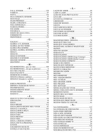 – F –
FALA, SENHOR.................................................. 129
FAMÍLIA ............................................................... 87
FESTA.................................................................. 136
FICA CONOSCO, SENHOR................................. 37
FICO FELIZ........................................................... 90
FILHO PRÓDIGO ............................................... 104
FILIPE, O PRÁTICO............................................. 33
FINA ESPERANÇA .............................................. 55
FLOR DA PEDRA................................................. 58
FOI ASSIM ............................................................ 54
FOI GRAÇA........................................................... 72
FONTE DE ÁGUA VIVA ..................................... 76
FORMOSO ÉS....................................................... 81
FRONTEIRAS ..................................................... 125
– G –
GALILEU............................................................. 111
GLÓRIA A TI, SENHOR ...................................... 52
GLÓRIA AO TEU NOME..................................... 66
GLÓRIA PRA SEMPRE.......................................... 7
GLÓRIA, GLÓRIA, SENHOR.............................. 17
GRAÇA.................................................................. 49
GRAÇAS.............................................................. 106
GRAÇAS SENHOR............................................... 66
GRANDE É O SENHOR....................................... 78
GRANDE SENHOR .............................................. 74
GRATIDÃO......................................................... 109
– H –
HÁ MOMENTOS (...que, na vida) ...................... 104
HÁ MOMENTOS (...em que as palavras) ............... 6
HÁ UMA UNÇÃO................................................. 93
HAJA PAZ EM TI ............................................... 101
HOMEM DE GUERRA......................................... 79
HOSANA (Mantos e palmas)................................. 10
HOSANA! (Grande é o senhor) ............................. 97
– I –
IGREJA PRESENTE ............................................. 17
IMPORTA NASCER DE NOVO ........................ 111
INCOMPARÁVEL ................................................ 97
INFINITAMENTE MAIS!..................................... 62
INTERCESSÃO..................................................... 77
ISAÍAS 61.............................................................. 67
– J –
JEOVÁ É O TEU CAVALEIRO ........................... 94
JERUSALÉM......................................................... 10
JESUS..................................................................... 64
JESUS BRASIL ................................................... 112
JESUS CRISTO MUDOU MEU VIVER .............. 87
JESUS É A ALIANÇA ........................................ 107
JESUS É BOM À BEÇA...................................... 132
JESUS É MAIOR................................................. 142
JESUS É REI.......................................................... 85
JESUS PROVOU ................................................... 53
JESUS VIRÁ........................................................ 132
JESUS, A ROCHA ETERNA................................ 73
JESUS, EM TUA PRESENÇA.............................. 60
JUNTOS................................................................. 38
JURAMENTO DE RUTE...................................... 48
JUSTIÇA E SALVAÇÃO.................................... 142
– L –
LAÇOS DE AMOR................................................64
LADO A LADO .....................................................36
LEÃO DE JUDÁ PREVALECEU .........................85
LEVA-ME ............................................................121
LEVANTAI, Ó PORTAS.........................................8
LIBERDADE........................................................137
LOGO DE MANHÃ.................................................3
LOUCO...................................................................37
LOUVADO SEJA DEUS .........................................9
LOUVAI AO SENHOR .......................................115
LOUVEMOS AO SENHOR...................................74
LOUVOR AO REI..................................................90
LUZ DOS OLHOS .................................................39
– M –
MAGNIFIQUEMOS / HOSANA...........................74
MAIS QUE UMA VOZ..........................................91
MAIS QUE VENCEDORES................................123
MAJESTADE, GLÓRIA E MAJESTADE ..........137
MANHÃ .................................................................35
MÃO NO ARADO .................................................52
MARANATA .......................................................130
MARAVILHOSO...................................................82
MARAVILHOSO AMOR (Jorge Camargo)..........50
MARAVILHOSO AMOR (Kleber Lucas).............91
MARAVILHOSO ESPÍRITO ..............................117
MARCA DE CRISTO ............................................96
MAS OS QUE ESPERAM.....................................51
MATEUS DOS IMPOSTOS ..................................33
MENTE E CORAÇÃO.............................................7
MESMO PECADOR ..............................................21
MESTRE...............................................................110
METAMORFOSE ..................................................27
MEU AMADO IRMÃO .......................................131
MEU AUXÍLIO........................................................5
MEU GRANDE AMOR.........................................28
MEU PRAZER .......................................................84
MEU REFÚGIO .....................................................66
MINHA RAZÃO DE VIVER.................................96
MINHA VIDA ESTÁ EM TI, SENHOR ...............66
MOMENTO NOVO .............................................133
MONTE DO CALVÁRIO....................................116
MUITO MAIS ........................................................29
MUITO MAIS DE DEUS.......................................93
MUITOS QUE PROCURAM.................................19
MUITOS VIRÃO TE LOUVAR............................41
– N –
NA CONTRAMÃO..............................................113
NA ESTRADA DE JERUSALÉM.........................72
NADA PODE IMPEDIR........................................47
NÃO A NÓS, SENHOR.......................................114
NÃO HÁ DEUS MAIOR .....................................107
NÃO OLHO AS CIRCUNSTÂNCIAS................138
NÃO PRECISO SONHAR.....................................27
NÃO TENHAS SOBRE TI ....................................20
NAS ESTRELAS....................................................26
NAVES IMPERIAIS ............................................124
NEM UM MOMENTO SÓ ......................................5
NOS BRAÇOS DO MEU PAI ...............................65
 