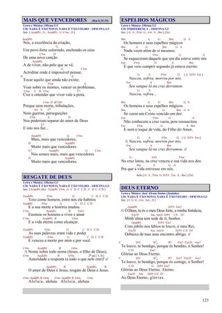 123
MAIS QUE VENCEDORES (Rm 8.35-39)
Letra e Música: Oficina G3
CD: NADA É TÃO NOVO, NADA É TÃO VELHO – OFICINA G3
Intr. [ A(add9) , G , A(add9) , G C#m , D ]
A(add9)
Nós, a excelência da criação,
G
Um povo forte colorindo, enchendo os céus
C#m D
De uma nova canção.
A(add9)
A de viver, não pelo que se vê,
G C#m
Acreditar onde é impossível pensar,
D E
Tocar aquilo que ainda não existe;
F#m E
Voar sobre os montes, vencer os problemas,
C#m E D F#m E7
Crer e entender que viver vale a pena.
C#m D B7/D#
Porque nem morte, tribulações,
E4 E Fo
Nem guerras, perseguições
F#m E D
Nos poderiam separar do amor de Deus
E7
E isto nos faz...
A(add9) G C#m
Mais, mais que vencedores,
D A(add9)
Muito mais que vencedores
E7 A(add9) G C#m
Nós somos mais, mais que vencedores
D A(add9)
Muito mais que vencedores.
RESGATE DE DEUS
Letra e Música: Oficina G3
CD: NADA É TÃO NOVO, NADA É TÃO VELHO – OFICINA G3
Intr. [ E(add9) (4x) E(add9) F#m , G C D C C/D , C D C C/D ]
E(add9) F#m G C D C C/D
Veio como homem, entre nós ele habitou
E(add9) F#m G C D C C/D
E a sua morte a história mudou.
C#m A(add9) B G#m
Ensinou os homens a viver e amar
C#m A(add9) B G#m
E a vida eterna como alcançar.
E(add9) F#m G C D C C/D
As suas palavras eram vida e poder
E(add9) F#m G C D C C/D
E venceu a morte por mim e por você.
C#m A(add9) B G#m
/: Nome sobre todo nome (Jesus, o filho de Deus),
C#m A(add9) B G#m 2ª vez [ A B ]
Autoridade e resposta (a todo o que nele crer)! :/
A(add9) B A(add9) B
O amor de Deus é Jesus, resgate de Deus é Jesus.
C#m A(add9) B G#m C#m A(add9) B G#m C#m
Aleluia, aleluia. Aleluia, aleluia.
ESPELHOS MÁGICOS
Letra e Música: Oficina G3
CD: INDIFERENÇA – OFICINA G3
Intr. [ G A , F#m G , Em A , Bm ] (2x)
Bm A G Bm G A
Os homens e seus espelhos mágicos
Bm A G Bm G A
Nada veem além de si mesmos;
Em F#m G A
Se esqueceram daquele que um dia esteve entre nós
Em F#m G A Bm
E que veio cumprir segundo já estava escrito.
G A F#m G [ G D/F# Em ]
Nasceu, sofreu, morreu por nós,
Em A Bm
Seu sangue lá na cruz derramou.
G A
Nasceu, sofreu...
Bm A G Bm G A
Os homens e seus espelhos mágicos
Bm A G Bm G A
Só veem um Cristo vencido em dor.
Em F#m G A
Não conhecem a cruz vazia, pois ressuscitou
Em F#m G A Bm
E nem o toque de vida, do Filho do Amor.
G A F#m G [ G D/F# Em ]
/: Nasceu, sofreu, morreu por nós,
Em A Bm
Seu sangue lá na cruz derramou. :/
G A/G F#m
Na cruz lutou, na cruz venceu e sua vida nos deu
Bm A G A
Pra que a vida estivesse em nós.
Solo [ G A , F#m G D/F# , Em A , Bm ] (2x)
DEUS ETERNO
Letra e Música: José Afram Júnior (Juninho)
CD: NADA É TÃO NOVO, NADA É TÃO VELHO – OFICINA G3
Intr. [ C/G G , Em Am , D ]
G(add9) D/F# Em7
/: Ó Deus, tu és o meu Deus forte, a minha fortaleza,
Em/D Am Am/G D/F# C/E D7
Minh’alma tem sede de ti, Senhor.
G(add9) D/F# Em7
Com júbilo nos lábios te louvo, ó meu Rei,
Em/D Am Am/G D/F# C/E D7
Debaixo de tuas asas encontro abrigo. :/
C D/C B7
4 B7 Em7 Em/D Am7
Te louvo, te bendigo, porque és bendito, ó Senhor!
C/D Em7
Glórias ao Deus Eterno.
C D/C B7
4 B7 Em7 Em/D Am7
Te louvo, te bendigo, porque és comigo, ó Senhor!
C/D G D/F# Em7
Glórias ao Deus Eterno, Eterno.
Em/D Am D/F# C/E D7
Ao Deus Eterno, glórias.
 