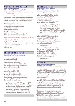 126
COMO AS ONDAS DO MAR
Letra e Música: Pedro Braconnot
Adaptação do coro "Jesus" (Autor desconhecido)
CD: ENQUANTO É DIA... – REBANHÃO
Intr. [ Am(add9) , F7M Dm7 , G7 Bm7(b5) E7 , Bm7(b5) E7 F7M ,
F7M(b5) , F7M ]
Am D7
4 G7M C7M
Te louvamos, Senhor, porque podemos ver o teu amor
Dm7(9) Em7(9) F7M(9) F/G C7M(9) G/B
Agindo sobre toda a terra com sabedoria e glória.
Am D7
4
Levantamos a nossa voz
G7M C7M
Como as ondas do mar se levantam
E7 E/G# Am
Para exaltar-te, ó Senhor;
G
És o Rei das nações,
F7M F/G C F/G
Reina pra sempre em nossos corações.
Solo [ C C7M , Em7(b5) Gm/Bb F7M/A , G#m7(b5) G7M , F#o F7M ] (2x)
C G/B Am Am/G F C/E Dm G7
/: Jesus, Jesus,
E7
4 E/G# Am Am/G F G C [ G7 ] 2ª vez [ C G/B Am ]
Jesus, cheio de amor. :/
F G C
Cheio de amor.
SENHOR DO UNIVERSO
Letra e Música: Lucas Ribeiro
CD: COISAS DA VIDA – CARLINHOS FÉLIX
D F#m7 Bm
Minha vida entrego a ti
G D/F# Em
Os meus sonhos entrego a ti
G A F#m Bm
Faz de mim vaso novo com coração novo
E E/G# A
Vaso de barro em tuas mãos.
D F#m7 Bm
Reconheço que posso errar
G D/F# Em
Mas eu sei que existe o perdão
G A F#m Bm
É por causa do sangue que foi derramado
E E/G# A
Por causa do teu grande amor.
D F#m7 Bm Bm/A
Tu és Senhor do universo, és o Filho de Deus
G D F# Bm A
Tu és o Cordeiro santo que morreu numa cruz
D F#m7 Bm Bm/A G
Teu sangue é precioso, venceste a morte
D F# Bm A D
Estás assentado ao lado de Deus, Deus Pai.
SEU PLANO - MEU!
Letra e Música: Bo Baker & Dick Baker
Tradução: Adilson Lopes
CD: CLÁSSICOS MELODIA – VITORINO SILVA
BASTA QUERER – CARLINHOS FÉLIX
E G#m7 Gm7 F#m7 B7
Deus tem um plano pra cada criatura,
E G#m7 Gm7 F#m7 C#7
Aos astros ele dá o céu,
F#m B/A G#m7 C#m
A cada rio ele dá um leito,
F# F#7 B7 B7(#5)
E um caminho para mim traçou.
E G#m7 Gm7 F#m7 C#7
A minha vida eu entrego a Deus,
F#m7 Am6 B7
Pois o seu Filho entregou por mim.
E7M Bm6 E7(9) A7M Am6
Não importa onde for, seguirei meu Senhor;
E/B C#m F#m/A B7 E
Sobre terra ou mar, onde Deus mandar, irei.
E G#m7 Gm7 F#m7 B7
Deus enumera cada grão de areia,
E G#m7 Gm7 F#m7 C#7
As ondas ouvem seu mandar;
F#m B/A G#m7 C#m
Os ventos em seus rumos lhe obedecem,
F# F#7 B7 B7(#5)
Seu carinho faz abrir a flor.
A minha vida . . .
E G#m7 Gm7 F#m7 B7
Em seu querer encontro paz na vida,
E G#m7 Gm7 F#m7 C#7
E bênçãos que jamais gozei.
F#m B/A G#m7 C#m
Embora venham lutas e tristezas,
F# F#7 B7 B7(#5)
Tenho fé que Deus me guiará.
A minha vida . . .
NÓS DOIS
Letra e Música: Orlando César & Joran
CD: HITS – CARLINHOS FÉLIX
Intr. [ F7M G/F , Em Am , Dm7 Em7 F , Em7 F F/G ]
C7M Am7(9) Dm7 G G/F Em
Nós dois nascemos pra nos amar e em meu coração
Am7(9) Dm7 F/G G7 Gm7 C7(9) F7M
Já não existe lugar para solidão, enchendo o meu ser.
G/F Em7 Am D7 G7
Eu sinto o amor de Deus, sei que você é um presente
F/G
Que Ele me deu...
C7M Am7(9) Dm7 G G/F Em
Nós dois, uma aliança de amor, unidos no Senhor,
Am7(9) Dm7 F/G G7 Gm7
Andando sempre na luz, seguindo a Jesus,
C7(9) F7M G/F Em7 Am
Vivendo pela fé, ouvindo sempre o que Ele diz,
D7 Dm7 G7
Homem e mulher formando um casal feliz.
F#7(b5) F7M G/F Em7
Eu agradeço a Deus, que fez você pra mim,
Am7(9) Dm G7 Gm7 C7
Que me fez pra você e fez a gente se encontrar,
F#7(b5) F7M G/F Em7
Eu agradeço a Deus, que nos predestinou
Am7(9) Dm7 F/G G7 F/C C(add9)
Pra Ele em amor e nos deu o dom de amar.
 