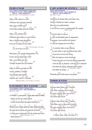 127
OLHO O MAR
Letra e Música: Josué Rodrigues & Angelo Junior
CD: BOAS PALAVRAS – JOSUÉ RODRIGUES
PORTAS – JOSUÉ RODRIGUES
Intr. [ Em , Bm , C D , Em (2x) Bm , C D , Em ]
Em Bm
Olho o mar, imenso é o mar!
C G
O homem não consegue dominar
B7 Em
Mas, para o Senhor ele é
A7
4 A7 Am7 D#o
Como uma simples gota de orvalho.
Em Bm
Olho o céu, infinito azul!
C G
O homem não conhece os seus limites
B7 Em
Mas, o Senhor pode abrangê-lo
A7
4 A7 Am7 D#o
Com um só relance de seu olhar.
Em [ Bm , C D , Em , Bm , C D , Em ]
Lá, lá rá laia le la laia...
Em Bm
Olho para o sol, quando despontando vem
C D G
Com a sua luz aquecendo o dia!
B7 Em
Mas, o seu brilho não tem
A7
4 A7 Am7 D#o
O fulgor da glória do meu Senhor.
Em Bm
Olho as estrelas, incontáveis são!
C D G
Assim, também, o Senhor
B7 Em
Tem bênçãos para ofertar
A7
4 A7 Am7 D#o
Àqueles que, com fé, o buscam.
Final [ Em , Bm , C D , Em , Bm , C D , Em ]
O SENHOR É MEU PASTOR (Sl 23)
Letra (adaptada) e Música: Henrique Mafra
CD: BOAS PALAVRAS – JOSUÉ RODRIGUES
Intr. [ G , C (3x) ]
G C G C G G/B D
/: O Senhor é o meu pastor e nada, nada, nada me faltará.
C G/B
Deitar-me faz em verdes pastos
Am D G C G C
E guia-me pra junto das águas tranquilas :/
G C G/B D C D Bm G
Refrigera-me a alma e guia-me pelas veredas da justiça
D C G C G G/B
Por amor do seu nome, por amor do seu nome!
D C Bm Am
/: Ainda que eu ande pelo vale da sombra da morte,
G [ G/B ] 2ª vez [ C , G , C ]
Nada temerei. :/
CARVALHOS DE JUSTIÇA (Is 61.1-3)
Música: João José Monteiro
CD: BOAS PALAVRAS – JOSUÉ RODRIGUES
PORTAS – JOSUÉ RODRIGUES
Intr. [ Dm , C (4x) ]
Dm C
O Espírito do Senhor Deus está sobre mim,
Dm
Porque o Senhor me ungiu, a pregar
C
Boa nova aos quebrantados,
Dm C
E enviou-me a curar os quebrantados de coração,
[ Dm , C (2x) ]
Dm C
E a livrar todos os cativos,
Dm C
E a pôr em liberdade todos os algemados,
Dm C
E apregoar o ano aceitável do Senhor
Dm C
E o dia da vingança do nosso Deus;
F Em
/: A consolar todos os que choram,
Dm C
E a pôr sobre os que em Sião de luto estão
F Em
Uma coroa ao invés de cinzas,
Dm C
Óleo de alegria ao invés de pranto,
F Em
Vestes de louvor ao invés de espírito angustiado:
Dm7 G7(9)
A fim de que se chamem, a fim de que se chamem
C Dm
Carvalhos de justiça, plantados pelo Senhor.
C 1ª vez [ Dm , C (4x) ]
Carvalhos de justiça... :/
Dm C [ Intr. ]
Plantados pelo Senhor para a sua glória.
TODOS JUNTOS
Letra e Música: Josué Rodrigues
E A B4 B7 E
Estamos todos juntos aqui, ó Senhor.
A/B E A E/G# B
Teus filhos reunidos, pra te adorar.
G#7 C#m G#7 C#m C#m/B
Em toda a alegria, doce harmonia,
A E/G# F#m7 B E A/B
Teu nome aqui louvar.
E A B4 B7 E
Estamos todos juntos aqui, ó Senhor.
A/B E A E/G# B
Teus filhos com os anjos, pra te adorar.
G#7 C#m G#7 C#m C#m/B
Em toda a alegria, doce harmonia,
A E/G# F#m7 B E
Teu nome aqui louvar.
D B G E A B
/: Santo, santo, santo, teu nome é! :/
 