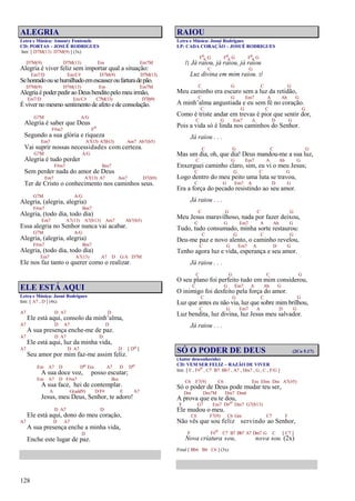 128
ALEGRIA
Letra e Música: Amaury Fontenele
CD: PORTAS – JOSUÉ RODRIGUES
Intr. [ D7M(13) D7M(9) ] (3x)
D7M(9) D7M(13) Em Em7M
Alegria é viver feliz sem importar qual a situação:
Em7/D Em/C# D7M(9) D7M(13)
Sehonradoousehumilhadoemescassezoufarturadepão.
D7M(9) D7M(13) Em Em7M
Alegria é poder pedir ao Deus benditopelo meu irmão,
Em7/D Em/C# C7M(13) D7(b9)
É viver no mesmo sentimento de afeto e de consolação.
G7M A/G
Alegria é saber que Deus
F#m7 Fo
Segundo a sua glória e riqueza
Em7 A7(13) A7(b13) Am7 Ab7(b5)
Vai suprir nossas necessidades com certeza.
G7M A/G
Alegria é tudo perder
F#m7 Bm7
Sem perder nada do amor de Deus
Em7 A7(13) A7 Am7 D7(b9)
Ter de Cristo o conhecimento nos caminhos seus.
G7M A/G
Alegria, (alegria, alegria)
F#m7 Bm7
Alegria, (todo dia, todo dia)
Em7 A7(13) A7(b13) Am7 Ab7(b5)
Essa alegria no Senhor nunca vai acabar.
G7M A/G
Alegria, (alegria, alegria)
F#m7 Bm7
Alegria, (todo dia, todo dia)
Em7 A7(13) A7 D G/A D7M
Ele nos faz tanto o querer como o realizar.
ELE ESTÁ AQUI
Letra e Música: Josué Rodrigues
Intr. [ A7 , D ] (4x)
A7 D A7 D
Ele está aqui, consolo da minh’alma,
A7 D A7 D
A sua presença enche-me de paz.
A7 D A7 D
Ele está aqui, luz da minha vida,
A7 D A7 D [ Do ]
Seu amor por mim faz-me assim feliz.
Em A7 D Do Em A7 D Do
A sua doce voz, posso escutar;
Em A7 D F#m7 Bm
A sua face, hei de contemplar.
A G(add9) D/F# E A7
Jesus, meu Deus, Senhor, te adoro!
D A7 D
Ele está aqui, dono do meu coração,
A7 D A7
A sua presença enche a minha vida,
D
Enche este lugar de paz.
RAIOU
Letra e Música: Josué Rodrigues
LP: CADA CORAÇÃO – JOSUÉ RODRIGUES
F6
9 G F6
9 G F6
9 G
/: Já raiou, já raiou, já raiou
C G
Luz divina em mim raiou. :/
C G C G
Meu caminho era escuro sem a luz da retidão,
C G Em7 A Ab G
A minh’alma angustiada e eu sem fé no coração.
C G C G
Como é triste andar em trevas é pior que sentir dor,
C G Em7 A D G
Pois a vida só é linda nos caminhos do Senhor.
Já raiou . . .
C G C G
Mas um dia, oh, que dia! Deus mandou-me a sua luz,
C G Em7 A Ab G
Enxerguei caminho claro, sim, eu vi o meu Jesus;
C G C G
Logo dentro do meu peito uma luta se travou,
C G Em7 A D G
Era a força do pecado resistindo ao seu amor.
Já raiou . . .
C G C G
Meu Jesus maravilhoso, nada por fazer deixou,
C G Em7 A Ab G
Tudo, tudo consumado, minha sorte restaurou:
C G C G
Deu-me paz e novo alento, o caminho revelou,
C G Em7 A D G
Tenho agora luz e vida, esperança e seu amor.
Já raiou . . .
C G C G
O seu plano foi perfeito tudo em mim considerou,
C G Em7 A Ab G
O inimigo foi desfeito pela força do amor.
C G C G
Luz que antes eu não via, luz que sobre mim brilhou,
C G Em7 A D G
Luz bendita, luz divina, luz Jesus meu salvador.
Já raiou . . .
SÓ O PODER DE DEUS (2Co 5.17)
(Autor desconhecido)
CD: VEM SER FELIZ – RAZÃO DE VIVER
Intr. [ F , F#o , C7 B7 Bb7 , A7 , Dm7 , G , C , F/G ]
C6 F7(9) C6 Em Ebm Dm A7(#5)
Só o poder de Deus pode mudar teu ser,
Dm Dm7M Dm7 Dm6
A prova que eu te dou,
F G7 Em7 D#o Dm7 G7(b13)
Ele mudou o meu.
C6 F7(9) C6 Gm C7 F
Não vês que sou feliz servindo ao Senhor,
F F#o C7 B7 Bb7 A7 Dm7 G C [ C7 ]
Nova criatura sou, nova sou. (2x)
Final [ Bb6 B6 C6 ] (3x)
 