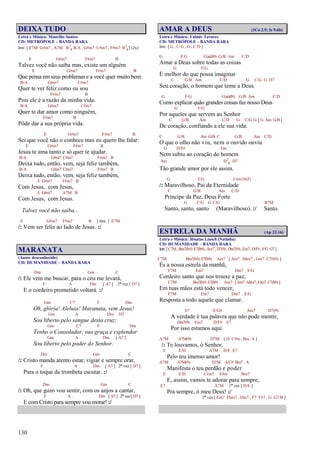 130
DEIXA TUDO
Letra e Música: Maurílio Santos
CD: METRÓPOLE – BANDA RARA
Intr. [ E7M G#m7 , A7M B7
4 B/A , G#m7 C#m7 , F#m7 B7
4] (2x)
E G#m7 F#m7 B
Talvez você não saiba mas, existe um alguém
E G#m7 F#m7 B
Que pensa em seus problemas e a você quer muito bem.
B/A G#m7 C#m7
Quer te ver feliz como eu sou
F#m7 B
Pois ele é a razão da minha vida.
B/A G#m7 C#m7
Quer te dar amor como ninguém,
F#m7 B
Pôde dar a sua própria vida.
E G#m7 F#m7 B
Sei que você não o conhece mas eu quero lhe falar:
E G#m7 F#m7 B
Jesus te ama tanto e só quer te ajudar.
B/A G#m7 C#m7 F#m7 B
Deixa tudo, então, vem, seja feliz também,
B/A G#m7 C#m7 F#m7 B
Deixa tudo, então, vem, seja feliz também,
E G#m7 F#m7 B
Com Jesus, com Jesus,
E G#m7 A7M B
Com Jesus, com Jesus.
Talvez você não saiba...
E G#m7 F#m7 B [ Intr. ] E7M
/: Vem ser feliz ao lado de Jesus. :/
MARANATA
(Autor desconhecido)
CD: HUMANIDADE – BANDA RARA
Dm Gm C
/: Ele vem me buscar, para o céu me levará,
F A Dm [ A7 ] 2ª vez [ D7 ]
E o cordeiro prometido voltará. :/
Gm C7 F Dm
Oh, glória! Aleluia! Maranata, vem Jesus!
Gm A Dm D7
Sou liberto pelo sangue desta cruz;
Gm C7 F Dm
Tenho o Consolador, sua graça e esplendor
Gm A Dm [ A7 ]
Sou liberto pelo poder do Senhor.
Dm Gm C
/: Cristo manda atento estar, vigiar e sempre orar,
F A Dm [ A7 ] 2ª vez [ D7 ]
Para o toque da trombeta escutar. :/
Dm Gm C
/: Oh, que gozo vou sentir, com os anjos a cantar,
F A Dm [ A7 ] 2ª vez [ D7 ]
E com Cristo para sempre vou morar! :/
AMAR A DEUS (1Co 2.9; Is 9.6b)
Letra e Música: Valmir Tavares
CD: METRÓPOLE – BANDA RARA
Intr. [ G , C/G , G , C/D ]
G F/G C(add9) G/B Am C/D
Amar a Deus sobre todas as coisas
G F/G
É melhor do que possa imaginar
C G/B Am C/D G C/G G D7
Seu coração, o homem que teme a Deus.
G F/G C(add9) G/B Am C/D
Como explicar quão grandes coisas faz nosso Deus
G F/G
Por aqueles que servem ao Senhor
C G/B Am C/D G C/G G [ G Am G/B ]
De coração, confiando a ele sua vida.
C G/B Am G/B C G/B Am C/D
O que o olho não viu, nem o ouvido ouviu
G D/F# Em
Nem subiu ao coração do homem
Am D7
4 D7
Tão grande amor por ele assim.
G F/G C#m7(b5)
/: Maravilhoso, Pai da Eternidade
C G/B Am C/D
Príncipe da Paz, Deus Forte
G C/G G C/G B7M
Santo, santo, santo (Maravilhoso). :/ Santo.
ESTRELA DA MANHÃ (Ap 22.16)
Letra e Música: Jônatas Liasch (Natinha)
CD: HUMANIDADE – BANDA RARA
Intr.[C7M,Bm7(b5) E7(b9),Am7,D7(9),Dm7(9),Em7,D/F#,F/G G7]
C7M Bm7(b5) E7(b9) Am7 [ Am7 Abm7 , Gm7 C7(b9) ]
És a nossa estrela da manhã,
F7M Em7 Dm7 F/G
Cordeiro santo que nos trouxe a paz;
C7M Bm7(b5) E7(b9) Am7 [Am7 Abm7,Gm7 C7(b9)]
Em tuas mãos está todo vencer,
F7M Em7 Dm7 F/G
Resposta a todo aquele que clamar.
E7 E/G# Am7 D7(9)
A verdade é tua palavra que não pode mentir,
Dm7(9) Em7 D/F# E7
Por isso estamos aqui.
A7M A7M(9) D7M [ D C#m , Bm A ]
/: Te louvamos, ó Senhor,
E E/D A7M D/E E7
Pelo teu imenso amor!
A7M A7M(9) D7M A/C# Bm7 A
Manifesta o teu perdão e poder
E E/D C#m7 F#m Bm7
E, assim, vamos te adorar para sempre,
E7 A7M 1ª vez [ D/E ]
Pra sempre, ó meu Deus! :/
2ª vez [ Em7 Ebm7 , Dm7 , F7 F#7 , G G7/B ]
 