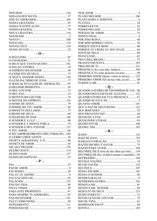 NÓS DOIS............................................................126
NOS GALHOS SECOS..........................................37
NÓS TE ADORAMOS.........................................105
NOSSA GRATIDÃO .............................................95
NOSSA JUSTIFICAÇÃO ......................................77
NOSSO GENERAL................................................79
NOVA CRIATURA .............................................116
NOVIDADE .............................................................3
NOVO!!!...............................................................108
NOVO DIA...........................................................110
NOVOS CÉUS .....................................................124
NUMA SÓ VOZ.....................................................22
– O –
O BÁLSAMO.........................................................85
O CHAMADO........................................................51
O DEUS QUE TANTO QUERO..........................101
O DIA DA VITÓRIA .............................................18
O ESPÍRITO DO SENHOR ...................................94
O EXÉRCITO DE DEUS.......................................77
Ó JEOVÁ, SENHOR NOSSO..............................138
O LEÃO DA TRIBO DE JUDÁ ............................77
O MAIS ALTO LUGAR DE ADORAÇÃO ..........97
O MELHOR MOMENTO......................................56
O MEU LOUVOR..................................................12
Ó MEU PAI!...........................................................14
O MOTIVO DO LOUVOR....................................74
O MOVER DO ESPÍRITO...................................136
O NOME DE JESUS..............................................79
O PODER DO TEU AMOR...................................88
O PROFETA DECLAROU....................................75
O REINO DE DEUS ..............................................68
O SEGREDO DE DAR ........................................106
O SENHOR É A LUZ ............................................80
O SENHOR É A MINHA FORÇA ........................19
O SENHOR É MEU PASTOR.............................127
O TEU AMOR........................................................66
O TEU AMORQUEBRANTA MEU CORAÇÃO....140
O VERBO VIROU GENTE ...................................39
OFERTA AGRADÁVEL A TI ..............................98
OFERTA DE AMOR .............................................85
OH, QUE PRAZER!.............................................139
OLEIRO JESUS ...................................................114
OLHO O MAR .....................................................127
OLHOS NO ESPELHO..........................................25
– P –
PAI..........................................................................57
PAI DE AMOR.........................................................8
PAI NOSSO............................................................28
PAI, EU TE ADORO ...............................................8
PAI, FAZ-NOS UM................................................65
PALÁCIOS...........................................................125
PÃO DA VIDA.......................................................96
PÃO E VINHO.......................................................59
PARA ESTE PROPÓSITO ....................................91
PARA SEMPRE TE ADORAREI..........................87
PAZ DO SENHOR...............................................141
PAZ E COMUNHÃO.............................................59
PENSAMENTO ...................................................111
PERMANECER .....................................................35
PESCADOR............................................................. 4
PLANO MELHOR............................................... 106
PLANTANDO A SEMENTE.................................. 6
PLATEIA............................................................... 24
POBRES RICOS.................................................... 25
PODER PRA SER.................................................. 39
POESIAS DE AMOR ............................................ 23
PONTO FINAL........................................................ 4
POR ISSO REINA ................................................. 40
POR MIM MORREU JESUS ................................ 54
PORQUE DEUS É BOM....................................... 80
PORQUE EU CREIO, EU SOU FELIZ ................ 68
POVO DE DEUS................................................... 89
POVO LIVRE........................................................ 62
PRA CIMA, BRASIL!........................................... 27
PRANTO EM FESTA.......................................... 103
PRECISO DE TI .................................................. 121
PRESENÇA (Se a tua mão, Senhor).................... 109
PRESENÇA (Tu estás presente em nós)................ 49
PRIMEIRO AMOR (Quero voltar ao início)....... 125
PRIMEIRO AMOR (Sei da tua vida, eu sei) ......... 44
PURIFICA-ME ...................................................... 81
– Q –
QUANDO A GLÓRIA DE UM HOMEM SE VAI .. 46
QUANDO DEUS ESCOLHE ALGUÉM............ 122
QUANDO ENTRO EM TUA PRESENÇA........... 67
QUANDO SE ESTÁ SÓ.......................................... 5
QUANTO AMOR................................................ 141
QUE A PAZ DE DEUS REINE........................... 122
QUE BOM SERÁ .................................................. 52
QUE PROVEITO HÁ? .......................................... 44
QUEM DÁ A PAZ................................................. 64
QUEM PODE LIVRAR......................................... 83
QUERO ESTAR .................................................. 100
QUERO, SIM....................................................... 105
– R –
RAIOU................................................................. 128
RAIZ DE DAVI................................................... 124
RASGAI O CORAÇÃO ........................................ 35
RAZÃO DO MEU CANTAR................................ 75
RAZÃO PARA VIVER ....................................... 104
RECOMEÇAR (É hora de não olhar pra trás) ..... 134
RECOMEÇAR (Pai, tá difícil manter o caminho) .. 89
REFRIGÉRIO ...................................................... 104
REI DAS NAÇÕES ............................................... 14
REI DE SALÉM .................................................. 122
REI JESUS........................................................... 107
REINA EM MIM ................................................. 141
REINA O SENHOR............................................... 60
RENDEI GRAÇAS.................................................. 9
RENDEMOS GLÓRIA........................................ 105
RENOVA-ME........................................................ 81
RENOVA-ME, SENHOR...................................... 89
RESGATE DE DEUS.......................................... 123
RESPLANDECEU................................................. 13
REVOLUÇÃO DE LOUVOR ............................... 75
RIO DE VIDA........................................................ 63
ROMPENDO EM FÉ............................................. 98
ROTINA............................................................... 143
 