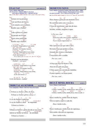 133
EXALTAI! LIFT HIM UP!
Letra e Música: Billy Funk
CD: EXALTAI – IGREJA BÍBLICA DA PAZ
LOUVOR & ADORAÇÃO I – GRUPO UNÇÃO
Intr. [ C#7M , Bbm7 , Ab/Bb { Ab Bb C Eb F } Gm7 C7(9) , Gm7 C7(9) ]
Gm7 C7
Entrarei em tua presença
Gm7 C7
Com sacrifícios de louvor,
Bbm7 Eb7
Com canções eu te exaltarei,
Bbm7 Bb/C
Bendito seja o Senhor!
Gm7 C7
Toda a glória eu te darei
Gm7 C7
Do pecado me livraste
Bbm7 Eb7
Agora estou justificado
Bbm7 Bb/C
Bendito seja o Senhor!
F C/E Dm7 Gm7 C7 C/Bb
/: Exaltai! Engrandecei seu nome.
Am7 Dm7 Gm7 Bb/C
Exaltai! Ao Senhor louvai!
F C/E Dm7 Gm7 C7
Exaltai! Engrandecei seu nome,
Gm7 Bb/C C7 [ F/Bb Am7 Gm7 C7 ]
A ele sim louvai. :/
2ª vez SOLO [ Bb F/A Gm7 F/A , Bb F/A Ab7
4(9) ]
Entrarei em tua presença...
Exaltai!... (sem repetir)
G D/F# Em7 Am7 D7
/: Exaltai! Engrandecei seu nome.
Bm7 Em7 Am7 D7
Exaltai! Ao Senhor louvai!
G D/F# Em7 Am7 D7
Exaltai! Engrandecei seu nome,
Am7 D7 G [ C/D ]
A ele sim louvai. :/
Eb Cm7 D D4 G
A ele sim louvai... exaltai!
TRIBUTAI AO SENHOR (Sl 29.1,2,4)
Letra (adaptada) e Música: João B. de Souza dos Santos
C F G C
/: Tributai ao Senhor, filhos de Deus,
F G C
Tributai ao Senhor glória e força. :/
F C F G Am
A voz do Senhor é poderosa;
Em F Em D G F Em Dm C
A voz do Senhor é cheia de majestade.
Tributai ao Senhor . . .
F C F G Am
Tributai ao Senhor a glória devida ao seu nome,
Em F Em D G F Em Dm C
Adorai ao Senhor na beleza da santidade.
Tributai ao Senhor . . .
MOMENTO NOVO
Letra e Música: Ernesto B. Cardoso, Eder Soares, Déa C. Affini,
Darlene Schutzer, Paulo Kaiuá & Tércio Junker
CD: REVIVENDO – VIVA VIDA & GENTE DE CASA
Intr.[Em B7/D#,Bm/D C#m6(11),C D,G,C Co,Bm A#o,Am D D#o]
Em B7 Em
Deus chama a gente pra um momento novo,
D G
De caminhar junto com o seu povo;
Am Em
É hora de transformar o que não dá mais,
C C7 B7
Sozinho, isolado, ninguém é capaz.
E
/: Por isso, vem!
G#m7 C#7(b9) F#m7
Entra na roda com a gente, também!
A A7M B7
4 B7 2ª vez [ Em , B7 ]
Você é muito importante! :/
Em B7 Em
Não é possível crer que tudo é fácil,
D G
Há muita força que produz a morte,
Am Em
Gerando dor, tristeza e desolação,
C C7 B7
É necessário unir o cordão.
Por isso, vem!...
Em B7 Em
A força que hoje faz brotar a vida,
D G
Atua em nós pela sua graça.
Am Em
É Deus quem nos convida pra trabalhar,
C C7 B7
O amor repartir e as forças juntar.
Por isso, vem!...
DEUS É MINHA ROCHA (Sl 28.7)
Letra e Música: Uéslei Fatareli
Dm C/D Dm C/D
/: Deus é minha rocha, minha força, meu escudo. :/
Bb7M C/Bb Bb7M C/Bb
/: Deus é minha rocha, minha força, meu escudo. :/
C Bb
Deus é minha luz, minha fonte de alegria,
C Bb
Nele eu espero, espero a cada dia.
Deus é minha rocha...
C Bb
Deus é minha paz, minha fonte de esperança,
C Bb
Nele minha vida está em segurança.
Deus é minha rocha...
 