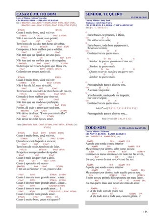 135
CASAR É MUITO BOM
Letra e Música: Atilano Muradas
CD: BRASILEIROS – ATILANO MURADAS
Intr. [ Bbm7(b5) Am6 , G#m7 C#7(b9) , F#m7 B7(9) , Bm7 E7(9) ,
Bbm7(b5) Am6 , G#m7 C#7(b9) , F#m7 B7(9) , E7M B7(13) ]
E7M(9) B7(13)
Casar é muito bom, você vai ver:
E7M(9) C#7 F#m7 C#7(b9)
Não é um mar de rosas, nem prisão;
F#m7 G#7 C#m7
Tem horas de paixão, tem horas de sofrer,
F#7(13) F#7(b13) F#m7 B7(9)
Compensa, é bem melhor que a solidão.
F#m7 G#7 C#m7
Não tem que ser igual ao de seus pais,
F#m7 G#7 Bm7 E7(9)
Não tem que ser melhor que o de ninguém,
Bbm7(b5) Am6 G#m7 C#7(b9)
Só tem que ser vocês do jeito que Deus fez,
F#m7 B7(9) E7M(9) B7(#5)
Cedendo um pouco aqui e ali.
E7M(9) B7(13)
Casar é muito bom, você vai ver:
E7M(9) C#7 F#m7 C#7(b9)
Não é lua de fel, nem só xodó;
F#m7 G#7 C#m7
Tem horas de entender, (é) tem horas de prazer,
F#7(13) F#7(b13) F#m7 B7(9)
Contudo é bem melhor que viver só.
F#m7 G#7 C#m7
Não tem que ser modelo e perfeição,
F#m7 G#7 Bm7 E7(9)
Porém, dê todo o amor que você tem,
Bbm7(b5) Am6 G#m7 C#7(b9)
Não deixe de dizer: "I love you minha flor"
F#m7 B7(9) E7M(9)
Não deixe de zelar do seu amor.
Solo [ Bbm7(b5) Am6 , G#m7 C#7(b9) , F#m7 B7(9) , E7M(9) (2x)
B7(13) ]
E7M(9) F#m7 B7(9) E7M(9) B7(13)
Casar é muito bom, você vai ver,
E7M(9) C#7 F#m7 C#7(b9)
Quando se está disposto a crescer;
F#m7 G#7 C#m7
Tem hora de ouvir, tem hora de falar,
F#7(13) F#7(b13) F#m7 B7(9)
Respeito e compreensão vão ajudar.
F#m7 G#7 C#m7
Casar é mais do que viver a dois,
F#m7 G#7 Bm7 E7(9)
Casar é aprender até morrer
Bbm7(b5) Am6 G#m7 C#7(b9)
É ter um só Senhor; viver, prazer e dor.
F#m7 B7(9) E7M(9) C#7(b9)
Casar é investir num grande amor... casar...
F#m7 B7(9) E7M(9) C#7(b9)
Casar é investir num grande amor... casar...
F#m7 B7(9) G#m7(b5) C#7(b9)
Casar é investir num grande amor... é
F#m7 B7(9) E7M(9) F#7(13) F#m7 B7(b9)
Casar é investir num grande amor.
E7M(9) F#m7 B7(9) E6
9
Casar é muito bom; quem vai querer?
SENHOR, TE QUERO
IN THE SECRET
Letra e Música: Andy Park
Tradução: Luis Felipe Vieira
CD: VEM, ESTA É A HORA – VINEYARD MUSIC
Intr.: [ G , C , Em D , C ]
G C
Eu te busco, te procuro, ó Deus,
Em D C
No silêncio tu estás;
G C
Eu te busco, toda hora espero em ti,
Revela-te a mim,
Em D C
Conhecer-te eu quero mais.
G D Em C G
Senhor, te quero, quero ouvir tua voz;
D C
Senhor, te quero mais.
G D Em C G
Quero tocar-te, tua face eu quero ver;
D C
Senhor, te quero mais.
G C
Prosseguindo para o alvo eu vou,
Em D C
A coroa conquistar.
G C
Vou lutando, nada pode me impedir,
Eu vou te seguir,
Em D C
Conhecer-te eu quero mais.
Solo (1ª vez) [ D C G , D C G , F C G C G ]
Prosseguindo para o alvo eu vou...
Final (1ª vez) [ D C G , D C G ]
TODO SOM (Sl 139.1-4,23-24; Rm 8.27,32)
Letra e Música: Zé Bruno
CD: NOVOS RUMOS – BANDA RESGATE
Intr. [ A(add9) D/A , A(add9) D/A ] (4x)
A(add9) D/A A(add9) D/A
Aquele que sonda o meu interior
A(add9) D/A A(add9) D/A
Me conhece por dentro, sabe como eu sou
E/G# D7M/F# E/G# D7M/F#
Conhece os meus intentos e em tudo me faz viver,
Bm7 D/E [ Intr. ]
Eu ouço o som da sua voz, ele me faz ver.
A(add9) D/A A(add9) D/A
Aquele que sonda o meu interior
A(add9) D/A A(add9) D/A
Me conhece por dentro, tudo aquilo que eu sou.
E/G# D7M/F# E/G# D7M/F#
E nem ao seu próprio filho poupou em meu favor,
Bm7 D/E E7 A(add9) D/A
Eu não quero mais sair deste universo de amor.
A(add9) A/G
/: A ele todo som de todos nós
D/F# G7 A(add9) D/A
A ele todo tom e toda voz, cantem glória. :/
 