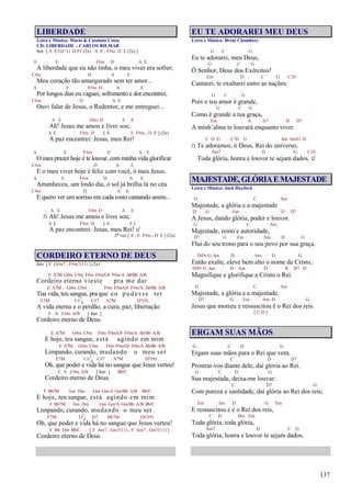 137
LIBERDADE
Letra e Música: Mario & Cassiano Costa
CD: LIBERDADE – CARLOS RILMAR
Intr. [ A E/G# G D/F# (2x) A E , F#m D E (2x) ]
A E F#m D A E
A liberdade que eu não tinha, o meu viver era sofrer;
C#m D A E
Meu coração tão amargurado sem ter amor...
A E F#m D A E
Por longos dias eu vaguei, sofrimento e dor encontrei,
C#m D A E
Ouvi falar de Jesus, o Redentor, e me entreguei...
A E F#m D A E
Ah! Jesus me amou e livre sou;
A E F#m D [ A E F#m , D E ] (2x)
A paz encontrei: Jesus, meu Rei!
A E F#m D A E
O meu prazer hoje é te louvar, com minha vida glorificar
C#m D A E
E o meu viver hoje é feliz com você, ó meu Jesus.
A E F#m D A E
Amanheceu, um lindo dia, o sol já brilha lá no céu
C#m D A E
E quero ver um sorriso em cada rosto cantando assim...
A E F#m D A E
/: Ah! Jesus me amou e livre sou;
A E F#m D [ A E ]
A paz encontrei: Jesus, meu Rei! :/
2ª vez [ A , E F#m , D E ] (2x)
CORDEIRO ETERNO DE DEUS
Intr. [ E G#m7 , F#m7(11) ] (2x)
E A7M G#m C#m F#m F#m/G# F#m/A Ab/Bb A/B
Cordeiro eterno vieste pra me dar
E A7M G#m C#m F#m F#m/G# F#m/A Ab/Bb A/B
Tua vida, teu sangue, pra que eu pudesse ter
E7M C#7
4 C#7 A7M D7(9)
A vida eterna e o perdão, a cura, paz, libertação
E A C#m A/B [ Intr. ]
Cordeiro eterno de Deus.
E A7M G#m C#m F#m F#m/G# F#m/A Ab/Bb A/B
E hoje, teu sangue, está agindo em mim
E A7M G#m C#m F#m F#m/G# F#m/A Ab/Bb A/B
Limpando, curando, mudando o meu ser
E7M C#7
4 C#7 A7M D7(9)
Oh, que poder e vida há no sangue que Jesus verteu!
E A C#m A/B [ Intr. ] Bb/C
Cordeiro eterno de Deus.
F Bb7M Am Dm Gm Gm/A Gm/Bb A/B Bb/C
E hoje, teu sangue, está agindo em mim
F Bb7M Am Dm Gm Gm/A Gm/Bb A/B Bb/C
Limpando, curando, mudando o meu ser
F7M D7
4 D7 Bb7M Eb7(9)
Oh, que poder e vida há no sangue que Jesus verteu!
F Bb Dm Bb/C [ F Am7 , Gm7(11) , F Am7 , Gm7(11) ]
Cordeiro eterno de Deus.
EU TE ADORAREI MEU DEUS
Letra e Música: Brent Chambers
G C G
Eu te adorarei, meu Deus,
G C G
Ó Senhor, Deus dos Exércitos!
Em D C G C/D
Cantarei, te exaltarei entre as nações.
G C G
Pois o teu amor é grande,
G C G
Como é grande a tua graça,
Em A A7 D D7
A minh’alma te louvará enquanto viver.
C D G C/D G Am Am/G D
/: Te adoramos, ó Deus, Rei do universo,
Am7 D G C/D
Toda glória, honra e louvor te sejam dados. :/
MAJESTADE,GLÓRIAEMAJESTADE
Letra e Música: Jack Hayford
G C Am
Majestade, a glória e a majestade
D G Em D D7
A Jesus, dando glória, poder e louvor.
G C Am
Majestade, reino e autoridade,
D7 G Em Am D G
Flui do seu trono para o seu povo por sua graça.
D/F# G Am D Am D G
Então exalte, eleve bem alto o nome de Cristo,
D/F# G Am D Am D B B7 D
Magnifique e glorifique a Cristo o Rei.
G C Am
Majestade, a glória e a majestade,
D7 G Em Am D G
Jesus que morreu e ressuscitou é o Rei dos reis.
[ C/D ]
ERGAM SUAS MÃOS
G C D G
Ergam suas mãos para o Rei que vem,
C D D7
Prostrai-vos diante dele, dai glória ao Rei.
G C D G
Sua majestade, deixa-me louvar:
C D7 G
Com pureza e santidade, dai glória ao Rei dos reis;
Em Am D G Em
E ressuscitou e é o Rei dos reis,
C D Bm Em
Toda glória, toda glória,
Am7 D C G
Toda glória, honra e louvor te sejam dados.
 