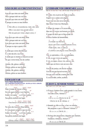 138
NÃO OLHO AS CIRCUNSTÂNCIAS
A C#m
Esta paz que sinto em minh’alma
D E7
Não é porque tudo me vai bem.
A C#m
Esta paz que sinto em minh’alma
D E7
É porque eu amo ao meu Senhor.
A C#m
/: Não olho as circunstâncias, (não, não, não)
D
Olho o seu amor (seu grande amor)
E7
Não me guio por vistas, alegre estou. :/
A C#m
Este gozo que sinto em minh’alma
D E7
Não é porque tudo me vai bem.
A C#m
Este gozo que sinto em minh’alma
D E7
É porque eu sigo a quem é fiel.
A C#m
E ainda que a terra não floresça
D E7
E a vide não dê o seu fruto.
A C#m
E ainda que os montes se lancem ao mar
D E7
Ou que a terra trema, hei de confiar.
A C#m
Aleluia. Oh, glória e aleluia!
D E7
Aleluia, glória ao meu Senhor.
A C#m
Aleluia. Oh, glória e aleluia!
D E7
Aleluia, glória ao meu Senhor.
VEM LOUVAR (Sl 22.3)
Letra e Música: B&J Barnemam
CD: CORINHOS INESQUECÍVEIS – BANDA & VOZ E AMIGOS
Intr. [ E , F#m/E , G#m/E , F#m/E ]
E F#m/E G#m/E F#m/E
Hoje é tempo de louvar a Deus,
E F#m/E B B7
Em nós agora habita o seu Espírito,
A B E A E A B E A E
Então é só cantar e a Cristo exaltar,
A F#m B B7
Sua glória encherá este lugar.
E F#m/E G#m/E F#m/E
Vem louvar! (Vem louvar!) (2x)
E F#m/E G#m/E F#m/E
No meio dos louvores Deus habita,
E F#m/E B B7
E é seu prazer cumprir o que nos diz,
A B E A E A B E A E
Então é só cantar e a Cristo exaltar,
A F#m B B7
Sua glória encherá este lugar.
E F#m/E G#m/E F#m/E
Glória a Deus! (Glória a Deus!) (2x)
A VERDADE VOS LIBERTARÁ (Jo8.31,32)
Intr. [ G D , Em B , C Am , { B4 B } (2x) 2ª vez { B7 Em } ]
Em C B
Ó vinde, vós os povos de todas as nações,
Em B4 B
Erguei-vos e cantai com alegria,
D G B Em
Fazei soar nos ares nova melodia,
Am B
Que Jesus Cristo traz libertação.
Em C B
É tempo de romper a vil escravidão,
Em B4 B
Que em vós exerce em homens ou ideias.
D G B Em
É tempo de dizer que só Deus pode ser
Am B
O único Senhor da humanidade.
G D Em B
A verdade vos libertará,
C Am B
Sereis em Cristo verdadeiramente livres.
G D Em B
Vinde todos, sim, ó vinde já,
C Am7 B7 Em
E celebrai com alegria vossa libertação.
Em C B
Vós, os oprimidos, e vós, os explorados,
Em B4 B
E vós, os que viveis em agonia,
D G B Em
E vós, os cegos, coxos; vós, cativos, sós,
Am B
Sabei que em breve vem um novo dia:
Em C B
Um dia de justiça, um dia de verdade,
Em B4 B
Um dia em que haverá na terra, paz,
D G B Em
Em que será vencida a morte pela vida
Am B
E a escravidão, enfim, acabará.
Ó JEOVÁ, SENHOR NOSSO (Sl 8.1-4)
Intr. [ Am7 , F , C , C#o , Dm , Am7 ]
F C
/: Ó Jeová, Senhor nosso, quão grande é o teu nome
C#o Dm [ Am7 ]
Em toda a terra. Aleluia! :/
Bb F C C#o
/: O, o, o, o, o, Chá lá, lá, lá, lá
Dm [ Am7 ]
Chá lá, lá, lá, lá, Aleluia. :/
F C
/: Quando eu olho os céus, a lua e as estrelas,
C#o Dm [ Am7 ]
Me pergunto o que é o homem? Aleluia! :/
O, o, o, o, o, Chá lá, lá . . .
F C
/: Da boca dos pequeninos, daqueles que mamam,
C#o Dm [ Am7 ]
Fundaste a fortaleza, Aleluia! :/
O, o, o, o, o, Chá lá, lá . . .
 