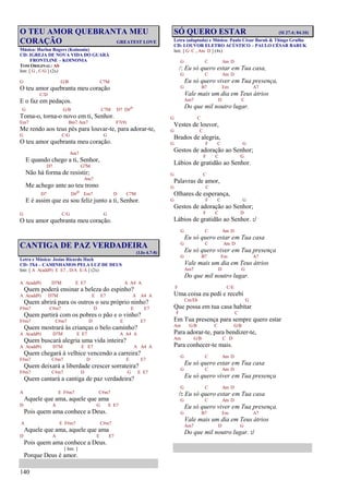 140
O TEU AMOR QUEBRANTA MEU
CORAÇÃO GREATEST LOVE
Música: Harlan Rogers (Koinonia)
CD: IGREJA DE NOVA VIDA DO GUARÁ
FRONTLINE – KOINONIA
TOM ORIGINAL: Ab
Intr. [ G , C/G ] (2x)
G G/B C7M
O teu amor quebranta meu coração
C/D
E o faz em pedaços.
G G/B C7M D7 D#o
Toma-o, torna-o novo em ti, Senhor.
Em7 Bm7 Am7 F7(9)
Me rendo aos teus pés para louvar-te, para adorar-te,
G C/G G
O teu amor quebranta meu coração.
Am7
E quando chego a ti, Senhor,
D7 G7M
Não há forma de resistir;
Am7
Me achego ante ao teu trono
D7 D#o Em7 D C7M
E é assim que eu sou feliz junto a ti, Senhor.
G C/G G
O teu amor quebranta meu coração.
CANTIGA DE PAZ VERDADEIRA
(1Jo 4.7-8)
Letra e Música: Josias Ricardo Hack
CD: 3X4 – CAMINHAMOS PELA LUZ DE DEUS
Intr. [ A A(add9) E E7 , D/A E/A ] (2x)
A A(add9) D7M E E7 A A4 A
Quem poderá ensinar a beleza do espinho?
A A(add9) D7M E E7 A A4 A
Quem abrirá para os outros o seu próprio ninho?
F#m7 C#m7 D E E7
Quem partirá com os pobres o pão e o vinho?
F#m7 C#m7 D E E7
Quem mostrará às crianças o belo caminho?
A A(add9) D7M E E7 A A4 A
Quem buscará alegria uma vida inteira?
A A(add9) D7M E E7 A A4 A
Quem chegará à velhice vencendo a carreira?
F#m7 C#m7 D E E7
Quem deixará a liberdade crescer sorrateira?
F#m7 C#m7 D G E E7
Quem cantará a cantiga de paz verdadeira?
A E F#m7 C#m7
Aquele que ama, aquele que ama
D A G E E7
Pois quem ama conhece a Deus.
A E F#m7 C#m7
Aquele que ama, aquele que ama
D A E E7
Pois quem ama conhece a Deus.
[ Intr. ]
Porque Deus é amor.
SÓ QUERO ESTAR (Sl 27.4; 84.10)
Letra (adaptada) e Música: Paulo César Baruk & Thiago Grulha
CD: LOUVOR ELETRO ACÚSTICO – PAULO CÉSAR BARUK
Intr. [ G C , Am D ] (4x)
G C Am D
/: Eu só quero estar em Tua casa,
G C Am D
Eu só quero viver em Tua presença,
G B7 Em A7
Vale mais um dia em Teus átrios
Am7 D C
Do que mil noutro lugar.
G C
Vestes de louvor,
G C
Brados de alegria,
G F C G
Gestos de adoração ao Senhor;
F C G
Lábios de gratidão ao Senhor.
G C
Palavras de amor,
G C
Olhares de esperança,
G F C G
Gestos de adoração ao Senhor;
F C D
Lábios de gratidão ao Senhor. :/
G C Am D
Eu só quero estar em Tua casa
G C Am D
Eu só quero viver em Tua presença
G B7 Em A7
Vale mais um dia em Teus átrios
Am7 D G
Do que mil noutro lugar.
F C/E
Uma coisa eu pedi e recebi
Cm/Eb G
Que possa em tua casa habitar
F C
Em Tua presença para sempre quero estar
Am G/B C G/B
Para adorar-te, para bendizer-te,
Am G/B C D
Para conhecer-te mais.
G C Am D
Eu só quero estar em Tua casa
G C Am D
Eu só quero viver em Tua presença
G C Am D
/: Eu só quero estar em Tua casa
G C Am D
Eu só quero viver em Tua presença.
G B7 Em A7
Vale mais um dia em Teus átrios
Am7 D G
Do que mil noutro lugar. :/
 
