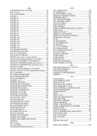 – S –
SACRIFÍCIOS DE LOUVOR................................ 82
SAL E LUZ ............................................................ 38
SALA DO TRONO................................................ 85
SALMO 1............................................................... 25
SALMO 23............................................................. 51
SALMO 31............................................................. 47
SALMO 34............................................................. 14
SALMO 40............................................................. 10
SALMO 63............................................................. 47
SALMO 78............................................................. 40
SALMO 90........................................................... 112
SALMO 91........................................................... 121
SALMO 96............................................................. 11
SALMO 98............................................................. 11
SALMO 100........................................................... 57
SALMO 103........................................................... 48
SALMO 104........................................................... 48
SALMO 126......................................................... 132
SALMO 139............................................................. 2
SALMO 150........................................................... 11
SALMO BRASILEIRO ....................................... 136
SALMOS DE LOUVOR.......................................... 9
SALVE O CRIADOR .......................................... 114
SALVEMOS O BRASIL ..................................... 139
SANTO (A ti, Jesus, eu dou a glória)..................... 63
SANTO (Minh’alma engrandece ao Senhor)......... 60
SANTO É O SENHOR (...Deus poderoso) .............. 33
SANTO É O SENHOR (Aquele que era, que é...).... 69
SANTO É O SENHOR (Santo, que toda a terra...) ... 88
SANTO LUGAR.................................................... 54
SANTO, SANTO (Bendito é o Cordeiro).............. 99
SANTO, SANTO, SANTO (Adhemar de Campos).. 18
SE CLAMARES..................................................... 86
SE TODOS SOUBESSEM..................................... 24
SEJA ENGRANDECIDO ...................................... 36
SELO DO PERDÃO ............................................ 125
SEMPRE A FÉ....................................................... 46
SEMPRE ORANDO ............................................ 103
SENHOR DO UNIVERSO.................................. 126
SENHOR DOS EXÉRCITOS.............................. 134
SENHOR ME ENSINA ....................................... 136
SENHOR, FORMOSO ÉS................................... 100
SENHOR, LEVA-ME............................................ 30
SENHOR, TE QUERO ........................................ 135
SENTADO OLHANDO....................................... 108
SEU PLANO - MEU!........................................... 126
SINCERAMENTE................................................... 1
SÓ DEPENDE DE VOCÊ.................................... 129
SÓ O PODER DE DEUS ..................................... 128
SÓ O SENHOR É DEUS ..................................... 117
SÓ QUERO ESTAR ............................................ 140
SÓ TU ÉS DIGNO................................................. 71
SOCORRO DO ALTO......................................... 114
SOL DA MANHÃ................................................ 109
SOMOS CONVIDADOS....................................... 14
SOMOS UM CORPO ............................................ 67
SOMOS UM CORPO EM CRISTO ...................... 20
SONHOS.............................................................. 131
SOU FELIZ............................................................ 86
SUA GLÓRIA!....................................................... 69
SUPERABUNDANTE GRAÇA............................ 69
– T –
TAL COMO O SAL ...............................................44
TE AGRADEÇO ..................................................118
TE CONTEMPLO, Ó PAI......................................63
TEMA DE AMOR DE NÚBIA............................112
TEMPO DE DEUS ...............................................102
TEU AMOR POR MIM..........................................81
TEU GRANDE AMOR..........................................59
TEUS ALTARES ...................................................30
TIME DE DEUS.....................................................22
TODA HONRA ....................................................141
TODO O PODER PERTENCE A JESUS............116
TODO SOM..........................................................135
TODOS JUNTOS .................................................127
TRIBUTAI AO SENHOR....................................133
TRIBUTO A IEHOVAH (JEOVÁ)........................76
TRONO DE LOUVOR...........................................61
TU ÉS .....................................................................21
TU ÉS SENHOR! ...................................................72
TU ÉS SOBERANO...............................................84
TU SONDAS..........................................................73
TUA É A VITÓRIA................................................50
TUA FIDELIDADE................................................81
TUA GLÓRIA ENVOLVE ....................................88
TUA PALAVRA ....................................................91
TUDO É VAIDADE! .............................................29
TUDO NOVO.........................................................99
TUDO POSSO........................................................22
TUDO PRA TI........................................................40
TUDO SE ENCONTRA.........................................31
TUDO SOBRE O ALTAR ...................................101
– U –
UM CORAÇÃO IGUAL AO TEU.......................102
UM DOS MAIORAIS ............................................58
UM SÓ REBANHO................................................28
UNIDADE E DIVERSIDADE...............................43
UNIDOS .................................................................30
– V –
VASO NOVO.........................................................10
VEM ESPÍRITO AGIR ..........................................98
VEM LOUVAR....................................................138
VEM LOUVAR A DEUS.......................................26
VEM, DERRAMA A PAZ .....................................46
VEM, SENHOR, E ABENÇOA-NOS....................90
VENTO DO ESPÍRITO........................................107
VERBO DIVINO....................................................78
VIDA ....................................................................108
VIDA E LUZ ..........................................................39
VIDA EM ABUNDÂNCIA..................................117
VIDA MELHOR.....................................................75
VIM PARA ADORAR ...........................................82
VIMOS ADORAR..................................................94
VINDE VÓS OS POVOS.......................................21
VINDE, ADOREMOS AO SENHOR..................139
VINHO E PÃO .................................................47
VIVE O SENHOR!...............................................108
VOCÊ É IMPORTANTE PARA DEUS ................69
VOCÊ PODE TER....................................................5
VOLTE AO MAR ..................................................20
VOU CHEGAR ........................................................2
VOZ ........................................................................38
VOZ DE LOUVOR ................................................17
– X –
XOTE DA VITÓRIA............................................134
 