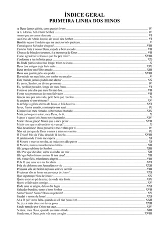 ÍNDICE GERAL
PRIMEIRA LINHA DOS HINOS
A Deus demos glória, com grande fervor.............................................................................................................. IV
A ti, ó Deus, fiel e bom Senhor ............................................................................................................................. IV
Amor que por amor desceste................................................................................................................................. VI
Ao Deus de Abrão louvai; do vasto céu Senhor.................................................................................................... VI
Bendito seja o Cordeiro que na cruz por nós padeceu.............................................................................................V
Cantai que o Salvador chegou!............................................................................................................................VIII
Castelo forte é nosso Deus, espada e bom escudo................................................................................................ VII
Chuvas de bênçãos teremos, é a promessa de Deus ............................................................................................. VII
Como agradecer a Jesus o que fez por mim?....................................................................................................XVIII
Conforme a tua infinita graça...............................................................................................................................XX
Da linda pátria estou mui longe, triste eu estou.......................................................................................................X
Deus dos antigos cuja forte mão..........................................................................................................................XIX
Deus enviou seu Filho amado..............................................................................................................................XIII
Deus vos guarde pelo seu poder.......................................................................................................................XVIII
Dormindo no meu leito, em sonho encantador........................................................................................................V
Este mundo jamais poderá me afastar ..................................................................................................................XX
Eu creio, Senhor, na divina promessa ................................................................................................................... IV
Eu, perdido pecador, longe do meu Jesus.............................................................................................................. VI
Finda-se este dia que meu Pai me deu.................................................................................................................. VII
Firme nas promessas do meu Salvador ................................................................................................................ VII
Graças dou por esta vida, pelo bem que revelou.....................................................................................................X
Já andaste só em tristezas? ...................................................................................................................................XV
Já refulge a glória eterna de Jesus, o Rei dos reis................................................................................................XVI
Jesus, Pastor amado, contempla-nos aqui.............................................................................................................. IX
Louvarei ao meu Amado, sobre todos exaltado ..................................................................................................XIX
Mais perto quero estar, meu Deus, de ti ..................................................................................................................X
Manso e suave! eis Jesus nos chamando .............................................................................................................XIV
Maravilhosa graça! Maior que o meu pecar...................................................................................................... XVII
Medo tens que o adversário vá vencer?...................................................................................................................X
Não desanimes! Deus proverá; Deus velará por ti ................................................................................................ IV
Não sei por que de Deus o amor a mim se revelou ............................................................................................... IX
Ó Cristo! Pão da Vida, descido lá do céu.........................................................................................................XVIII
O jardim onde Cristo me espera............................................................................................................................ XI
Ó Mestre o mar se revolta, as ondas nos dão pavor .............................................................................................. XI
Ó Mestre, nunca cessarão meus lábios................................................................................................................. XII
Oh! graça sublime do Senhor ..............................................................................................................................XIII
Oh! Por que duvidar, sobre as ondas do mar........................................................................................................ XII
Oh! que belos hinos cantam lá nos céus!.............................................................................................................. XII
Oh, vinde fiéis, triunfantes alegres......................................................................................................................VIII
Pela fé que uma vez me foi dada.........................................................................................................................XVI
Pela via dolorosa em Jerusalém se viu .............................................................................................................. XXII
Pequena vila de Belém repousa em teu dormir ...................................................................................................VIII
Preciosas são as horas na presença de Jesus! ......................................................................................................XXI
Que segurança! Sou de Jesus! ..............................................................................................................................XX
Quero estar ao pé da cruz, de onde rica fonte......................................................................................................XIX
Quero o Salvador comigo.....................................................................................................................................XV
Rude cruz se erigiu, dela o dia fugiu ...................................................................................................................XXI
Salvador bendito, terno e bom Senhor .............................................................................................................. XVII
Santo! Santo! Santo! Deus onipotente! ................................................................................................................XX
Saudai o nome de Jesus!......................................................................................................................................XXI
Se a fé por vezes falta, quando o sol não posso ver........................................................................................... XXII
Se paz a mais doce me deres gozar ................................................................................................................... XXII
Sendo remido por Cristo na cruz.........................................................................................................................XIV
Senhor, meu Deus, quando eu maravilhado ........................................................................................................XIII
Sonda-me, ó Deus, pois vês meu coração ........................................................................................................XVIII
 
