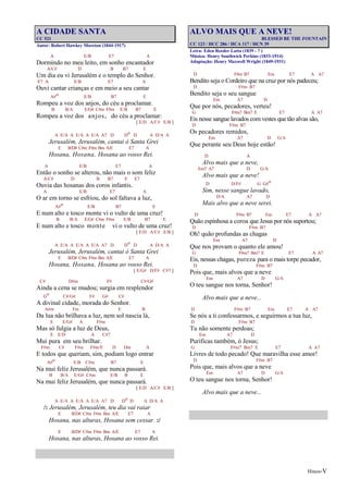 Hinos-V
A CIDADE SANTA
CC 521
Autor: Robert Hawkey Moreton (1844-1917)
A E/B E7 A
Dormindo no meu leito, em sonho encantador
A/C# D B B7 E
Um dia eu vi Jerusalém e o templo do Senhor.
E7 A E/B E7 A
Ouvi cantar crianças e em meio a seu cantar
A#o E/B B7 E
Rompeu a voz dos anjos, do céu a proclamar.
B B/A E/G# C#m F#m E/B B7 E
Rompeu a voz dos anjos, do céu a proclamar:
[ E/D A/C# E/B ]
A E/A A E/A A E/A A7 D Do D A D/A A
Jerusalém, Jerusalém, cantai ó Santa Grei
E B/D# C#m F#m Bm A/E E7 A
Hosana, Hosana, Hosana ao vosso Rei.
A E/B E7 A
Então o sonho se alterou, não mais o som feliz
A/C# D B B7 E E7
Ouvia das hosanas dos coros infantis.
A E/B E7 A
O ar em torno se esfriou, do sol faltava a luz,
A#o E/B B7 E
E num alto e tosco monte vi o vulto de uma cruz!
B B/A E/G# C#m F#m E/B B7 E
E num alto e tosco monte vi o vulto de uma cruz!
[ E/D A/C# E/B ]
A E/A A E/A A E/A A7 D Do D A D/A A
Jerusalém, Jerusalém, cantai ó Santa Grei
E B/D# C#m F#m Bm A/E E7 A
Hosana, Hosana, Hosana ao vosso Rei.
[ E/G# D/F# C#7 ]
C# D#m F# C#/G#
Ainda a cena se mudou; surgia em resplendor
Go C#/G# F# G# C#
A divinal cidade, morada do Senhor.
A#m Fm E B
Da lua não brilhava a luz, nem sol nascia lá,
E E/G# A F#m
Mas só fulgia a luz de Deus,
E E/D A C#7
Mui pura em seu brilhar.
F#m C# F#m F#m/E D Dm A
E todos que queriam, sim, podiam logo entrar
A#o E/B C#m B7 E
Na mui feliz Jerusalém, que nunca passará.
B B/A E/G# C#m E/B B E
Na mui feliz Jerusalém, que nunca passará.
[ E/D A/C# E/B ]
A E/A A E/A A E/A A7 D Do D A D/A A
/: Jerusalém, Jerusalém, teu dia vai raiar
E B/D# C#m F#m Bm A/E E7 A
Hosana, nas alturas, Hosana sem cessar. :/
E B/D# C#m F#m Bm A/E E7 A
Hosana, nas alturas, Hosana ao vosso Rei.
ALVO MAIS QUE A NEVE!
BLESSED BE THE FOUNTAIN
CC 123 / HCC 286 / HCA 117 / HCN 39
Letra: Eden Reeder Latta (1839 - ? )
Música: Henry Southwick Perkins (1833-1914)
Adaptação: Henry Maxwell Wright (1849-1931)
D F#m B7 Em E7 A A7
Bendito seja o Cordeiro que na cruz por nós padeceu;
D F#m B7
Bendito seja o seu sangue
Em A7 D
Que por nós, pecadores, verteu!
G F#m7 Bm7 E E7 A A7
Eis nesse sangue lavados com vestes que tão alvas são,
D F#m B7
Os pecadores remidos,
Em A7 D G/A
Que perante seu Deus hoje estão!
D A
Alvo mais que a neve,
Em7 A7 D G/A
Alvo mais que a neve!
D D/F# G G#o
Sim, nesse sangue lavado,
D/A A7 D
Mais alvo que a neve serei.
D F#m B7 Em E7 A A7
Quão espinhosa a coroa que Jesus por nós suportou;
D F#m B7
Oh! quão profundas as chagas
Em A7 D
Que nos provam o quanto ele amou!
G F#m7 Bm7 E E7 A A7
Eis, nessas chagas, pureza para o mais torpe pecador,
D F#m B7
Pois que, mais alvos que a neve
Em A7 D G/A
O teu sangue nos torna, Senhor!
Alvo mais que a neve...
D F#m B7 Em E7 A A7
Se nós a ti confessarmos, e seguirmos a tua luz,
D F#m B7
Tu não somente perdoas;
Em A7 D
Purificas também, ó Jesus;
G F#m7 Bm7 E E7 A A7
Livres de todo pecado! Que maravilha esse amor!
D F#m B7
Pois que, mais alvos que a neve
Em A7 D G/A
O teu sangue nos torna, Senhor!
Alvo mais que a neve...
 