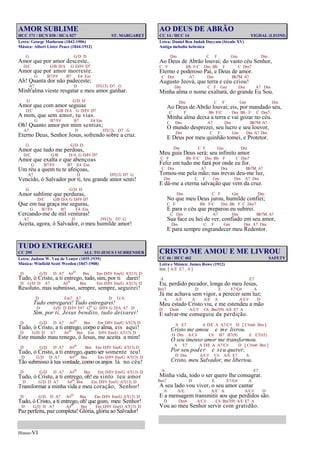 Hinos-VI
AMOR SUBLIME
HCC 171 / HCN 038 / HCA 027 ST. MARGARET
Letra: George Matheson (1842-1906)
Música: Albert Lister Peace (1844-1912)
G G/D D
Amor que por amor desceste,
D/C G/B D/A G D/F# D7
Amor que por amor morreste.
G B7/F# B7 E4 Em
Ah! Quanta dor não padeceste;
A7 D D7(13) D7 G
Minh'alma vieste resgatar e meu amor ganhar.
G G/D D
Amor que com amor seguias
D/C G/B D/A G D/F# D7
A mim, que sem amor, tu vias.
G B7/F# B7 E4 Em
Oh! Quanto amor por mim sentias;
A7 D D7(13) D7 G
Eterno Deus, Senhor Jesus, sofrendo sobre a cruz.
G G/D D
Amor que tudo me perdoas,
D/C G/B D/A G D/F# D7
Amor que exalta e que abençoas
G B7/F# B7 E4 Em
Um réu a quem tu te afeiçoas,
A7 D D7(13) D7 G
Vencido, ó Salvador por ti, teu grande amor senti!
G G/D D
Amor sublime que perduras,
D/C G/B D/A G D/F# D7
Que em tua graça me seguras,
G B7/F# B7 E4 Em
Cercando-me de mil venturas!
A7 D D7(13) D7 G
Aceita, agora, ó Salvador, o meu humilde amor!
TUDO ENTREGAREI
CC 295 ALL TO JESUS I SURRENDER
Letra: Judson W. Van de Venter (1855-1939)
Música: Winfield Scott Weeden (1847-1908)
D G/D D A7 A#o Bm Em D/F# Em/G A7(13) D
Tudo, ó Cristo, a ti entrego, tudo, sim, por ti darei!
D G/D D A7 A#o Bm Em D/F# Em/G A7(13) D
Resoluto, mas submisso, sempre, sempre, seguirei!
D Em7 A7 D G/A
Tudo entregarei! Tudo entregarei!
D G/D D D/F# F#7 Go G D/F# G D/A A7 D
Sim, por ti, Jesus bendito, tudo deixarei!
D G/D D A7 A#o Bm Em D/F# Em/G A7(13) D
Tudo, ó Cristo, a ti entrego, corpo e alma, eis aqui!
D G/D D A7 A#o Bm Em D/F# Em/G A7(13) D
Este mundo mau renego, ó Jesus, me aceita a mim!
D G/D D A7 A#o Bm Em D/F# Em/G A7(13) D
Tudo, ó Cristo, a ti entrego, quero ser somente teu!
D G/D D A7 A#o Bm Em D/F# Em/G A7(13) D
Tão submisso à tua vontade, como os anjos lá no céu!
D G/D D A7 A#o Bm Em D/F# Em/G A7(13) D
Tudo, ó Cristo, a ti entrego, oh! eu sinto teu amor
D G/D D A7 A#o Bm Em D/F# Em/G A7(13) D
Transformar a minha vida e meu coração, Senhor!
D G/D D A7 A#o Bm Em D/F# Em/G A7(13) D
Tudo, ó Cristo, a ti entrego, oh! que gozo, meu Senhor!
D G/D D A7 A#o Bm Em D/F# Em/G A7(13) D
Paz perfeita, paz completa! Glória, glória ao Salvador!
AO DEUS DE ABRÃO
CC 14 / HCC 14 YIGDAL (LEONI)
Letra: Daniel Ben Judah Dayyam (Século XV)
Antiga melodia hebraica
Dm C F Gm Dm
Ao Deus de Abrão louvai; do vasto céu Senhor,
C F Bb F/C Dm Bb F C Dm7
Eterno e poderoso Pai, e Deus de amor.
C Dm A7 Dm Bb7M A7
Augusto Jeová, que terra e céu criou!
Dm C F Gm Dm A7 Dm
Minha alma o nome exaltará, do grande Eu Sou.
Dm C F Gm Dm
Ao Deus de Abrão louvai; eis, por mandado seu,
C F Bb F/C Dm Bb F C Dm7
Minha alma deixa a terra e vai gozar no céu.
C Dm A7 Dm Bb7M A7
O mundo desprezei, seu lucro e seu louvor,
Dm C F Gm Dm A7 Dm
E Deus por meu quinhão tomei, e Protetor.
Dm C F Gm Dm
Meu guia Deus será; seu infinito amor
C F Bb F/C Dm Bb F C Dm7
Feliz em tudo me fará por onde eu for.
C Dm A7 Dm Bb7M A7
Tomou-me pela mão; nas trevas deu-me luz,
Dm C F Gm Dm A7 Dm
E dá-me a eterna salvação que vem da cruz.
Dm C F Gm Dm
No que meu Deus jurou, humilde confiei;
C F Bb F/C Dm Bb F C Dm7
E para o céu que preparou eu subirei.
C Dm A7 Dm Bb7M A7
Sua face eu hei de ver, confiado em seu amor,
Dm C F Gm Dm A7 Dm
E para sempre engrandecer meu Redentor.
CRISTO ME AMOU E ME LIVROU
CC 46 / HCC 462 SAFETY
Letra e Música: James Rowe (1912)
Intr. [ A/E E7 , A ]
A E7
Eu, perdido pecador, longe do meu Jesus,
Bm7 D E E7/G# A
Já me achava sem vigor, a perecer sem luz;
A A/E A A/E A A/C# D
Meu estado Cristo viu, e me estendeu a mão
D Dm6 A/C# C6 Bm7(9) A/E E7 A
E salvar-me conseguiu da perdição.
A E7 A D/E A A7/C# D [ C#m6 Bm ]
Cristo me amou e me livrou.
D Dm A/C# C6 B7 B7(9) E E7(#5)
O seu imenso amor me transformou.
A E7 A D/E A A7/C# D [ C#m6 Bm ]
Por seu poder e seu querer,
D Dm A/C# C6 A/E E7 A
Cristo, meu Salvador, me libertou.
A E7
Minha vida, todo o ser quero lhe consagrar.
Bm7 D E E7/G# A
A seu lado vou viver, o seu amor cantar
A A/E A A/E A A/C# D
E a mensagem transmitir aos que perdidos são.
D Dm6 A/C# C6 Bm7(9) A/E E7 A
Vou ao meu Senhor servir com gratidão.
 