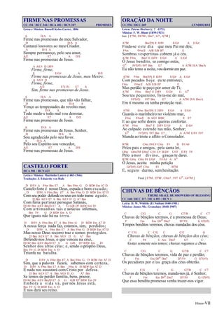 Hinos-VII
FIRME NAS PROMESSAS
CC 154 / HCC 344 / HCA 481 / HCN 107 PROMISES
Letra e Música: Russell Kelso Carter, 1886
A D/A A
Firme nas promessas do meu Salvador,
D D/A A
Cantarei louvores ao meu Criador.
A D/A A
Sempre permaneço, pelo seu amor,
A/E E7 A D/E
Firme nas promessas de Jesus.
A A/C# D D/F#
Firme, firme,
E E/G# A D/E
Firme nas promessas de Jesus, meu Mestre.
A A/C# D
Firme, firme,
A/E E7(13) E7 A
Sim, firme nas promessas de Jesus.
A D/A A
Firme nas promessas, que não vão falhar,
D D/A A
Venço as tempestades do revolto mar;
A D/A A
Todo medo e todo mal vou derrotar,
A/E E7 A D/E
Firme nas promessas de Jesus.
A D/A A
Firme nas promessas de Jesus, Senhor,
D D/A A
Sou agradecido pelo seu favor.
A D/A A
Pelo seu Espírito sou vencedor,
A/E E7 A D/E
Firme nas promessas de Jesus.
CASTELO FORTE
HCA 581 / HCN 423
Letra e Música: Martinho Lutero (1483-1546)
Tradução: J. Eduardo von Hafe
D D/F# A F#m Bm E7 A Bm F#m G D B/D# Em A7 D
Castelo forte é nosso Deus, espada e bom escudo;
D D/F# A F#m Bm E7 A Bm F#m G D B/D# Em A7 D
Comseu poder defende os seus emtodo transe agudo.
D Bm A/C# E7 A Bm A/C# D G A7 Bm
Com fúria pertinaz persegue Satanás,
F#/A# Bm A/C# Bm/D E7 A G G/B D7 B/D# Em F#
Com artimanhas tais e astúcias infernais,
Bm F# G D B/D# Em A D
Que iguais não há na terra.
D D/F# A F#m Bm E7 A Bm F#m G D B/D# Em A7 D
A nossa força nada faz, estamos, sim, perdidos;
D D/F# A F#m Bm E7 A Bm F#m G D B/D# Em A7 D
Mas nosso Deus socorro traz e somos protegidos.
D Bm A/C# E7 A Bm A/C# D G A7 Bm
Defende-nos Jesus, o que venceu na cruz,
F#/A# Bm A/C# Bm/D E7 A G G/B D7 B/D# Em F#
Senhor dos altos céus; e, sendo o próprio Deus,
Bm F# G D B/D# Em A D
Triunfa na batalha.
D D/F# A F#m Bm E7 A Bm F#m G D B/D# Em A7 D
Sim, que a palavra ficará, sabemos com certeza,
D D/F# A F#m Bm E7 A Bm F#m G D B/D# Em A7 D
E nada nos assustará com Cristo por defesa.
D Bm A/C# E7 A Bm A/C# D G A7 Bm
Se temos de perder família, bens, prazer,
F#/A# Bm A/C# Bm/D E7 A G G/B D7 B/D# Em F#
Embora a vida vá, por nós Jesus está,
Bm F# G D B/D# Em A D
E nos dará seu reino.
ORAÇÃO DA NOITE
CC 556 / HCC 269 LYNDHURST
Letra: Petrus Herbert ( ? -1571)
Música: F. W. Blunt (1839-1921)
Intr. [ F7M , Eb7M , Dm7 , G7 , A7M ]
A7M Bm7(9) E D/F# E/G# A E/G#
Finda-se este dia que meu Pai me deu;
F#m F#m/E A/B E/B B7 E
Sombras vespertinas cobrem já o céu.
A7M F#m Bm7 E D/F# E/G# A E/G#
Ó Jesus bendito, se comigo estás,
Go F#7(#5) F#7 Bm E7 A A7M D/A Dm/A
Eu não temo a noite, vou dormir empaz.
A7M F#m Bm7(9) E D/F# E/G# A E/G#
Com pecados hoje eu te entristeci,
F#m F#m/E A/B E/B B7 E
Mas perdão te peço por amor de Ti;
A7M F#m Bm7 E D/F# E/G# G Go
Sou teu pequenino, livra-me do mal,
F#7(#5) F#7 Bm E7 A A7M D/A Dm/A
Em ti mesmo eu tenha proteção real.
A7M F#m Bm7(9) E D/F# E/G# A E/G#
Guarda o marinheiro no violento mar,
F#m F#m/E B A/C# B/D# E E7
E ao que sofre dores queiras confortar.
A7M F#m Bm7 E D/F# E/G# A E/G#
Ao culpado estende tua mão, Senhor;
Go F#7(#5) F#7 Bm E7 A A7M E/F# F#7
Manda ao triste e aflito o Consolador.
B7M C#m F#/C# C#m F# B F#/A#
Pelos pais e amigos, pela santa lei,
G#m G#m7M G#m7 C#4 C# B/D# C#/F E/F# F#
Pelo amor divino, graças te darei.
B7M G#m C#m F# E/G# F#/A# A Ao
Ó Jesus, aceita minha petição
G#7(#5) G#7 C#m F# B7M
E, seguro durmo, sem hesitação.
Final [ E7M , D7M , C#m7 , F#7 Go , G#7M ]
CHUVAS DE BÊNÇÃOS
THERE SHALL BE SHOWERS OF BLESSING
CC 168 / HCC 337 / HCA 053 / HCN 1
Letra: D. W. Whittle (El Nathan 1840-1901)
Música: James Mc. Granahan (1840-1907)
C C/G C G G7/B C C7
Chuvas de bênçãos teremos, é a promessa de Deus;
F Fm Em D#o Dm7 D7/F# G G7(#5)
Tempos benditos veremos, chuvas mandadas dos céus.
C C/G C C/G C C/E G
Chuvas de bênçãos, chuvas de bênçãos dos céus;
C F6 C Am Dm7 G7 C
Gotas somente nós temos; chuvas rogamos a Deus.
C C/G C G G7/B C C7
Chuvas de bênçãos teremos, vida de paz e perdão;
F Fm Em D#o Dm7 D7/F# G G7(#5)
Os pecadores por elas graça dos céus obterão.
C C/G C G G7/B C C7
Chuvas de bênçãos teremos, manda-nos já, ó Senhor;
F Fm Em D#o Dm7 D7/F# G G7(#5)
Que essa bendita promessa venha trazer-nos vigor.
 