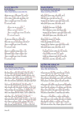 Hinos-X
A LUZ DO CÉU
CC 239 / HCN 96
Letra: Ada Blenkhorn
Música: Charles Hutchison Gabriel (1856-1932)
G G/B D/A D7
Medo tens que o adversário vá vencer?
Am7 D7(13) D7 D/G G
Luz te falta e onde estás não podes ver?
G G/B D/C C
Abre o coração que Cristo vai entrar
G/D D7 G
E o sol em ti raiar.
G D/A D
Deixa a luz do céu entrar,
Am7 D7 D7/F# G C/D
Deixa o sol em ti nascer;
G G/B D/C C
Abre o coração que Cristo vai entrar,
G/D D7 G
E o sol em ti nascer.
G G/B D/A D7
Tu não tens ainda fé no Salvador?
Am7 D7(13) D7 D/G G
Deus não ouve as tuas preces com favor?
G G/B D/C C
Abre o coração que Cristo vai entrar,
G/D D7 G
E o sol em ti raiar.
G G/B D/A D7
Queres ir andando alegre para o céu,
Am7 D7(13) D7 D/G G
Ignorando todo o negro e denso véu?
G G/B D/C C
Abre o coração que Cristo vai entrar
G/D D7 G
E o sol em ti raiar.
SAUDADE
CC 484 / HCN 36 S’WANEE RIVER
Letra: Justus Henry Nelson (1849-1931)
Música: Stephen Collins Foster (1826-1864)
D A A#o Bm D/F# G G#o D/A Bm7 Em7 A
Da linda pátria estou mui longe, triste eu estou;
D A A#o Bm D/F# G G#o D/A Bm7 Em7 A7 D
Eu tenho de Jesus saudade; quando será que vou?
A A7 D D7/F# G Gm/Bb D/A A(#5)
Passarinhos, belas flores querem me encantar.
D A A#o Bm D/F# G G#o D/A Bm7 Em7 A7 D
Oh! vãos terrestres esplendores, não quero aqui ficar!
D A A#o Bm D/F# G G#o D/A Bm7 Em7 A
Jesus me deu fiel promessa, vem me buscar;
D A A#o Bm D/F# G G#o D/A Bm7 Em7 A7 D
Meu coração está com pressa, eu quero ao céu voar.
A A7 D D7/F# G Gm/Bb D/A A(#5)
Meus pecados são mui grandes, e culpado sou;
D A A#o Bm D/F# G G#o D/A Bm7 Em7 A7 D
Mas o seu sangue põe-me limpo, e para a pátria vou.
D A A#o Bm D/F# G G#o D/A Bm7 Em7 A
Qual filho, de seu lar saudoso, eu quero ir;
D A A#o Bm D/F# G G#o D/A Bm7 Em7 A7 D
Qual passarinho para o ninho, eu quero ao céu subir.
A A7 D D7/F# G Gm/Bb D/A A(#5)
Sua vinda ao mundo é certa, quando, não o sei;
D A A#o Bm D/F# G G#o D/A Bm7 Em7 A7 D
Mas ele me achará alerta, e para o céu irei.
MAIS PERTO
CC 283 / HCC 399 / HCA 384 / HCN 187 BETHANY
Letra: Sarah Flower Adams (1805-1848)
Música: Lowell Mason (1792-1872)
G D7 Em C G G/B D
Mais perto quero estar, meu Deus, de ti,
G D7 Em C G/D D7 G
Inda que seja a dor que me una a ti!
C/G G C G D/F# D
Sempre hei de suplicar: mais perto quero estar,
G D7 Em C G/D D7 G
Mais perto quero estar, meu Deus, de ti!
G D7 Em C G G/B D
Andando triste aqui, na solidão,
G D7 Em C G/D D7 G
Paz e descanso a mim, teus braços dão.
C/G G C G D/F# D
Sempre hei de suplicar: mais perto quero estar,
G D7 Em C G/D D7 G
Mais perto quero estar, meu Deus, de ti!
G D7 Em C G G/B D
Minha alma cantará a ti, Senhor,
G D7 Em C G/D D7 G
Cheia de gratidão por teu amor.
C/G G C G D/F# D
Sempre hei de suplicar: mais perto quero estar,
G D7 Em C G/D D7 G
Mais perto quero estar, meu Deus, de ti!
G D7 Em C G G/B D
E quando a morte enfim me vier chamar,
G D7 Em C G/D D7 G
Com serafins nos céus irei morar.
C/G G C G D/F# D
Então me alegrarei perto de ti, meu Rei,
G D7 Em C G/D D7 G
Perto de ti, meu Rei, meu Deus, de ti!
AÇÕES DE GRAÇAS
HCC 419 / HCA 487 / HCN 597 TACK O GUD
Letra: August Ludvig Storm, 1891
Música: John Alfred Hultman, 1910
A A#o Bm7 E E/G# A
Graças dou por esta vida, pelo bem que revelou.
Em7 A7 D D#o E4 E7/G# A
Graças dou pelo futuro e por tudo que passou.
A7 D E/D D/A A F#m7 B/A E7
Pelas bênçãos derramadas, pelo amor, pela aflição,
E7/G# A A7 D D#o A/E E7 A
Pelas graças reveladas, graças dou pelo perdão.
A A#o Bm7 E E/G# A
Graças pelo azul celeste e por nuvens que há também,
Em7 A7 D D#o E4 E7/G# A
Pelas rosas do caminho e os espinhos que elas têm,
A7 D E/D D/A A F#m7 B/A E7
Pelas noites desta vida, pela estrela que brilhou,
E7/G# A A7 D D#o A/E E7 A
Pela prece respondida e a esperança que falhou.
A A#o Bm7 E E/G# A
Pela cruz e o sofrimento e, afinal, ressurreição,
Em7 A7 D D#o E4 E7/G# A
Pelo amor que é sem medida, pela paz no coração,
A7 D E/D D/A A F#m7 B/A E7
Pela lágrima vertida e o consolo que é sem par,
E7/G# A A7 D D#o A/E E7 A
Pelo dom da eterna vida, sempre graças hei de dar!
 