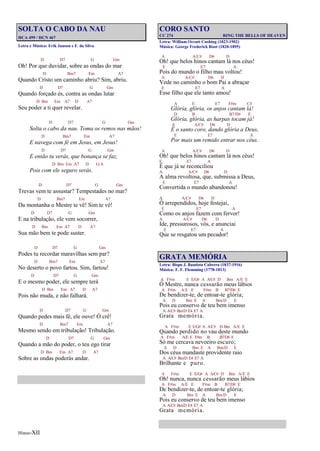 Hinos-XII
SOLTA O CABO DA NAU
HCA 499 / HCN 467
Letra e Música: Erik Janson e F. da Silva
D D7 G Gm
Oh! Por que duvidar, sobre as ondas do mar
D Bm7 Em A7
Quando Cristo um caminho abriu? Sim, abriu.
D D7 G Gm
Quando forçado és, contra as ondas lutar
D Bm Em A7 D A7
Seu poder a ti quer revelar.
D D7 G Gm
Solta o cabo da nau. Toma os remos nas mãos!
D Bm7 Em A7
E navega com fé em Jesus, em Jesus!
D D7 G Gm
E então tu verás, que bonança se faz,
D Bm Em A7 D G/A
Pois com ele seguro serás.
D D7 G Gm
Trevas vem te assustar? Tempestades no mar?
D Bm7 Em A7
Da montanha o Mestre te vê! Sim te vê!
D D7 G Gm
E na tribulação, ele vem socorrer,
D Bm Em A7 D A7
Sua mão bem te pode suster.
D D7 G Gm
Podes tu recordar maravilhas sem par?
D Bm7 Em A7
No deserto o povo fartou. Sim, fartou!
D D7 G Gm
E o mesmo poder, ele sempre terá
D Bm Em A7 D A7
Pois não muda, e não falhará.
D D7 G Gm
Quando pedes mais fé, ele ouve! Ó crê!
D Bm7 Em A7
Mesmo sendo em tribulação! Tribulação.
D D7 G Gm
Quando a mão do poder, o teu ego tirar
D Bm Em A7 D A7
Sobre as ondas poderás andar.
CORO SANTO
CC 274 RING THE BELLS OF HEAVEN
Letra: William Orcutt Cushing (1823-1902)
Música: George Frederick Root (1820-1895)
A A/C# D6 D
Oh! que belos hinos cantam lá nos céus!
E E7 A
Pois do mundo o filho mau voltou!
A A/C# D6 D
Vede no caminho o bom Pai a abraçar
E E7 A
Esse filho que ele tanto amou!
A E E7 F#m C#
Glória, glória, os anjos cantam lá!
D B B7/D# E
Glória, glória, as harpas tocam já!
A A/C# D6 D
É o santo coro, dando glória a Deus,
E E7 A
Por mais um remido entrar nos céus.
A A/C# D6 D
Oh! que belos hinos cantam lá nos céus!
E E7 A
É que já se reconciliou
A A/C# D6 D
A alma revoltosa, que, submissa a Deus,
E E7 A
Convertida o mundo abandonou!
A A/C# D6 D
Ó arrependidos, hoje festejai,
E E7 A
Como os anjos fazem com fervor!
A A/C# D6 D
Ide, pressurosos, vós, e anunciai
E E7 A
Que se resgatou um pecador!
GRATA MEMÓRIA
Letra: Bispo J. Bautista Cabrera (1837-1916)
Música: F. F. Flemming (1778-1813)
A F#m E E/G# A A/C# D Bm A/E E
Ó Mestre, nunca cessarão meus lábios
A F#m A/E E F#m B B7/D# E
De bendizer-te, de entoar-te glória;
A D Bm E A Bm/D E
Pois eu conservo de teu bem imenso
A A/C# Bm/D E4 E7 A
Grata memória.
A F#m E E/G# A A/C# D Bm A/E E
Quando perdido no vau deste mundo
A F#m A/E E F#m B B7/D# E
Só me cercava nevoeiro escuro;
A D Bm E A Bm/D E
Dos céus mandaste providente raio
A A/C# Bm/D E4 E7 A
Brilhante e puro.
A F#m E E/G# A A/C# D Bm A/E E
Oh! nunca, nunca cessarão meus lábios
A F#m A/E E F#m B B7/D# E
De bendizer-te, de entoar-te glória;
A D Bm E A Bm/D E
Pois eu conservo de teu bem imenso
A A/C# Bm/D E4 E7 A
Grata memória.
 