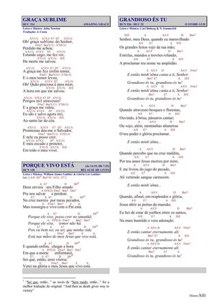 Hinos-XIII
GRAÇA SUBLIME
HCC 314 AMAZING GRACE
Letra e Música: John Newton
Tradução: J. Costa
A7(13) A7/C# E7 D7 A7(13)
Oh! graça sublime do Senhor,
F#m7 Bm7(11) E7(b13)
Perdido me achou;
A7(13) A7/C# D7 A7(13)
Estando cego, me fez ver,
E7(13) A7(13) D/E
Da morte me salvou.
A7(13) A7/C# E7 D7 A7(13)
A graça me fez enfim temer,
F#m7 Bm7(11) E7(b13)
E o meu temor levou;
A7(13) A7/C# D7 A7(13)
Oh! Quão preciosa é para mim,
E7(13) A7(13) D/E
A hora em que me salvou.
A7(13) A7/C# E7 D7 A7(13)
Perigos mil atravessei!
F#m7 Bm7(11) E7(b13)
E a graça me valeu;
A7(13) A7/C# D7 A7(13)
Eu são e salvo agora irei,
E7(13) A7(13) D/E
Ao santo lar do céu.
A7(13) A7/C# E7 D7 A7(13)
Promessas deu-me o Salvador,
F#m7 Bm7(11) E7(b13)
E nele eu posso crer;
A7(13) A7/C# D7 A7(13)
É meu escudo e protetor,
E7(13) A7(13) D/E
Em todo o meu viver.
PORQUE VIVO ESTÁ (Jo 14.19; Hb 7.25)
HCN 128 BECAUSE HE LIVES
Letra e Música: William James Gaither & Glória Lee Gaither
Intr. [ A/E Ebo Bm7/D A/C# , E7 ]
A A7 D D#o
Deus enviou seu Filho amado
A F#7(13) F#m7 Bm7 Dm7
Pra nos salvar e perdoar.
E7 A A7 D D#o
Na cruz morreu por meus pecados,
A F#m7 Bm7 E A
Mas ressurgiu e vivo com o Pai está.
A A7 D D#o
Porque ele vive, posso crer no amanhã;
A F#7(13) F#m7 Bm7 Dm7
Porque ele vive, temor não há.
E7 A A7 D D#o
Pois eu bem sei, eu sei, que minha vida
A F#m7 Bm7 E A
Está nas mãos do meu Jesus que vivo está.
A A7 D D#o
E quando enfim, chegar a hora
A F#7(13) F#m7 Bm7 Dm7
Em que a morte enfrentarei,
E7 A A7 D D#o
Sei que, então, terei vitória:1
A F#m7 Bm7 E A
Verei na glória o meu Jesus que vivo está.
1
“Sei que, então...” ao invés de “Sem medo, então...” foi a
melhor tradução do original: “And then as death gives way to
victory”
GRANDIOSO ÉS TU
HCN 526 / HCC 52 O STORE GUD
Letra e Música: Carl Boberg & N. Emmerich
D/E A A/C# D Bm7
Senhor, meu Deus, quando eu maravilhado
A/E E7 A D/E
Os grandes feitos vejo da tua mão;
A A/C# D Bm7
Estrelas, mundos e trovões rolando,
A/E E7 A D/E
A proclamar teu nome na amplidão.
A A/C# D A/C# F#m7
E então minh’alma canta a ti, Senhor:
Bm7 E7 A D/E
Grandioso és tu, grandioso és tu!
A A/C# D A/C# F#m7
E então minh’alma canta a ti, Senhor:
Bm7 E7 A D/E
Grandioso és tu, grandioso és tu!
A A/C# D Bm7
Quando atravesso bosques e florestas,
A/E E7 A D/E
Ouvindo, à brisa, pássaros cantar;
A A/C# D Bm7
Ou vejo, além, montanhas altaneiras
A/E E7 A D/E
O teu poder e glória proclamar.
E então minh’alma...
A A/C# D Bm7
Quando percebo que na cruz maldita,
A/E E7 A D/E
Por teu amor Jesus morreu por mim;
A A/C# D Bm7
E me livrou do jugo do pecado,
A/E E7 A D/E
Ali vertendo sangue carmesim.
E então minh’alma...
A A/C# D Bm7
Quando, afinal, em resplendor e glória,
A/E E7 A D/E
Jesus abrir as portas da mansão;
A A/C# D Bm7
Eu hei de estar de joelhos entre os santos,
A/E E7 A D/E
Na mais humilde e vera adoração.
A A/C# D A/C# F#m7
E então cantar eternamente ali:
Bm7 E7 A D/E
Grandioso és tu, grandioso és tu!
A A/C# D A/C# F#m7
E então cantar eternamente ali:
Bm7 E7 A
Grandioso és tu, grandioso és tu!
 