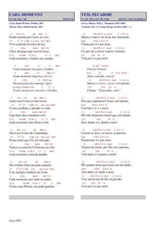Hinos-XIV
CADA MOMENTO
CC 354 / HCC 183 WHITTLE
Letra: Daniel Webster Whittle, 1893
Música: Mary Whittle Moody, 1893
F Gm F/A Bb Bbm F
Sendo remido por Cristo na cruz,
C7 Co C7 C/Bb F/A Dm Gm7 Bb/C
Vivo contente no reino da luz,
F F/Eb Bb/D Db7 F/C
Cheio da graça que vem de Jesus.
F7/A Gm/Bb G7/B C C7 F Bb/C
Cada momento o Senhor me conduz.
F Dm7 C7 F Bb/C
Cada momento me guia o Senhor,
F Dm7 G7 Bb/C C7
Cada momento dispensa favor.
F F/Eb D D7/F# Gm
Sua presença me outorga vigor;
Gm Dm/A Gm/Bb G7/B C C7 F
Cada momento sou teu, ó Senhor.
F Gm F/A Bb Bbm F
Junto com Cristo na luta moral
C7 Co C7 C/Bb F/A Dm Gm7 Bb/C
O erro combato, o pecado e o mal.
F F/Eb Bb/D Db7 F/C
Ergo bem alto a bandeira real,
F7/A Gm/Bb G7/B C C7 F Bb/C
Cada momento mais firme e leal.
F Gm F/A Bb Bbm F
Salvo por Cristo da vil perdição,
C7 Co C7 C/Bb F/A Dm Gm7 Bb/C
Posso sentir que Ele dá salvação.
F F/Eb Bb/D Db7 F/C
Nunca os contritos O buscam em vão;
F7/A Gm/Bb G7/B C C7 F Bb/C
Cada momento concede perdão.
F Gm F/A Bb Bbm F
Nas minhas lutas me pode amparar
C7 Co C7 C/Bb F/A Dm Gm7 Bb/C
E do maligno também me livrar.
F F/Eb Bb/D Db7 F/C
Cada momento, por onde eu andar,
F7/A Gm/Bb G7/B C C7 F Bb/C
Cristo, meu Mestre, me pode guardar.
VEM, PECADOR!
CC 222 / HCA 310 / HCN 568 SOFTLY AND TENDERLY
Letra e Música: Will. L. Thompson (1847-1909)
Tradução: Rev. F. Caetano Borges da Silva (1863 - ? )
G G/B D7/A G Am/C C C/G G
Manso e suave! eis Jesus nos chamando
Em6 A7(9) A7/C# D
Chama por ti e por mim;
G G/B D7/A G Am/C C C/G G
Eis que ele à porta espera velando,
C/E G/D D7 G
Vela por ti e por mim!
D D#o Em7(9)
Vem já! Vem já!
D/A A7 D A7/E D7/F#
Alma cansada, vem já!
G G/B D7/A G Am/C C C/G G
Manso e suave, Jesus convidando,
C/E G/D D7 G
Chama: “Ó pecador, vem!”
G G/B D7/A G Am/C C C/G G
Pois que esperamos? Jesus convidando,
Em6 A7(9) A7/C# D
Convida a ti e a mim;
G G/B D7/A G Am/C C C/G G
Oh! não desprezes mercê que está dando,
C/E G/D D7 G
Sim, dando a ti, dando a mim!
G G/B D7/A G Am/C C C/G G
Correm os dias, as horas se passam,
Em6 A7(9) A7/C# D
Passam por ti e por mim;
G G/B D7/A G Am/C C C/G G
Transes de morte, por fim, nos esperam,
C/E G/D D7 G
Vêm tanto a ti quanto a mim!
G G/B D7/A G Am/C C C/G G
Oh! quanto amor que Jesus nos tem dado,
Em6 A7(9) A7/C# D
Tem dado a ti, dado a mim;
G G/B D7/A G Am/C C C/G G
Veio salvar-nos de tão vil pecado,
C/E G/D D7 G
Veio por ti e por mim!
 