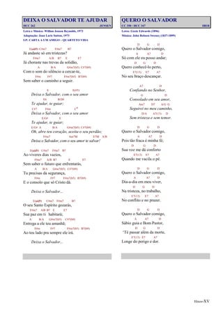 Hinos-XV
DEIXA O SALVADOR TE AJUDAR
HCC 262 JENSEN
Letra e Música: Willian Jensen Reynolds, 1973
Adaptação: Joan Larie Sutton, 1973
LP: CARTA A UM AMIGO – QUARTETO VIDA
E(add9) C#m7 F#m7 B7
Já andaste só em tristezas?
F#m7 A/B B7 E E7
Já choraste nas trevas da solidão,
A B/A G#m7(b5) C#7(b9)
Com o som do silêncio a cercar-te,
F#m F#7 F#m7(b5) B7(b9)
Sem saber o caminho a seguir.
E E(#5)
Deixa o Salvador, com o seu amor
E6 B/D#
Te ajudar, te guiar;
C#7 F#m Co
Deixa o Salvador, com o seu amor
E/G# E
Te ajudar, te guiar;
E/G# A B/A G#m7(b5) C#7(b9)
Oh, abre teu coração, aceita o seu perdão;
F#m7 Am7M E7M A/B
Deixa o Salvador, com o seu amor te salvar!
E(add9) C#m7 F#m7 B7
Ao viveres dias vazios,
F#m7 A/B B7 E E7
Sem saber o futuro que enfrentarás,
A B/A G#m7(b5) C#7(b9)
Tu precisas da segurança,
F#m F#7 F#m7(b5) B7(b9)
E o consolo que só Cristo dá.
Deixa o Salvador...
E(add9) C#m7 F#m7 B7
O seu Santo Espírito gozarás,
F#m7 A/B B7 E E7
Sua paz em ti habitará;
A B/A G#m7(b5) C#7(b9)
Entrega a ele teu amanhã;
F#m F#7 F#m7(b5) B7(b9)
Ao teu lado pra sempre ele irá.
Deixa o Salvador...
QUERO O SALVADOR
CC 350 / HCC 347 IBER
Letra: Lizzie Edwards (1896)
Música: John Robson Sweney (1837-1899)
D G D
Quero o Salvador comigo,
A A7 D
Só com ele eu posso andar;
D G D
Quero conhecê-lo perto,
E7(13) E7 A7
No seu braço descançar.
A7 D
Confiando no Senhor,
G D
Consolado em seu amor,
Am7 D7 A/G G
Seguirei no meu caminho,
D/A A7(13) D
Sem tristeza e sem temor.
D G D
Quero o Salvador comigo,
A A7 D
Pois tão fraca é minha fé;
D G D
Sua voz me dá conforto
E7(13) E7 A7
Quando me vacila o pé.
D G D
Quero o Salvador comigo,
A A7 D
Dia-a-dia em meu viver,
D G D
Na tristeza, no trabalho,
E7(13) E7 A7
No conflito e no prazer.
D G D
Quero o Salvador comigo,
A A7 D
Sábio guia e Bom Pastor,
D G D
‘Té passar além da morte,
E7(13) E7 A7
Longe do perigo e dor.
 