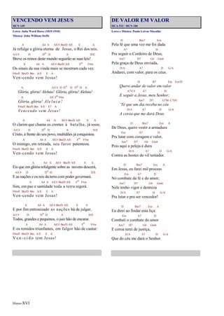 Hinos-XVI
VENCENDO VEM JESUS
HCN 149
Letra: Julia Ward Howe (1819-1910)
Música: John William Steffe
A A4 A A/C# Bm/D A/E E A
Já refulge a glória eterna de Jesus, o Rei dos reis;
A/C# D Do D A D/E
Breve os reinos deste mundo seguirão as suas leis!
A A4 A A/C# Bm/D A/E Fo F#m
Os sinais da sua vinda mais se mostram cada vez.
F#m/E Bm/D Bm A/E E A
Ven-cendo vem Jesus!
A A/C# D Do D Do D A
Glória, glória! Aleluia! Glória, glória! Aleluia!
A A/E Fo F#m
Glória, glória! Ale l u i a !
F#m/E Bm/D Bm A/E E7 A
Vencendo vem Jesus!
A A4 A A/C# Bm/D A/E E A
O clarim que chama os crentes à batalha, já soou;
A/C# D Do D A D/E
Cristo, à frente do seu povo, multidões já conquistou.
A A4 A A/C# Bm/D A/E Fo F#m
O inimigo, em retirada, seu furor patenteou.
F#m/E Bm/D Bm A/E E A
Ven-cendo vem Jesus!
A A4 A A/C# Bm/D A/E E A
Eis que em glória refulgente sobre as nuvens descerá,
A/C# D Do D A D/E
E as nações e os reis da terra com poder governará.
A A4 A A/C# Bm/D A/E Fo F#m
Sim, em paz e santidade toda a terra regerá.
F#m/E Bm/D Bm A/E E A
Ven-cendo vem Jesus!
A A4 A A/C# Bm/D A/E E A
E por fim entronizado as nações há de julgar,
A/C# D Do D A D/E
Todos, grandes e pequenos, o juiz hão de encarar.
A A4 A A/C# Bm/D A/E Fo F#m
E os remidos triunfantes, em fulgor hão de cantar:
F#m/E Bm/D Bm A/E E A
V e n - c i d o tem Jesus!
DE VALOR EM VALOR
HCA 532 / HCN 186
Letra e Música: Paulo Leivas Macalão
D Bm7 Em
Pela fé que uma vez me foi dada
A7 D
Pra seguir o Cordeiro de Deus,
Am7 D7 G6 Gm6
Pela graça de Deus enviada,
D/A A7 D G/A
Andarei, com valor, para os céus.
D B7 Em Em/D
Quero andar de valor em valor
A7/C# A7 D
E seguir a Jesus, meu Senhor;
Am7 D7 G7M C7(9)
‘Té que um dia receba no céu
D/A A7 D G/A
A coroa que me dará Deus.
D Bm7 Em A
De Deus, quero vestir a armadura
Em A7 D
Pra lutar com coragem e valor,
Am7 D7 G6 Gm6
Pois aqui a peleja é dura
D/A A7 D G/A
Contra as hostes do vil tentador.
D Bm7 Em A
Em Jesus, eu farei mil proezas
Em A7 D
No combate da fé e do amor;
Am7 D7 G6 Gm6
Nele tenho vigor e destreza
D/A A7 D G/A
Pra lutar e pra ser vencedor!
D Bm7 Em A
Eu direi ao findar esta liça:
Em A7 D
Combati o combate do amor
Am7 D7 G6 Gm6
E coroa terei de justiça,
D/A A7 D G/A
Que do céu me dará o Senhor.
 