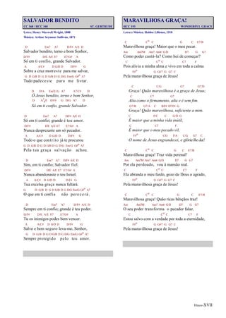 Hinos-XVII
SALVADOR BENDITO
CC 368 / HCC 340 ST. GERTRUDE
Letra: Henry Maxwell Wright, 1888
Música: Arthur Seymour Sullivan, 1871
D Em7 A7 D/F# A/E D
Salvador bendito, terno e bom Senhor,
D/F# D/E A/E E7 E7/G# A
Só em ti confio, grande Salvador.
A A/C# D G/D D D/F# G
Sobre a cruz morreste para me salvar,
G D G/B D G D G/B D G D/G Em/G G#o A7
Tudo padeceste para me livrar.
D D/A Em7(11) A7 A7/C# D
Ó Jesus bendito, terno e bom Senhor,
D A7
4/E D/F# G D/G A7 D
Só em ti confio, grande Salvador.
D Em7 A7 D/F# A/E D
Só em ti confio; grande é teu amor.
D/F# D/E A/E E7 E7/G# A
Nunca desprezaste um só pecador.
A A/C# D G/D D D/F# G
Todo o que contrito já te procurou
G D G/B D G D G/B D G D/G Em/G G#o A7
Pela tua graça salvação achou.
D Em7 A7 D/F# A/E D
Sim, em ti confio; Salvador fiel.
D/F# D/E A/E E7 E7/G# A
Nunca abandonaste o teu Israel.
A A/C# D G/D D D/F# G
Tua excelsa graça nunca faltará.
G D G/B D G D G/B D G D/G Em/G G#o A7
O que em ti confia não perecerá.
D Em7 A7 D/F# A/E D
Sempre em ti confio; grande é teu poder.
D/F# D/E A/E E7 E7/G# A
Tu os inimigos podes bem vencer.
A A/C# D G/D D D/F# G
Salvo e bem seguro leva-me, Senhor,
G D G/B D G D G/B D G D/G Em/G G#o A7
Sempre protegido pelo teu amor.
MARAVILHOSA GRAÇA!
HCC 193 WONDERFUL GRACE
Letra e Música: Haldor Lillenas, 1918
C Co C G C E7/B
Maravilhosa graça! Maior que o meu pecar.
Am Am7M Am7 Am6 G/D D7 G G7
Como poder cantá-la? Como hei de começar?
C Co C C7 F
Pois alivia a minha alma e vivo em toda a calma
F#o G G#7 G G7 C
Pela maravilhosa graça de Jesus!
C C/G G7 G7/D
Graça! Quão maravilhosa é a graça de Jesus;
C C7 G7
Alta como o firmamento, alta e é sem fim.
G7/B G7/A C B/F# D7/F# G
Graça! Quão maravilhosa, suficiente a mim.
C F/C C G/D G
É maior que a minha vida inútil,
C C7 F
É maior que o meu pecado vil,
F#o C/G F/A C/G G7 C
O nome de Jesus engrandecei, e glória lhe dai!
C Co C G C E7/B
Maravilhosa graça! Traz vida perenal!
Am Am7M Am7 Am6 G/D D7 G G7
Por ela perdoado, vou à mansão real.
C Co C C7 F
Ela abranda o meu fardo, gozo de Deus o agrado,
F#o G G#7 G G7 C
Pela maravilhosa graça de Jesus!
C Co C G C E7/B
Maravilhosa graça! Quão ricas bênçãos traz!
Am Am7M Am7 Am6 G/D D7 G G7
O seu poder transforma o pecador falaz.
C Co C C7 F
Estou salvo com a verdade por toda a eternidade,
F#o G G#7 G G7 C
Pela maravilhosa graça de Jesus!
 