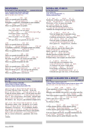 Hinos-XVIII
DESPEDIDA
CC 565 / HCC 37 / HCA 356 / HCN 247 GOD BE WITH YOU
Letra: Jeremiah Eames Rankin (1828-1904)
Música: William Gould Tomer (1832-1896)
Intr. [ C7M Bb/C (3x) C7M F/G ]
C7M G/B Am7
Deus vos guarde pelo seu poder,
F7M G/F Em7 Am7 Dm7(11) G7 C7M G/B
Protegidos e amparados, desfrutando os seus cuidados;
Am7 Am/G Am6 G7 C6
9 [ F/G ]
Deus vos guarde pelo seu poder.
C7M E7(#5) F7M B7(b13)
Pelo seu poder e no seu amor,
Em7 Am7 Dm7 [ G#7(9) G7
4(9) G7(#5
b9) ]
Estaremos juntos com Jesus,
C7M E7(#5) F7M F#o
Pelo seu poder e no seu amor,
C/G Am7 Am6 G7 C6
9 [ F/G ]
Oh! que Deus vos guarde em sua luz!
C7M G/B Am7
Deus vos guarde bem no seu amor,
F7M G/F Em7 Am7 Dm7(11) G7 C7M G/B
Consolados e contentes, achegados sempre aos crentes;
Am7 Am/G Am6 G7 C6
9 [ F/G ]
Deus vos guarde bem no seu amor.
C7M G/B Am7
Deus vos guarde do poder do mal,
F7M G/F Em7 Am7 Dm7(11) G7 C7M G/B
Da ruína, do pecado, do temor de todo lado;
Am7 Am/G Am6 G7 C6
9 [ F/G ]
Deus vos guarde do poder do mal.
C7M G/B Am7
Deus vos guarde para o seu louvor,
F7M G/F Em7 Am7 Dm7(11) G7 C7M G/B
Para seu divino gozo, seu serviço tão glorioso;
Am7 Am/G Am6 G7 C6
9 [ F/G ]
Deus vos guarde para o seu louvor.
Ó CRISTO, PÃO DA VIDA
HCC 358 LLANGLOFFAN
Letra: Richard Holden (1828-1886)
Meloria: Hans Leo Hassler (1564-1612)
Harmonia: Johann Sebastian Bach (1685-1750)
Am7 F C/E Dm C F6 G C E/G# Am Am/C E4 E7 Am
Ó Cristo! Pão da Vida, descido lá do céu
Am7 F C/E Dm C F6 G C E/G# Am Am/C E4 E7 Am
O pão de nossas almas, que o Pai de amor nos deu!
Am7 Dm6 Em7 F G7/D F/C C C7 Dm/F A7/C# Dm Dm/F A
Em ti nos alegramos, provando mesmo aqui
D7/F# G D/F# C/E G/D C6 D G C F/A C/G Dm7/F G C
Do alento e da doçura, que achamos sempre em ti.
Am7 F C/E Dm C F6 G C E/G# Am Am/C E4 E7 Am
Da eterna e santa vida da qual tu és o Autor,
Am7 F C/E Dm C F6 G C E/G# Am Am/C E4 E7 Am
Sustento e fortaleza tu és também, Senhor.
Am7 Dm6 Em7 F G7/D F/C C C7 Dm/F A7/C# Dm Dm/F A
Sem ti não nos assistem nem forças nem poder;
D7/F# G D/F# C/E G/D C6 D G C F/A C/G Dm7/F G C
De ti, nosso alimento, queremos nós viver.
F C
Amém.
SONDA-ME, Ó DEUS
CC 578 / HCC 279 (L) CLEANSE ME
Letra: Edwin Orr
Trad.: Werner Kaschel (1922 - ? )
Melodia tradicional Maori
E A Am6 E B7(13) B7 E
Sonda-me, ó Deus, pois vês meu coração;
A Am6 A#o E/B C#m7 F# F#7(13) B B(#5)
Prova-me, ó Pai, te peço em oração.
E A Am6 E B7(13) B7 Co C#m
De todo mal liberta-me, Senhor,
A Am6 A#o E/B E/D C#7(b13) C#7 F# B7 E
Também da transgressão que oculta for.
E A Am6 E B7(13) B7 E
Vem me limpar dos vis pecados meus,
A Am6 A#o E/B C#m7 F# F#7(13) B B(#5)
Conforme prometeste, meu bom Deus.
E A Am6 E B7(13) B7 Co C#m
Faze-me arder e consumir de amor,
A Am6 A#o E/B E/D C#7(b13) C#7 F# B7 E
Pois quero te magnificar, Senhor.
E A Am6 E B7(13) B7 E
Todo o meu ser, que já não chamo meu,
A Am6 A#o E/B C#m7 F# F#7(13) B B(#5)
Quero gastá-lo no serviço teu,
E A Am6 E B7(13) B7 Co C#m
Minhas paixões tu podes dominar:
A Am6 A#o E/B E/D C#7(b13) C#7 F# B7 E
Ó Santo Deus, vem sempre em mim estar!
E A Am6 E B7(13) B7 E
Lá do alto céu o avivamento vem,
A Am6 A#o E/B C#m7 F# F#7(13) B B(#5)
A começar em mim e indo além.
E A Am6 E B7(13) B7 Co C#m
O teu poder, as bênçãos, teu favor
A Am6 A#o E/B E/D C#7(b13) C#7 F# B7 E
Concede aos que são teus, ó Pai de amor.
COMO AGRADECER A JESUS?
HCC 422 MY TRIBUTE
Letra e Música: Andraé Crouch, 1971
Tradução: James Frederick Spann & Jaubas Freitas de Alencar, 1979
Intr. [ C/E G/D , A7/C# Dm Fm/Ab , C/E F/G G7 , C F/G ]
C Em/B C/Bb A7(b13) A7
Como agradecer a Jesus o que fez por mim?
Dm Dm7M/C# Fm/C Bo
Bênçãos sem medida vêm provar o seu amor sem fim.
C/G Am Am/G F#m7(b5) Fm7
Nem anjos podem expressar a minha eterna gratidão.
C/E G/D A7/C# Dm Fm/Ab
Tudo o que sou e o que vier a ser
C/E F/G G7 C [ F/G ]
Eu ofereço a Deus.
C Em A7 Dm Fm6 G G/F
A Deus demos glória, a Deus demos glória,
E7 E7/G# A4 Am Am/G F#m7(b5) G7
4 G7
A Deus demos glória pelas bênçãos sem fim.
C Em A7 Dm Fm6 G
Com seu sangue salvou-me, seu poder transformou-me.
G/F E7 E7/G# A4 F#m7(b5) C/G F/G C
A Deus demos glória pelas bênçãos sem fim.
 