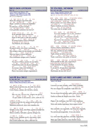 Hinos-XIX
DEUS DOS ANTIGOS
HCC 34 NATIONAL HYMN
Letra: Daniel Crane Roberts, 1876
Música: George William Warren, 1887
Adaptação: João Wilson Faustini, 1958
Intr. [ D ] (2 compassos)
D Bm7 D/A G A4 A7 D G/A
Deus dos antigos cuja forte mão
D Bm D/A B/F# A/E E/G# A4 A
Rege e sustém os astros na amplidão!
A/G F Am/E E7
4 E7 A4 A7
Ó soberano, excelso Criador,
D A/G D/F# Ao G/A A7/C# D
Com gratidão cantamos teu louvor!
D Bm7 D/A G A4 A7 D G/A
Já no passado foste a nossa luz,
D Bm D/A B/F# A/E E/G# A4 A
Hoje és farol que a vida nos conduz!
A/G F Am/E E7
4 E7 A4 A7
Sê nosso Esteio, Guia e Proteção
D A/G D/F# Ao G/A A7/C# D
Tua Palavra, lei e direção.
D Bm7 D/A G A4 A7 D G/A
Da guerra atroz, do crime e assolação,
D Bm D/A B/F# A/E E/G# A4 A
Dos tempos maus de um mundo em confusão,
A/G F Am/E E7
4 E7 A4 A7
Seja teu braço o nosso defensor,
D A/G D/F# Ao G/A A7/C# D
Pois confiamos sempre em ti, Senhor!
D Bm7 D/A G A4 A7 D G/A
Teu povo ó Deus, assiste em seu labor,
D Bm D/A B/F# A/E E/G# A4 A
Transforma noite em dia de esplendor.
A/G F Am/E E7
4 E7 A4 A7
As nossas vidas vem fortalecer
D A/G D/F# Ao G/A A7/C# D
Para o teu nome sempre engrandecer.
AO PÉ DA CRUZ
CC 289 / HCC 395 NEAR THE CROSS
Letra: Fanny Jane Crosby (1820-1915)
Música: William Howard Doane (1832-1915)
F Bb/F F A7 Bb F F/A F/C C
Quero estar ao pé da cruz, de onde rica fonte.
F Bb/F F A7 Bb F F/A C F
Corre franca, salutar, do Calvário, monte.
F Bb F F/C C
Sim, na cruz, sim na cruz, sempre me glorío,
F Bb/F F A7 Dm Bb F C F
‘Té que enfim vá descansar, salvo, além do rio.
F Bb/F F A7 Bb F F/A F/C C
A tremer ao pé da cruz, graça eterna achou-me;
F Bb/F F A7 Bb F F/A C F
Matutina estrela ali, raios seus mandou-me.
F Bb/F F A7 Bb F F/A F/C C
Sempre a cruz, Jesus, meu Deus, queiras recordar-me;
F Bb/F F A7 Bb F F/A C F
Dela à sombra, Salvador, queiras abrigar-me.
F Bb/F F A7 Bb F F/A F/C C
Junto à cruz, ardendo em fé, sem temor vigio,
F Bb/F F A7 Bb F F/A C F
Pois à terra santa irei, salvo, além do rio.
TU ÉS FIEL, SENHOR
HCC 025 / HCN 080 FAITHFULNESS
Letra: Thomas Obediah Chisholm, 1923
Música: William Marion Runyan, 1923
Intr. [ A7 , D , Em D/F# , G7M , G#o , D/A , A7 , D ]
D7M G7M E7/B Gm6 A7 G/D D7M G#7(b11)
Tu és fiel, Senhor, meu Pai celeste,
G7M C#7(#9) F#m7 B7(b9) D/E E7(9) A
Pleno poder aos teus filhos darás!
G/A A7(b9) D C/D D7(b9) G7M
Nunca mudaste, tu nunca faltaste,
G#o D/A Ao G/A A7(b9) D
Tal como eras tu sempre serás.
G/A Gm/D D A/B B7(b9) Em7
Tu és fiel, Senhor! Tu és fiel, Senhor!
A7 A7/C# D D#o A/E E7 A
Dia após dia, com bênçãos sem fim,
A7 D D/F# F#7(#5) G7M
Tua mercê me sustenta e me guarda;
G#o D/A B7(b9) Em7 A7(b9) D
Tu és fiel, Senhor, fiel a mim.
D7M G7M E7/B Gm6 A7 G/D D7M G#7(b11)
Flores e frutos, montanhas e mares
G7M C#7(#9) F#m7 B7(b9) D/E E7(9) A
Sol, lua, estrelas no céu a brilhar,
G/A A7(b9) D C/D D7(b9) G7M
Tudo criaste na terra e nos ares,
G#o D/A B7 E7(9
#11) A7(b9) D
Todo o universo vem, pois, te louvar!
D7M G7M E7/B Gm6 A7 G/D D7M G#7(b11)
Pleno perdão tu dás, paz, segurança!
G7M C#7(#9) F#m7 B7(b9) D/E E7(9) A
Cada momento me guias, Senhor;
G/A A7(b9) D C/D D7(b9) G7M
E, no porvir, oh que doce esperança
G#o D/A B7 E7(9
#11) A7(b9) D
Desfrutarei do teu rico favor!
LOUVAREI AO MEU AMADO
HCN 018 / HCA 269
Autor: S. B. Marsh
A E F#m7 B7/D# E
Louvarei ao meu Amado, sobre todos exaltado;
A A7 D E E7 A D/E
Por seu sangue fui comprado: todo dele sou.
A E F#m7 B7/D# E
No seu nome há melodia; quão suave em harmonia!
A A7 D E E7 A D/E
Enche as almas de alegria esse som - Jesus.
A E F#m7 B7/D# E
Digno é de confiança, mui fiel e sem mudança;
A A7 D E E7 A D/E
Nele está minha esperança; bem seguro estou!
A E F#m7 B7/D# E
Seu caminho vou seguindo, sua força me cingindo,
A A7 D E E7 A D/E
Na carreira prosseguindo, ‘té no céu entrar.
A E F#m7 B7/D# E
Lá, verei meu Rei glorioso, coroado, majestoso,
A A7 D E E7 A
Mais que todos amoroso, meu Senhor Jesus.
 