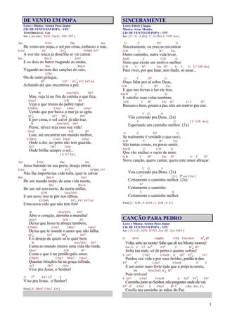 1
DE VENTO EM POPA
Letra e Música: Aristeu Pires Júnior
CD: DE VENTO EM POPA – VPC
TOM ORIGINAL: Gm
Intr. [ Am (6x) E/G# , Em/G , F#4 , F#7 ]
Am E/G# Dm Am
De vento em popa, o sol por cima, embaixo o mar,
E/G# G6 F#7
4 F#7(b9) F#7
A voz tão rouca já desafina se vai cantar.
Bm Bm/A Em7
E os dois no barco rasgando as ondas,
Bm Bm/A
Vagando ao som das canções do cais,
G7M
Ou de outro pileque,
Do C#7 F#7
4 F#7 F#7/A#
Achando até que encontrou a paz.
B A#m7(b5) D#7
Mas, veja lá no fim da estória o que fica,
G#m7 A/B B7
Veja o que restou do pobre rapaz:
E7M(9) C#m7 D#m7 G#m7
Vendo que por baixo o mar já se agita
A#7
4 A#7 D#7
4 D#7
E por cima, o sol calor já não traz.
B A#m7(b5) D#7
Pense, talvez seja essa sua vida!
G#m7 A/B B7
Lute, até encontrar um mundo melhor,
E7M(9) C#m7 D#m7 G#m7
Onde a dor, no peito não tem guarida,
A#7 D#7 G#m
Onde brilhe sempre o sol...
[ E E7 E6 ]
Am E/G# Dm Am
Jesus batendo na sua porta, deseja entrar,
E/G# G6 F#7
4 F#7(b9) F#7
Não lhe importa tua vida torta, quer te salvar
Bm Bm/A Em7
De um mundo torpe, de uma vida morta,
Bm Bm/A
De um sul sem norte, da morte enfim,
G7M G#m7(b5)
E um novo riso te pôr nos lábios,
C#7(b9) F#7
4 F#7 F#7/A#
Uma nova vida que não tem fim!
B A#m7(b5) D#7
Abre o coração, derruba a muralha!
G#m7 A/B B7
Deixa que Jesus te abrace também,
E7M(9) C#m7 D#m7 G#m7
Deixa que te inunde o amor que não falha,
A#7
4 A#7 D#7
4 D#7
É o desejo de quem só te quer bem.
B A#m7(b5) D#7
Canta ao mundo inteiro uma vida tão linda,
G#m7 A/B B7
Conta o que é ter perdão pelo amor.
E7M(9) C#m7 D#m7 G#m7
Quantas bênçãos há na graça infinda,
A#7 D#7 G#m
Vive pra Jesus, o Senhor!
E Fo F#7 Go E
Vive pra Jesus, o Senhor!
Final [ E D#m7 C#m7 , G# ]
SINCERAMENTE
Letra: Ederly Chagas
Música: Artur Mendes
CD: DE VENTO EM POPA – VPC
Intr. [ C G , A (2x) C , G (2x) C G/B Am ]
G C D7 G
Sinceramente, eu preciso encontrar
G/B C B7 Em
Outro caminho, outra vida levar,
Em/D C C/D G
Sinto que existe um motivo melhor
G/B C B7 Em D7 G C G [C G/B Am]
Para viver, por que lutar, sem iludir, só amar...
G C D7 G
Ouço falar por aí sobre Deus,
G/B C B7 Em
E que nas trevas a luz ele traz,
Em/D C G
E satisfaz suas vidas também,
G/B C B7 Em D7 G C D7
Buscam o bem, gozam a paz, têm um motivo pra crer.
C G A
Vão correndo pra Deus. (2x)
C G [ C G/B Am ]
Esperando um caminho melhor. (2x)
G C D7 G
Se realmente é verdade o que ouvi,
G/B C B7 Em
São tantas coisas, eu posso sentir,
Em/D C C/D G
Que vão encher o vazio de mim:
G/B C B7 Em D7 G C D7
Nova canção, quero cantar, quero este amor abraçar.
C G A
Vou correndo pra Deus. (2x)
C [ G ] 2ª vez [ Em ]
Certamente o caminho melhor. (2x)
A7
Certamente o caminho
C G
Certamente o caminho melhor.
Final [ C G/B , A E/G# , C G/B , A E ]
CANÇÃO PARA PEDRO
Letra e Música: Aristeu Pires Júnior
CD: DE VENTO EM POPA – VPC
Intr. [ G C/G , D/F# D7/F# , Em B7 , Em D/F# ]
G D/F# C(add9) F7M F#m7(b5) B7
4 B7
Volta, sobe ao monte! Sabe que ali teu Mestre morreu!
Em G C A7 A#o
C#o
C B7
4 B7
Solta tua rede, vê de perto o quanto sofreu!
E G#7 C#m7 C#m/B A G#o
F#7
4 F#7
Perdeu sua vida e por suas feridas, perdão te deu.
F#o
Ao
C#m7 C#m/B C F
E um amor mais forte inda que a própria morte,
Bb F#m7(b5) B7
4 B7
Pois reviveu!
E G#7 C#m7 C#m/B A G#o
F#7
4 F#7
Caminha junto ao Senhor, não perguntes onde ele vai;
F#o
Ao
C#m7 A F#m7 B7 C [ Bm Am , E ]
Confia teu caminho às mãos do Pai.
 