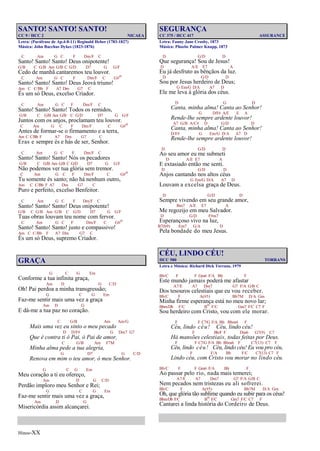 Hinos-XX
SANTO! SANTO! SANTO!
CC 9 / HCC 2 NICAEA
Letra: (Paráfrase de Ap.4:8-11) Reginald Heber (1783-1827)
Música: John Bacchus Dykes (1823-1876)
C Am G C F Dm/F C
Santo! Santo! Santo! Deus onipotente!
G/B C G/B Am G/B C G/D D7 G G/F
Cedo de manhã cantaremos teu louvor.
C Am G C F Dm/F C G#o
Santo! Santo! Santo! Deus Jeová triuno!
Am C C/Bb F A7 Dm G7 C
És um só Deus, excelso Criador.
C Am G C F Dm/F C
Santo! Santo! Santo! Todos os remidos,
G/B C G/B Am G/B C G/D D7 G G/F
Juntos com os anjos, proclamam teu louvor.
C Am G C F Dm/F C G#o
Antes de formar-se o firmamento e a terra,
Am C C/Bb F A7 Dm G7 C
Eras e sempre és e hás de ser, Senhor.
C Am G C F Dm/F C
Santo! Santo! Santo! Nós os pecadores
G/B C G/B Am G/B C G/D D7 G G/F
Não podemos ver tua glória sem tremor.
C Am G C F Dm/F C G#o
Tu somente és santo; não há nenhum outro,
Am C C/Bb F A7 Dm G7 C
Puro e perfeito, excelso Benfeitor.
C Am G C F Dm/F C
Santo! Santo! Santo! Deus onipotente!
G/B C G/B Am G/B C G/D D7 G G/F
Tuas obras louvam teu nome com fervor.
C Am G C F Dm/F C G#o
Santo! Santo! Santo! justo e compassivo!
Am C C/Bb F A7 Dm G7 C
És um só Deus, supremo Criador.
GRAÇA
G C G Em
Conforme a tua infinita graça,
Am D G C/D
Oh! Pai perdoa a minha transgressão;
G C G Em
Faz-me sentir mais uma vez a graça
Am D G
E dá-me a tua paz no coração.
C G/B Am Am/G
Mais uma vez eu sinto o meu pecado
D D/F# G Dm7 G7
Que é contra ti ó Pai, ó Pai de amor,
C G/B Am F7M
Minha alma pede a tua alegria,
G D7 G C/D
Renova em mim o teu amor, ó meu Senhor.
G C G Em
Meu coração a ti eu ofereço,
Am D G C/D
Perdão imploro meu Senhor e Rei;
G C G Em
Faz-me sentir mais uma vez a graça,
Am D G
Misericórdia assim alcançarei.
SEGURANÇA
CC 375 / HCC 417 ASSURANCE
Letra: Fanny Jane Crosby, 1873
Música: Phoebe Palmer Knapp, 1873
D G/D D
Que segurança! Sou de Jesus!
D A/E E7 A
Eu já desfruto as bênçãos da luz.
D G/D D
Sou por Jesus herdeiro de Deus;
G Em/G D/A A7 D
Ele me leva à glória dos céus.
D G D
Canta, minha alma! Canta ao Senhor!
G D/F# A/E E A
Rende-lhe sempre ardente louvor!
A7 G/B A/C# D G/D D
Canta, minha alma! Canta ao Senhor!
D/F# G Em/G D/A A7 D
Rende-lhe sempre ardente louvor!
D G/D D
Ao seu amor eu me submeti
D A/E E7 A
E extasiado então me senti.
D G/D D
Anjos cantando nos altos céus
G Em/G D/A A7 D
Louvam a excelsa graça de Deus.
D G/D D
Sempre vivendo em seu grande amor,
Bm7 A/E E7 A
Me regozijo em meu Salvador.
D G/D F#m7
Esperançoso vivo na luz,
B7(b9) Em7 G/A D
Pela bondade do meu Jesus.
CÉU, LINDO CÉU!
HCC 580 TORRANS
Letra e Música: Richard Dick Torrans, 1979
Bb/C F F Gm6 F/A Bb F
Este mundo jamais poderá me afastar
A7/E A7 Dm7 G7 F/A G/B C
Dos tesouros celestiais que eu vou receber.
Bb/C F A(#5) Bb7M D/A Gm
Minha firme esperança está no meu novo lar;
Bbm/Db F/C Bo F/C Gm7 F/C C7 F
Sou herdeiro com Cristo, vou com ele morar.
F F C7/G F/A Bb Bbm6 F
Céu, lindo céu! Céu, lindo céu!
F Bb/F F Dm6 G7(9) C7
Há mansões celestiais, todas feitas por Deus.
F F C7/G F/A Bb Bbm6 F C7(13) C7 F
Céu, lindo céu! Céu, lindo céu! Eu vou pro céu,
F F/A Bb F/C C7(13) C7 F
Lindo céu, com Cristo vou morar no lindo céu.
Bb/C F F Gm6 F/A Bb F
Ao passar pelo rio, nada mais temerei;
A7/E A7 Dm7 G7 F/A G/B C
Nem pecados nem tristezas eu ali sofrerei.
Bb/C F A(#5) Bb7M D/A Gm
Oh, que glória tão sublime quando eu subir para os céus!
Bbm/Db F/C Bo F/C Gm7 F/C C7 F
Cantarei a linda história do Cordeiro de Deus.
 
