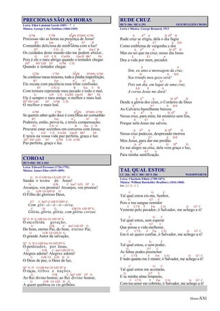 Hinos-XXI
PRECIOSAS SÃO AS HORAS
Letra: Ellen Lakshmi Goreh (1853 - ? )
Música: George Coles Stebbins (1846-1945)
G7M C7M D7
4(9) D7(b9) G7M
Preciosas são as horas na presença de Jesus!
B7 Em A7
4 A7 D
Comunhão deliciosa de minh'alma com a luz!
D7 C/G G B Em C B
Os cuidados deste mundo não me podem abalar,
G G/F C/E Cm/Eb Gm/D Bb7 Eb
Pois é ele o meu abrigo quando o tentador chegar.
Ebo Eb7 G/D D7 G7M C/D
Quando o tentador chegar.
G7M C7M D7
4(9) D7(b9) G7M
Se confesso meus temores, toda a minha imperfeição,
B7 Em A7
4 A7 D
Ele escuta com paciência essa triste confissão;
D7 C/G G B Em C B
Com ternura repreende meu pecado e todo o mal,
G G/F C/E Cm/Eb Gm/D Bb7 Eb
Ele é sempre o meu amigo, o melhor e mais leal.
Ebo Eb7 G/D D7 G7M C/D
O melhor e mais leal.
G7M C7M D7
4(9) D7(b9) G7M
Se quereis saber quão doce é com Deus ter comunhão
B7 Em A7
4 A7 D
Podereis, então, prová-la, e tereis compensação;
D7 C/G G B Em C B
Procurai estar sozinhos em conversa com Jesus;
G G/F C/E Cm/Eb Gm/D Bb7 Eb
E tereis na vossa vida paz perfeita, graça e luz.
Ebo Eb7 G/D D7 G7M C/D G7M
Paz perfeita, graça e luz.
COROAI
HCN 060 / HCA 042
Letra: Edward Perronet (1726-1792)
Música: James Ellor (1819-1899)
G D G G/B Em C6 G/D D7 G
Saudai o nome de Jesus!
G G/B C Am7 G/D D7 G
Arcanjos, vos prostrai! Arcanjos, vos prostrai!
G G/B C6 G/D D G
O Filho do glorioso Deus,
G7 C Am7 G G/B D D/F# G
Com gló--ó--ó--ó--ória,
C D G G/B C6 G/D D7 G
Glória, glória, glória, com glória coroai.
D7 G D G G/B Em C6 G/D D7 G
Ó escolhida geração,
G G/B C Am7 G/D D7 G
Do bom, eterno Pai, do bom, eterno Pai,
G G/B C6 G/D D G
O grande Autor da salvação,
D7 G D G G/B Em C6 G/D D7 G
Ó perdoados, por Jesus,
G G/B C Am7 G/D D7 G
Alegres adorai! Alegres adorai!
G G/B C6 G/D D G
O Deus de paz, o Deus de luz,
D7 G D G G/B Em C6 G/D D7 G
Ó raças, tribos e nações,
G G/B C Am7 G/D D7 G
Ao Rei divino honrai; ao Rei divino honrai;
G G/B C6 G/D D G
A quem quebrou os vis grilhões.
RUDE CRUZ
HCN 106 / HCA 291 OLD RUGGED CROSS
Letra e Música: George Bennard, 1913
A Ao A D Do D
Rude cruz se erigiu, dela o dia fugiu
E E7 A D/E
Como emblema de vergonha e dor
A Ao A D Do D
Mas eu sei que na cruz, nesse dia Jesus
E E7 A
Deu a vida por mim, pecador.
E A
Sim, eu amo a mensagem da cruz;
D A D/E
Seu triunfo meu gozo será!
A A7 D
Pois um dia, em lugar de uma cruz,
A/E E A
A coroa Jesus me dará!
A Ao A D Do D
Desde a glória dos céus, o Cordeiro de Deus
E E7 A D/E
Ao Calvário humilhante baixou.
A Ao A D Do D
Nessa cruz, para mim, há mistério sem fim,
E E7 A
Porque nela Jesus me salvou.
A Ao A D Do D
Nessa cruz padeceu, desprezado morreu
E E7 A D/E
Meu Jesus, para dar-me perdão.
A Ao A D Do D
Eu me alegro na cruz, dela vem graça e luz,
E E7 A
Para minha santificação.
TAL QUAL ESTOU
CC 266 / HCC 300 / HCN 284 WOODWORTH
Letra: Charlotte Elliott (1789-1871)
Música: William Batchelder Bradbury (1816-1868)
Intr. [ C G , C ]
C G C
Tal qual estou eis-me, Senhor,
G G7 C
Pois o teu sangue remidor
C C7/E F Fm C/G G G7 C
Vesteste pelo pecador; ó Salvador, me achego a ti!
C G C
Tal qual estou, sem esperar
G G7 C
Que possa a vida melhorar,
C C7/E F Fm C/G G G7 C
Em ti só quero confiar, ó Salvador, me achego a ti!
C G C
Tal qual estou, e sem poder,
G G7 C
As faltas podes preencher
C C7/E F Fm C/G G G7 C
E tudo quanto me é mister; ó Salvador, me achego a ti!
C G C
Tal qual estou me aceitarás,
G G7 C
E tu minha alma limparás,
C C7/E F Fm C/G G G7 C
Com teu amor me cobrirás; ó Salvador, me achego a ti!
 