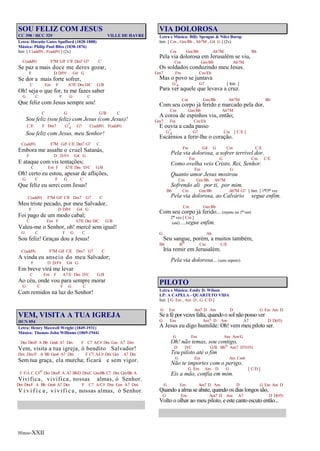 Hinos-XXII
SOU FELIZ COM JESUS
CC 398 / HCC 329 VILLE DE HAVRE
Letra: Horatio Gates Spafford (1828-1888)
Música: Philip Paul Bliss (1838-1876)
Intr. [ C(add9) , F(add9) ] (2x)
C(add9) F7M G/F C/E Dm7 G7 C
Se paz a mais doce me deres gozar,
F D D/F# G4 G
Se dor a mais forte sofrer,
C Em F A7/E Dm D/C G/B
Oh! seja o que for, tu me fazes saber
G C F G C
Que feliz com Jesus sempre sou!
C G G/B C
Sou feliz (sou feliz) com Jesus (com Jesus)!
C/E F Dm7 G7
4 G7 C(add9) F(add9)
Sou feliz com Jesus, meu Senhor!
C(add9) F7M G/F C/E Dm7 G7 C
Embora me assalte o cruel Satanás,
F D D/F# G4 G
E ataque com vis tentações;
C Em F A7/E Dm D/C G/B
Oh! certo eu estou, apesar de aflições,
G C F G C
Que feliz eu serei com Jesus!
C(add9) F7M G/F C/E Dm7 G7 C
Meu triste pecado, por meu Salvador,
F D D/F# G4 G
Foi pago de um modo cabal;
C Em F A7/E Dm D/C G/B
Valeu-me o Senhor, oh! mercê sem igual!
G C F G C
Sou feliz! Graças dou a Jesus!
C(add9) F7M G/F C/E Dm7 G7 C
A vinda eu anseio do meu Salvador;
F D D/F# G4 G
Em breve virá me levar
C Em F A7/E Dm D/C G/B
Ao céu, onde vou para sempre morar
G C F G C
Com remidos na luz do Senhor!
VEM, VISITA A TUA IGREJA
HCN 054
Letra: Henry Maxwell Wright (1849-1931)
Música: Thomas John Williams (1869-1944)
Dm Dm/F A Bb Gm6 A7 Dm F C7 A/C# Dm Gm A7 Dm
Vem, visita a tua igreja, ó bendito Salvador!
Dm Dm/F A Bb Gm6 A7 Dm F C7 A/C# Dm Gm A7 Dm
Sem tua graça, ela murcha; ficará e sem vigor.
F F/A C C#o Dm Dm/F A A7 Bb/D Dm/C Gm/Bb C7 Dm Gm/Bb A
Vivifica, vivifica, nossas almas, ó Senhor.
Dm Dm/F A Bb Gm6 A7 Dm F C7 A/C# Dm Gm A7 Dm
V i v i f i c a , vivifica, nossas almas, ó Senhor.
VIA DOLOROSA
Letra e Música: Billy Sprague & Niles Borop
Intr. [ Cm , Gm/Bb , Ab7M , G4 G ] (2x)
Cm Gm/Bb Ab7M Bb
Pela via dolorosa em Jerusalém se viu,
Cm Gm/Bb Ab7M
Os soldados conduzindo meu Jesus.
Gm7 Fm Cm/Eb
Mas o povo se juntava
G7
4 G7 [ Intr. ]
Para ver aquele que levava a cruz.
Cm Gm/Bb Ab7M Bb
Com seu corpo já ferido e marcado pela dor,
Cm Gm/Bb Ab7M
A coroa de espinhos viu, então;
Gm7 Fm Cm/Eb
E ouvia a cada passo
G7
4 G7 Cm [ C/E ]
Escárnios a ferir-lhe o coração.
Fm G4 G Cm C/E
Pela via dolorosa, a sofrer terrível dor,
Fm G Cm C/E
Como ovelha veio Cristo, Rei, Senhor.
Fm G
Quanto amor Jesus mostrou
Cm Gm/Bb Ab7M
Sofrendo ali por ti, por mim.
Bb Cm Gm/Bb Ab7M G7 [ Intr. ] 1ª/3ª vez
Pela via dolorosa, ao Calvário segue enfim.
Cm Gm/Bb
Com seu corpo já ferido... (repete na 1ª vez)
2ª vez [ Cm ]
(até) ...segue enfim.
G Ab
Seu sangue, porém, a muitos também,
Bb Bo Cm C/E
Iria remir em Jerusalém.
Pela via dolorosa... (sem repetir)
PILOTO
Letra e Música: Emily D. Wilson
LP: A CAPELA - QUARTETO VIDA
Intr. [ G Em , Am D , G C/D ]
G Em Am7 D Am D G Em Am D
Se a fé por vezes falta, quando o sol não posso ver
G Em Am7 D Am A7 D D(#5)
A Jesus eu digo humilde: Oh! vem meu piloto ser.
G Em Am Am/G
Oh! não temas, sou contigo,
D D/C G/B Bbo Am7 D7(#5)
Teu piloto até o fim
G Em Am Cm6
Não te importes com o perigo,
G Em Am D G [ C/D ]
Eis a mão, confia em mim.
G Em Am7 D Am D G Em Am D
Quando a alma se abate, quando os dias longos são,
G Em Am7 D Am A7 D D(#5)
Volto o olhar ao meu piloto, e este canto escuto então...
 