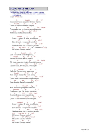 Hinos-XXIII
COMO JESUS ME AMA
Letra e Música: Charles F. Weigele
CD: COLECIONADOR DE PÉROLAS – GERSON SAMUEL
UMA VOZ, UM PIANO, UMA CANÇÃO – ALESSANDRA
SAMADELLO
Intr. [ D Eb7M/D (2x) ]
D Bm(add9) A7
4 A7
Vou contar-vos o que penso do meu Mestre,
Em(add9) A7 D Do
Como dEle eu recebi a luz e a paz;
D D/C G/B Gm/Bb
Pois mudou-me, eu bem sei, completamente;
D/A Bm7 Em7 A7
4 A7
Só Jesus a minha alma satisfaz.
Em(add9) A7 D Bm7
Sempre cuidará de mim, meu Mestre,
A7
4 A7 D A7
4 A7
Com desvelo e compaixão sem fim!
D D/C G/B Gm/Bb
Nenhum outro tira a culpa do pecado.
D/A Bm7 Em A7 D [ Intr. ] Última Estrofe [ B7
4 B7 ]
Oh! como Ele ama a mim!
D Bm(add9) A7
4 A7
Com a vida toda cheia de pecado,
Em(add9) A7
4 A7 D Do
Na miséria e com dor no coração
D D/C G/B Gm/Bb
Ele me ergueu com braços fortes de ternura,
D/A Bm7 Em7 A7
4 A7
Deu-me vida, deu-me paz, consolação.
D Bm(add9) A7
4 A7
Cada dia Ele vem, com segurança,
Em(add9) A7
4 A7 D Do
Mais e mais me revelar o seu amor;
D D/C G/B Gm/Bb
Como anelo compreender completamente
D/A Bm7 Em7 A7
4 A7
Esse dom tão divinal, restaurador!
E C#m(add9) B7
4 B7
Meu maior desejo agora é honrá-Lo,
F#m(add9) B7 E Eo
Proclamar o que Ele fez pra me salvar;
E E/D A/C# Am/C
E cantando esse amor inigualável,
E/B C#m7 F#m7 B7
4 B7
Quero a Deus a minha vida consagrar.
F#m(add9) B7 E C#m7
Sempre cuidará de mim, meu Mestre,
B7
4 B7 E B7
4 B7
Com desvelo e compaixão sem fim!
E E/D A/C# Am/C
Nenhum outro tira a culpa do pecado.
E/B C#m7 F#m B7 E C#m7
Oh! como Ele ama a mim!
F#m B7 Co C#m7 C#m/B
Oh! como Ele ama a mim!
F#m B7 E
Oh! como Ele ama a mim!
 