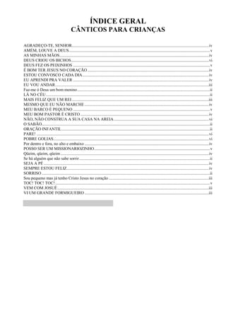 ÍNDICE GERAL
CÂNTICOS PARA CRIANÇAS
AGRADEÇO-TE, SENHOR...................................................................................................................................iv
AMÉM, LOUVE A DEUS.......................................................................................................................................v
AS MINHAS MÃOS...............................................................................................................................................iv
DEUS CRIOU OS BICHOS....................................................................................................................................vi
DEUS FEZ OS PEIXINHOS ...................................................................................................................................v
É BOM TER JESUS NO CORAÇÃO ....................................................................................................................iv
ESTOU CONVOSCO CADA DIA.........................................................................................................................iv
EU APRENDI PRA VALER ..................................................................................................................................iv
EU VOU ANDAR...................................................................................................................................................iii
Faz-me ó Deus um bom menino...............................................................................................................................ii
LÁ NO CÉU.............................................................................................................................................................ii
MAIS FELIZ QUE UM REI ...................................................................................................................................iii
MESMO QUE EU NÃO MARCHE.......................................................................................................................iv
MEU BARCO É PEQUENO ...................................................................................................................................v
MEU BOM PASTOR É CRISTO...........................................................................................................................iv
NÃO, NÃO CONSTRUA A SUA CASA NA AREIA...........................................................................................vi
O SABÃO.................................................................................................................................................................ii
ORAÇÃO INFANTIL..............................................................................................................................................ii
PARE! .....................................................................................................................................................................vi
POBRE GOLIAS.....................................................................................................................................................vi
Por dentro e fora, no alto e embaixo .......................................................................................................................iv
POSSO SER UM MISSIONARIOZINHO...............................................................................................................v
Qüeim, qüeim, qüeim..............................................................................................................................................iv
Se há alguém que não sabe sorrir.............................................................................................................................ii
SEJA A PÉ ..............................................................................................................................................................iv
SEMPRE ESTOU FELIZ........................................................................................................................................iv
SORRISO .................................................................................................................................................................ii
Sou pequeno mas já tenho Cristo Jesus no coração................................................................................................iii
TOC! TOC! TOC!....................................................................................................................................................v
VEM COM JOSUÉ.................................................................................................................................................iii
VI UM GRANDE FORMIGUEIRO .......................................................................................................................iii
 