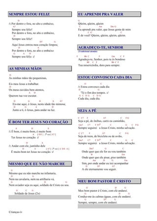 Crianças-iv
SEMPRE ESTOU FELIZ
D
/: Por dentro e fora, no alto e embaixo,
A7
Sempre sou feliz!
Por dentro e fora, no alto e embaixo,
D
Sempre sou feliz!
D7 G
Aqui Jesus entrou meu coração limpou;
D A
Por dentro e fora, no alto e embaixo
G A D
Sempre sou feliz. :/
AS MINHAS MÃOS
D
As minhas mãos tão pequeninas,
A
Eis meu Jesus a trabalhar.
D
Os meus ouvidos bem atentos,
A D
Querem tua voz escutar.
D G D A A7
Eis-me aqui, ó Jesus, nesta idade tão mimosa;
D G A D
Junto a ti, ó Jesus, para andar na luz.
É BOM TER JESUS NO CORAÇÃO
A D E
/: É bom, é muito bom, é muito bom
A [ D/E ] 2ª vez [ A7 ]
Ter Jesus no coração. :/
D A
/: Andar com ele, juntinho dele
D E [ A7 ] 2ª vez [ A D/E A ]
É muito bom ter Jesus no coração. :/
MESMO QUE EU NÃO MARCHE
G
Mesmo que eu não marche na infantaria,
D G
Nem na cavalaria, nem na artilharia vá,
G D G
Nem aviador seja eu aqui, soldado de Cristo eu sou.
G C G
Soldado de Jesus (2x)
EU APRENDI PRA VALER
G
Qüeim, qüeim, qüeim
C Am Dm G
Eu aprendi pra valer, que Jesus gosta de mim
C G C
E de você! Qüeim, qüeim, qüeim, qüeim.
AGRADEÇO-TE, SENHOR
(Tradicional alemão)
F Bb C F Gm C F
Agradeço-te, Senhor, pois tu és bondoso
Bb C F Bb C F
Tua misericórdia, dura para sempre.
ESTOU CONVOSCO CADA DIA
G C
/: Estou convosco cada dia
D G
'Té o fim dos tempos. :/
G C D G C D G
Cada dia, cada dia.
SEJA A PÉ
C C7 F G7 C F/G
Seja a pé, de ônibus, carro ou caminhão,
Gm7 C7 F F#o C G C F/G
Sempre seguirei a Jesus Cristo, minha salvação.
C C7 F G7 C F/G
Seja de trem, de bicicleta ou de avião,
Gm7 C7 F F#o C G C
Sempre seguirei a Jesus Cristo, minha salvação.
Dm7 G C
Onde quer que ele for eu vou também
B Em
Onde quer que ele pisar, piso também
Am D G Em
Sim, por onde andar eu irei acompanhar
D D7 G7
A ele eternamente vou seguir.
MEU BOM PASTOR É CRISTO
G D G
Meu bom pastor é Cristo, com ele andarei.
G D G
Conduz-me às calmas águas, com ele andarei.
G D7 G
Sempre, sempre, com ele andarei.
 