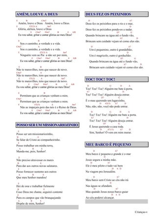 Crianças-v
AMÉM, LOUVE A DEUS
E B C#m7 A
Amém, louve a Deus. Amém, louve a Deus.
E E7(13) A Am7
Glória, aleluia, louve a Deus
E C#m7 F#m7 B E A/B
Eu vou saltar, gritar e cantar glórias ao meu Deus!
E B
Sou o caminho, a verdade e a vida.
C#m7 A
Sou o caminho, a verdade e a vida.
E E7(13) A Am7
Ninguém vem ao Pai a não ser por mim,
E C#m7 F#m7 B E A/B
Eu vou saltar, gritar e cantar glórias ao meu Deus!
E B
Não te maravilhes, tens que nascer de novo.
C#m7 A
Não te maravilhes, tens que nascer de novo.
E E7(13) A Am7
Não te maravilhes, tens que nascer de novo.
E C#m7 F#m7 B E A/B
Eu vou saltar, gritar e cantar glórias ao meu Deus!
E B
Permitam que as crianças venham a mim.
C#m7 A
Permitam que as crianças venham a mim.
E E7(13) A Am7
Não as impeçais pois das tais é o Reino de Deus.
E C#m7 F#m7 B E A/B
Eu vou saltar, gritar e cantar glórias ao meu Deus!
POSSO SER UM MISSIONARIOZINHO
E
Posso ser um missionariozinho,
B E
Se falar de Cristo ao companheirinho.
E
Posso trabalhar em minha terra,
A B E
Manda-me, pois, Senhor!
E
Não preciso atravessar os mares
B E
Para dar aos outros novas salutares.
E
Posso fornecer sustento aos outros
A B E
Que meu Senhor mandou!
E
Hei de orar e trabalhar fielmente
B E
Caso Deus me chame, seguirei contente
E
Para os campos que vão branquejando
A B E
Dispõe de mim, Senhor!
DEUS FEZ OS PEIXINHOS
D A7
Deus fez os peixinhos para o rio e o mar,
D
Deus fez os peixinhos pondo-os a nadar.
D7 G
Quando brincam na água até o fundo vão,
A7 D
Brincam sem cuidado vejam só como eles são.
D A7
Um é pequenino, outro é grandalhão,
D
Um é magricelo, outro é gorduchão.
D7 G
Quando brincam na água até o fundo vão,
A7 D
Brincam sem cuidado vejam só como eles são.
TOC! TOC! TOC!
D G D A
Toc! Toc! Toc! Alguém me bate à porta.
A7 D
Toc! Toc! Toc! Alguém deseja entrar.
D7 G
É o mau querendo um lugarzinho,
D A7(13) A7 D
Não, não, não, você não pode entrar.
D G D A
Toc! Toc! Toc! Alguém me bate a porta.
A7 D
Toc! Toc! Toc! Alguém deseja entrar.
D7 G
É Jesus querendo a casa toda.
D A7(13) A7 D
Sim, Senhor! Ó vem em mim morar.
MEU BARCO É PEQUENO
D A7
Meu barco é pequeno e grande é o mar
D
Jesus segura a minha mão.
D A7
Ele é meu piloto e tudo vai bem
D A D
Na viagem pra Jerusalém.
D A7
Meu barco sem Cristo ao céu não irá
D
Nas águas se afundará.
D A7
Mas quando Jesus nosso barco guiar
D A D
Ao céu poderei alcançar.
 