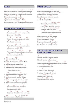 Crianças-vi
PARE!
C G7 C C7
Pare! Eu vou contar-lhe o que Cristo fez por mim.
F C7 F
Pare! Eu vou contar-lhe o que Cristo fez por mim.
F/C F F/C F
Ele me salvou e me deu perdão,
F/C F F/C F F7 Bb
Agora vive em meu coração. Pare!
F7 Bb
Eu vou contar-lhe o que Cristo fez por mim: me salvou!
DEUS CRIOU OS BICHOS
A A/C# E A7
Deus criou os bichos com muito carinho
D C#7 F#m
Todos para o seu louvor
D6 D#o A/E F#m
Criador da natureza, que grande beleza
B B7 E
Deus fez tudo com amor.
A A/C# E A7
Fez também o homem com muito carinho
D C#7 F#m
Deus por nós mostrou amor
D6 D#o A/E F#m
Pois nos fez conforme a sua imagem e semelhança,
B7 E A
Louvemos sempre ao Senhor.
C#7 F#m
O leão, que valente, ele é,
C#7 F#m
E a cabra tão branquinha, balindo: ‘Mé’!
Bm7 E
O cachorro de noite sempre a latir,
Bm7 B7 E E7
À procura do gato não me deixa dormir...
Deus criou os bichos...
C#7 F#m
A vaquinha que dá leite, mugindo: ‘Mu’!
C#7 F#m
O peru todo vermelho que faz: ‘Gluglu’
Bm7 E
A girafa, que engraçada, tem um pescoção,
Bm7 B7 E E7
O elefante com sua tromba todo pesadão.
A A/C# E A7
Tantas criaturas, seres incontáveis,
D C#7 F#m
Tudo Deus fez por amor,
D6 D#o A/E F#m
E ele nunca deixará de cuidar da natureza
Bm7 E A 1ª/2ª vez [ F#m ]
Louvemos sempre ao Senhor. (3x)
POBRE GOLIAS
E F#7
Pobre Golias pensou que era mais forte
B B7 E B7
Quando foi com Davizinho combater
E F#7
Pobre Golias com todo o seu tamanho
B B7 E
A lição ele iria aprender
A G#7 C#m C#m/B
E passando por um riozinho,
F#m7 B E
Cinco pedras Davizinho apanhou
A G#7 C#m C#m/B
E armado com a sua funda
F# F#7
Colocou, preparou, apontou, atirou!
E F#7
Pobre Golias caiu por terra vencido
B B7 E B7
Já sem vida o gigante filisteu;
E F#7
E nessa história o grande vencedor
B B7 E
Foi Davizinho em nome do Senhor.
NÃO, NÃO CONSTRUA A SUA
CASA NA AREIA
C
Não, não construa a sua casa na areia
G
Não, não construa na beira do mar
C C/Bb F/A G#o
Mesmo que pareça chique é impossível que ela fique
G G/B C
A tempestade a vai derrubar.
C
A Rocha é o lugar de construir
G
O Alicerce Forte que não vai cair
C C/Bb F/A G#o
As tempestades vão e vem
G G/B C
Mas o amor de Cristo sustém.
 