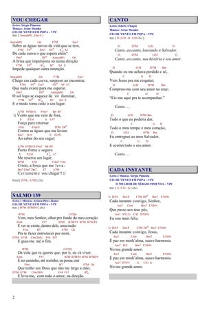 2
VOU CHEGAR
Letra: Sérgio Pimenta
Música: Artur Mendes
CD: DE VENTO EM POPA – VPC
Intr. [ Am(add9) , Dm/A ]
Am(add9) G6 F7M Em7
Sobre as águas turvas da vida que se tem,
F7M F#o Em7 G#o A7
4 A7
De cada curva o que espera além?
Dm7 D#o Am(add9) G6
A brisa que impulsiona só numa direção
F7M F#o B7
4 B7 E4 E
Impede qualquer outra intenção.
Am(add9) G6 F7M Em7
Chego em cada curva, surpreso ao encontrar,
F7M F#o Em7 G#o A4 A7
Que nada existe para me esperar.
Dm7 D#o Am(add9) G6
O sol logo se esquece de vir iluminar,
F7M F#o B7
4 B7 E4 E
E o medo toma cedo o seu lugar.
A7M F#7(b13) F#m7 B4 B7
/: Vento que me vem de fora,
E E/G# A C#7
Força para retornar
F#m F#m/E D7M D#o
Contra as águas que me levam
Bm7 B/A E E(#5)
Ao sabor do seu vagar;
A7M F#7(b13) F#m7 B4 B7
Porto firme e seguro
E E/G# A7
4 A7
Me reserva um lugar;
D7M E/D C#m7 F#m
Cristo, a força que me leva:
Bm7 C#m7 Dm7 E7 A7M
Certamente vou chegar!! :/
Final [ D7M , A7M ] (2x)
SALMO 139
Letra e Música: Aristeu Pires Júnior
CD: DE VENTO EM POPA – VPC
Intr. [ B7M B7M/F# ] (4x)
B7M C#7(9)
Vem, meu Senhor, olhar pro fundo do meu coração
Em6 F#7 B7M B7M/F# B7M B7M/F#
E ver se existe, dentro dele, uma razão
F#m B7 E7M G6
Pra te fazer entristecer por mim;
D7M G7M C#m7(b5) F#4 F#7
E guia-me até o fim.
B7M C#7(9)
Da vida que tu queres que, por ti, eu vá viver,
Em6 F#7 B7M B7M/F# B7M B7M/F#
E no caminho, até sozinho, eu possa crer
F#m B7 E7M G6
Que tenho um Deus que não me larga a mão,
D7M G7M C#m7(b5) F#4 F#7 B6
9
E leva-me, com todo o amor, na direção.
CANTO
Letra: Ederly Chagas
Música: Artur Mendes
CD: DE VENTO EM POPA – VPC
Intr. [ D G/D , D A/D (2x) ]
D D7M G/D D
Canto, eu canto, louvando o Salvador.
D D7M G/D D
Canto, eu canto, sua história e seu amor.
D G/D D7M Bm
Quando eu me achava perdido e só,
C G D
Veio Jesus pra me resgatar;
D G/D D7M Bm
Comprou-me com seu amor na cruz:
C G D
“Eis-me aqui pra te acompanhar.”
Canto. . .
D G/D D7M Bm
Tudo o que eu poderia dar,
C G D
Todo o meu tempo e meu coração,
D G/D D7M Bm
Eu entreguei ao meu Salvador,
C G D
E aceitei todo o seu amor.
Canto. . .
CADA INSTANTE
Letra e Música: Sérgio Pimenta
CD: DE VENTO EM POPA – VPC
O MELHOR DE SÉRGIO PIMENTA – VPC
Intr. [ G C/G , G ] (2x)
G D/F# Dm/F C7M D#o Bm7 E7(b9)
Cada instante contigo, Senhor,
Am7 Cm6 Bm7 E7(b9)
Que passo aos teus pés,
Am7 A7(13) C/D D7(b9)
Eu sou mais feliz.
G D/F# Dm/F C7M D#o Bm7 E7(b9)
Cada instante contigo, Jesus,
Am7 Cm6 Bm7 E7(b9)
É paz em minh’alma, suave harmonia
Am7 D/C Bm7 E7(b9)
No teu grande amor.
Am7 Cm6 Bm7 E7(b9)
É paz em minh’alma, suave harmonia
Am7 D7/F# G C/G G
No teu grande amor.
 
