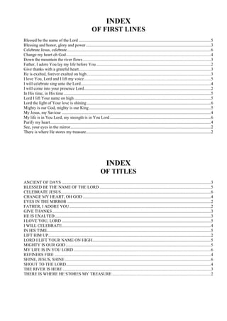 INDEX
OF FIRST LINES
Blessed be the name of the Lord ..............................................................................................................................5
Blessing and honor, glory and power.......................................................................................................................3
Celebrate Jesus, celebrate.........................................................................................................................................6
Change my heart oh God..........................................................................................................................................4
Down the mountain the river flows..........................................................................................................................3
Father, I adore You lay my life before You .............................................................................................................2
Give thanks with a grateful heart..............................................................................................................................3
He is exalted, forever exalted on high......................................................................................................................3
I love You, Lord and I lift my voice.........................................................................................................................5
I will celebrate sing unto the Lord............................................................................................................................4
I will come into your presence Lord.........................................................................................................................2
In His time, in His time ............................................................................................................................................5
Lord I lift Your name on high ..................................................................................................................................5
Lord the light of Your love is shining ......................................................................................................................6
Mighty is our God, mighty is our King....................................................................................................................5
My Jesus, my Saviour ..............................................................................................................................................4
My life is in You Lord, my strength is in You Lord ................................................................................................6
Purify my heart.........................................................................................................................................................4
See, your eyes in the mirror......................................................................................................................................2
There is where He stores my treasure.......................................................................................................................2
INDEX
OF TITLES
ANCIENT OF DAYS ..............................................................................................................................................3
BLESSED BE THE NAME OF THE LORD ..........................................................................................................5
CELEBRATE JESUS...............................................................................................................................................6
CHANGE MY HEART, OH GOD ..........................................................................................................................4
EYES IN THE MIRROR .........................................................................................................................................2
FATHER, I ADORE YOU.......................................................................................................................................2
GIVE THANKS .......................................................................................................................................................3
HE IS EXALTED.....................................................................................................................................................3
I LOVE YOU, LORD ..............................................................................................................................................5
I WILL CELEBRATE..............................................................................................................................................4
IN HIS TIME............................................................................................................................................................5
LIFT HIM UP...........................................................................................................................................................2
LORD I LIFT YOUR NAME ON HIGH.................................................................................................................5
MIGHTY IS OUR GOD ..........................................................................................................................................5
MY LIFE IS IN YOU LORD...................................................................................................................................6
REFINERS FIRE .....................................................................................................................................................4
SHINE, JESUS, SHINE ...........................................................................................................................................6
SHOUT TO THE LORD..........................................................................................................................................4
THE RIVER IS HERE .............................................................................................................................................3
THERE IS WHERE HE STORES MY TREASURE..............................................................................................2
 